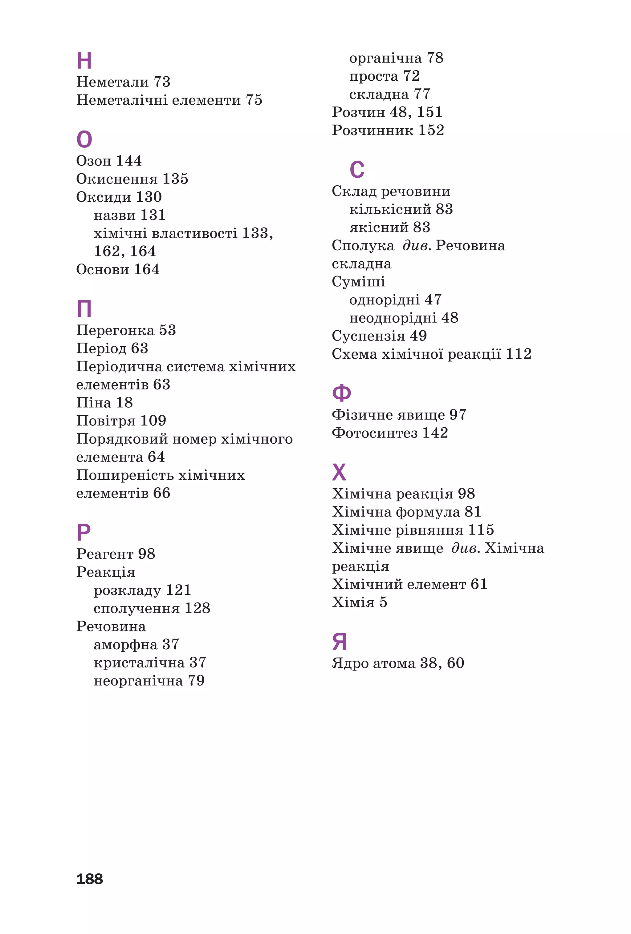 188
Н
Неметали 73
Неметалічні елементи 75
О
Озон 144
Окиснення 135
Оксиди 130
назви 131
хімічні властивості 133,
162, 164
Основи 164
П
Перегонка 53
Період 63
Періодична система хімічних
елементів 63
Піна 18
Повітря 109
Порядковий номер хімічного
елемента 64
Поширеність хімічних
елементів 66
Р
Реагент 98
Реакція
розкладу 121
сполучення 128
Речовина
аморфна 37
кристалічна 37
неорганічна 79
органічна 78
проста 72
складна 77
Розчин 48, 151
Розчинник 152
С
Склад речовини
кількісний 83
якісний 83
Сполука див. Речовина
складна
Суміші
однорідні 47
неоднорідні 48
Суспензія 49
Схема хімічної реакції 112
Ф
Фізичне явище 97
Фотосинтез 142
Х
Хімічна реакція 98
Хімічна формула 81
Хімічне рівняння 115
Хімічне явище див. Хімічна
реакція
Хімічний елемент 61
Хімія 5
Я
Ядро атома 38, 60
 