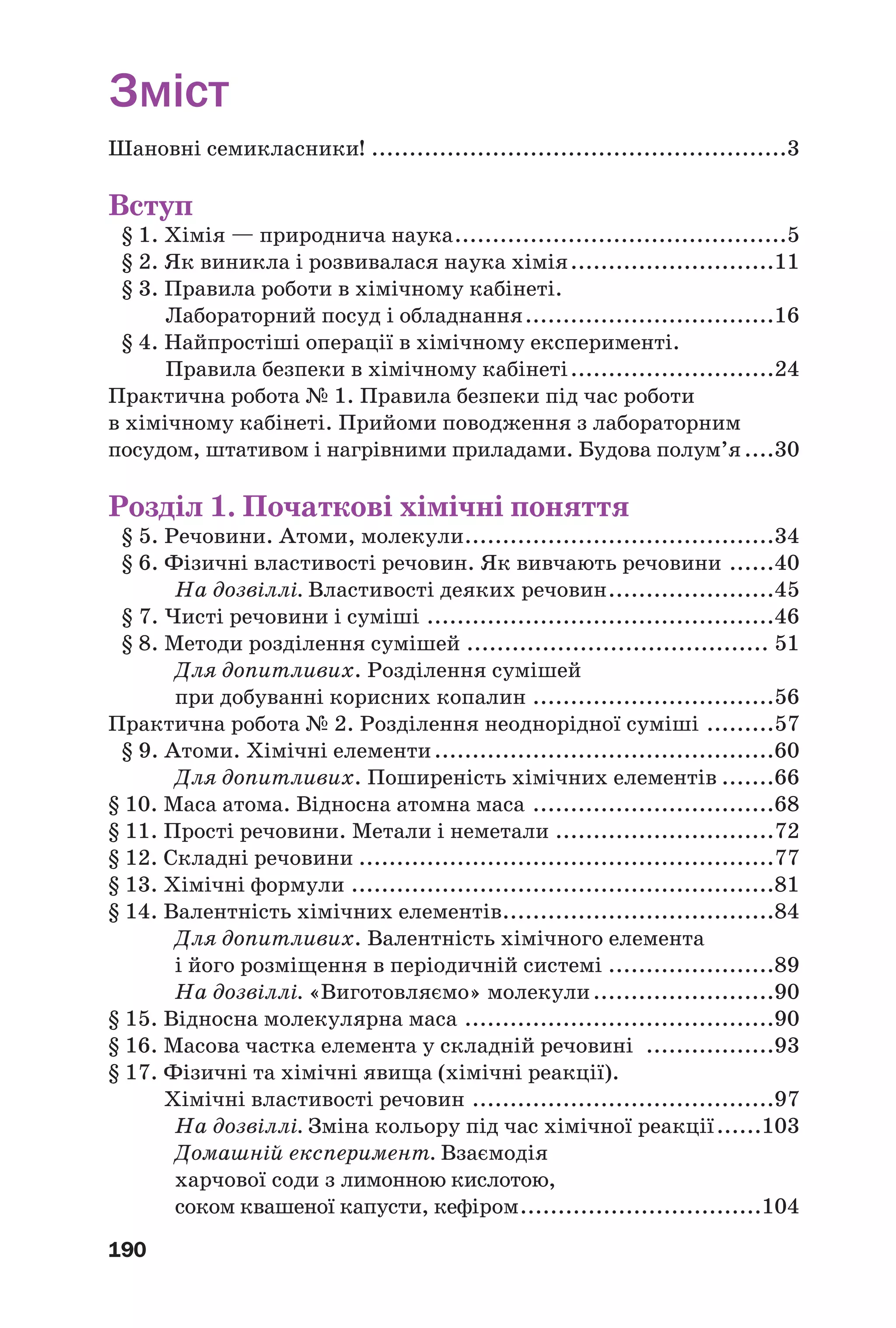 190
Зміст
Шановні семикласники! .......................................................3
Вступ
§ 1. Хімія — природнича наука............................................5
§ 2. Як виникла і розвивалася наука хімія...........................11
§ 3. Правила роботи в хімічному кабінеті.
Лабораторний посуд і обладнання.................................16
§ 4. Найпростіші операції в хімічному експерименті.
Правила безпеки в хімічному кабінеті...........................24
Практична робота № 1. Правила безпеки під час роботи
в хімічному кабінеті. Прийоми поводження з лабораторним
посудом, штативом і нагрівними приладами. Будова полум’я....30
Розділ 1. Початкові хімічні поняття
§ 5. Речовини. Атоми, молекули.........................................34
§ 6. Фізичні властивості речовин. Як вивчають речовини ......40
На дозвіллі. Властивості деяких речовин......................45
§ 7. Чисті речовини і суміші ..............................................46
§ 8. Методи розділення сумішей ........................................ 51
Для допитливих. Розділення сумішей
при добуванні корисних копалин ................................56
Практична робота № 2. Розділення неоднорідної суміші .........57
§ 9. Атоми. Хімічні елементи.............................................60
Для допитливих. Поширеність хімічних елементів .......66
§ 10. Маса атома. Відносна атомна маса ................................68
§ 11. Прості речовини. Метали і неметали .............................72
§ 12. Складні речовини .......................................................77
§ 13. Хімічні формули ........................................................81
§ 14. Валентність хімічних елементів....................................84
Для допитливих. Валентність хімічного елемента
і його розміщення в періодичній системі ......................89
На дозвіллі. «Виготовляємо» молекули........................90
§ 15. Відносна молекулярна маса .........................................90
§ 16. Масова частка елемента у складній речовині .................93
§ 17. Фізичні та хімічні явища (хімічні реакції).
Хімічні властивості речовин ........................................97
На дозвіллі. Зміна кольору під час хімічної реакції......103
Домашній експеримент. Взаємодія
харчової соди з лимонною кислотою,
соком квашеної капусти, кефіром................................104
 