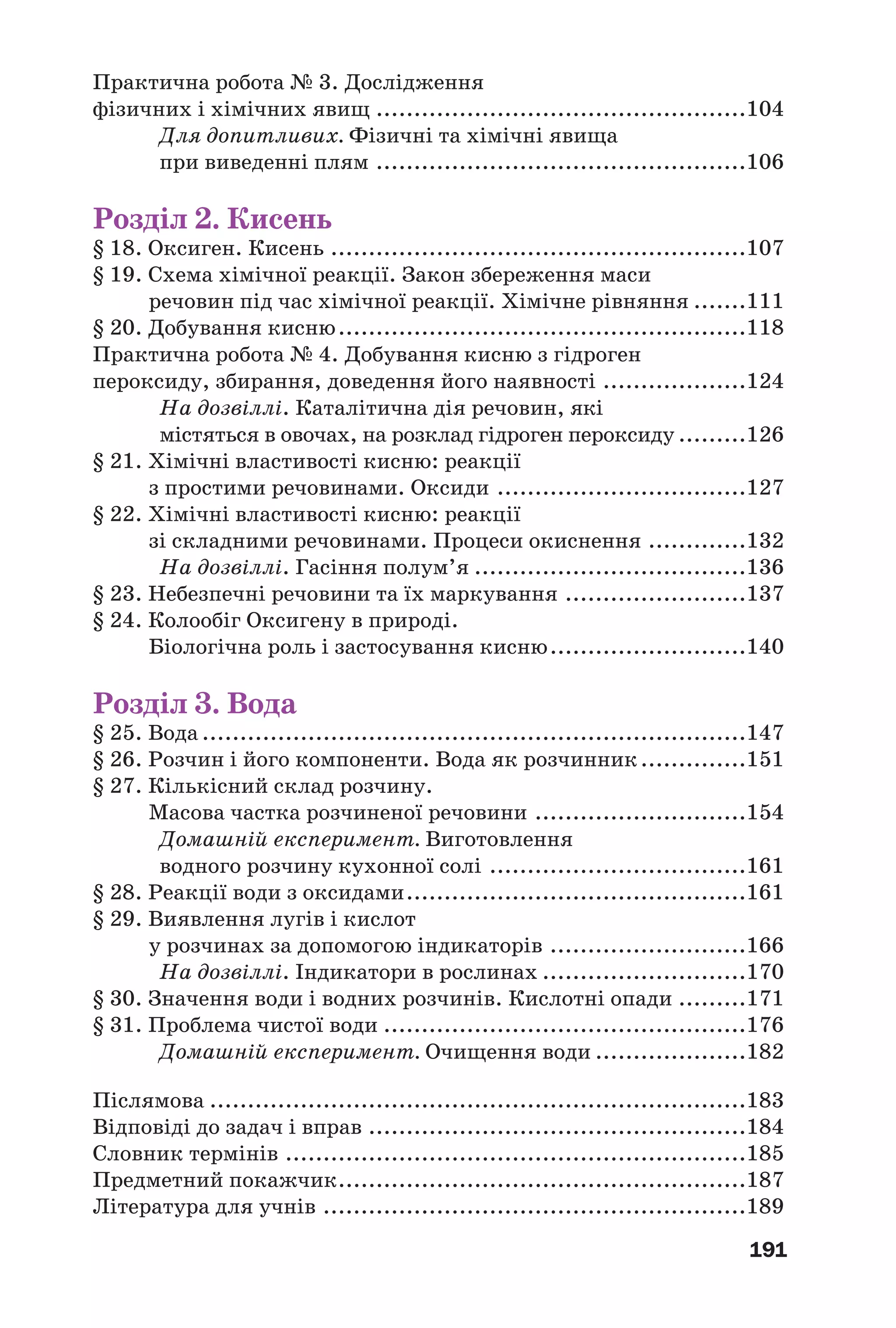 191
Практична робота № 3. Дослідження
фізичних і хімічних явищ .................................................104
Для допитливих. Фізичні та хімічні явища
при виведенні плям .................................................106
Розділ 2. Кисень
§ 18. Оксиген. Кисень .......................................................107
§ 19. Схема хімічної реакції. Закон збереження маси
речовин під час хімічної реакції. Хімічне рівняння .......111
§ 20. Добування кисню......................................................118
Практична робота № 4. Добування кисню з гідроген
пероксиду, збирання, доведення його наявності ...................124
На дозвіллі. Каталітична дія речовин, які
містяться в овочах, на розклад гідроген пероксиду .........126
§ 21. Хімічні властивості кисню: реакції
з простими речовинами. Оксиди .................................127
§ 22. Хімічні властивості кисню: реакції
зі складними речовинами. Процеси окиснення .............132
На дозвіллі. Гасіння полум’я ....................................136
§ 23. Небезпечні речовини та їх маркування ........................137
§ 24. Колообіг Оксигену в природі.
Біологічна роль і застосування кисню..........................140
Розділ 3. Вода
§ 25. Вода ........................................................................147
§ 26. Розчин і його компоненти. Вода як розчинник..............151
§ 27. Кількісний склад розчину.
Масова частка розчиненої речовини ............................154
Домашній експеримент. Виготовлення
водного розчину кухонної солі ..................................161
§ 28. Реакції води з оксидами.............................................161
§ 29. Виявлення лугів і кислот
у розчинах за допомогою індикаторів ..........................166
На дозвіллі. Індикатори в рослинах ...........................170
§ 30. Значення води і водних розчинів. Кислотні опади .........171
§ 31. Проблема чистої води ................................................176
Домашній експеримент. Очищення води ....................182
Післямова .......................................................................183
Відповіді до задач і вправ ..................................................184
Словник термінів .............................................................185
Предметний покажчик......................................................187
Література для учнів ........................................................189
 