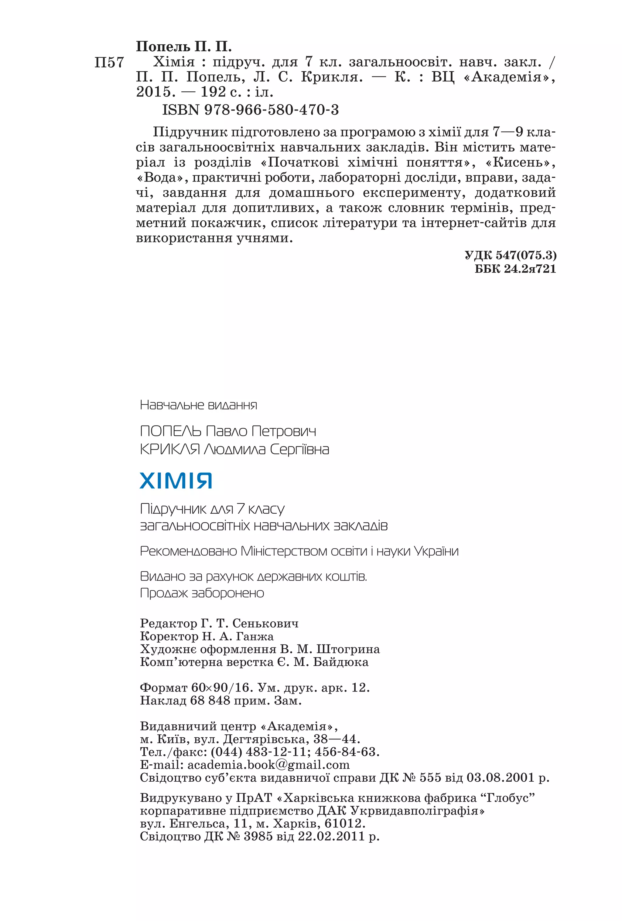 Навчальне видання
ПОПЕЛЬ Павло Петрович
КРИКЛЯ Людмила Сергіївна
ХІМІЯ
Підручник для 7 класу
загальноосвітніх навчальних закладів
Рекомендовано Міністерством освіти і науки України
Видано за рахунок державних коштів.
Продаж заборонено
Редактор Г. Т. Сенькович
Коректор Н. А. Ганжа
Художнє оформлення В. М. Штогрина
Комп’ютерна верстка Є. М. Байдюка
Формат 60×90/16. Ум. друк. арк. 12.
Наклад 68 848 прим. Зам.
Видавничий центр «Академія»,
м. Київ, вул. Дегтярівська, 38—44.
Тел./факс: (044) 483 12 11; 456 84 63.
E mail: academia.book@gmail.com
Свідоцтво суб’єкта видавничої справи ДК № 555 від 03.08.2001 р.
Видрукувано у ПрАТ «Харківська книжкова фабрика “Глобус”
корпаративне підприємство ДАК Укрвидавполіграфія»
вул. Енгельса, 11, м. Харків, 61012.
Свідоцтво ДК № 3985 від 22.02.2011 р.
Підручник підготовлено за програмою з хімії для 7—9 кла
сів загальноосвітніх навчальних закладів. Він містить мате
ріал із розділів «Початкові хімічні поняття», «Кисень»,
«Вода», практичні роботи, лабораторні досліди, вправи, зада
чі, завдання для домашнього експерименту, додатковий
матеріал для допитливих, а також словник термінів, пред
метний покажчик, список літератури та інтернет сайтів для
використання учнями.
П57
Попель П. П.
Хімія : підруч. для 7 кл. загальноосвіт. навч. закл. /
П. П. Попель, Л. С. Крикля. — К. : ВЦ «Академія»,
2015. — 192 с. : іл.
ISBN 978 966 580 470 3
УДК 547(075.3)
ББК 24.2я721
 