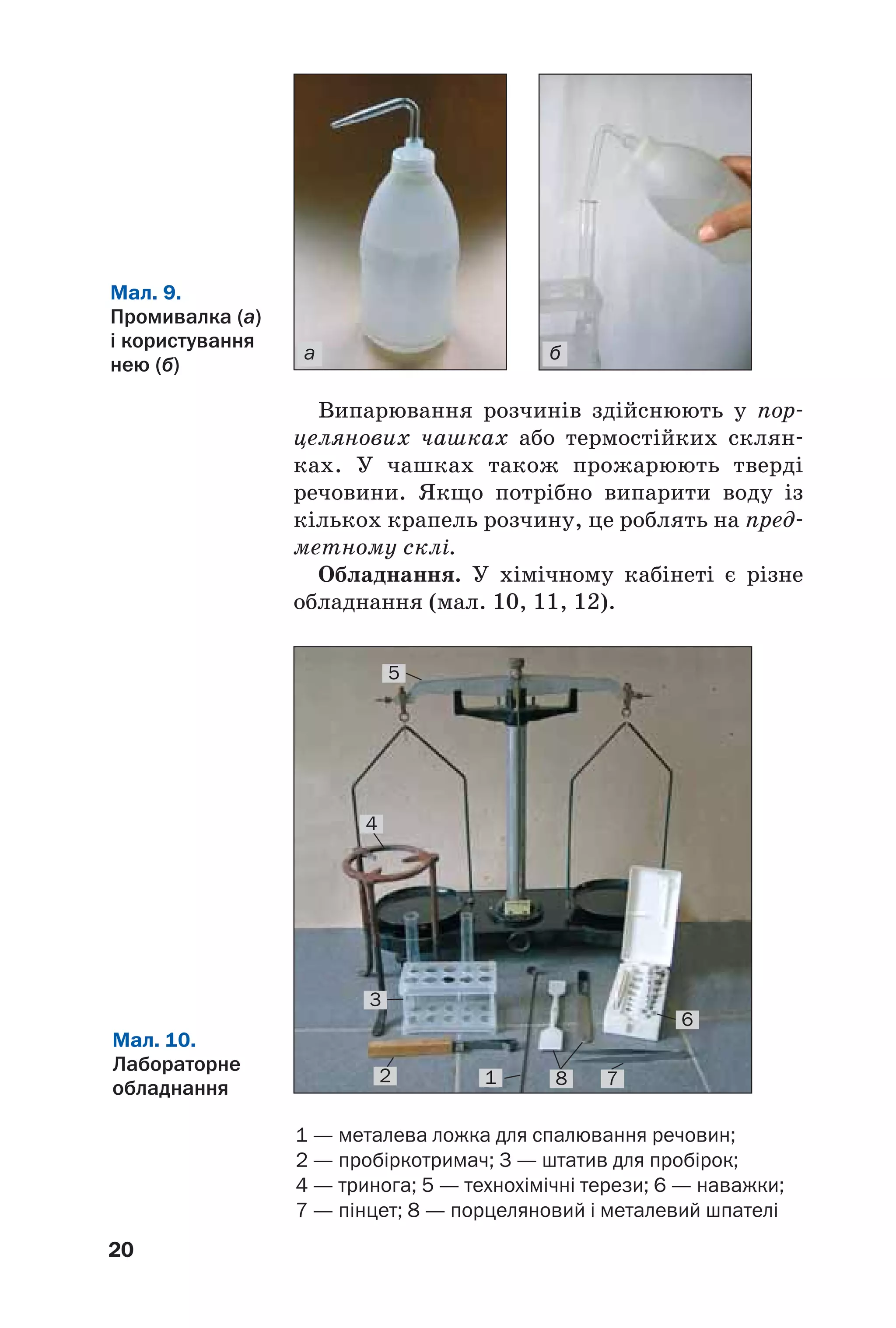 20
Випарювання розчинів здійснюють у пор
целянових чашках або термостійких склян
ках. У чашках також прожарюють тверді
речовини. Якщо потрібно випарити воду із
кількох крапель розчину, це роблять на пред
метному склі.
Обладнання. У хімічному кабінеті є різне
обладнання (мал. 10, 11, 12).
а б
Мал. 9.
Промивалка (а)
і користування
нею (б)
1 — металева ложка для спалювання речовин;
2 — пробіркотримач; 3 — штатив для пробірок;
4 — тринога; 5 — технохімічні терези; 6 — наважки;
7 — пінцет; 8 — порцеляновий і металевий шпателі
Мал. 10.
Лабораторне
обладнання
5
4
2
3
1 8 7
6
 