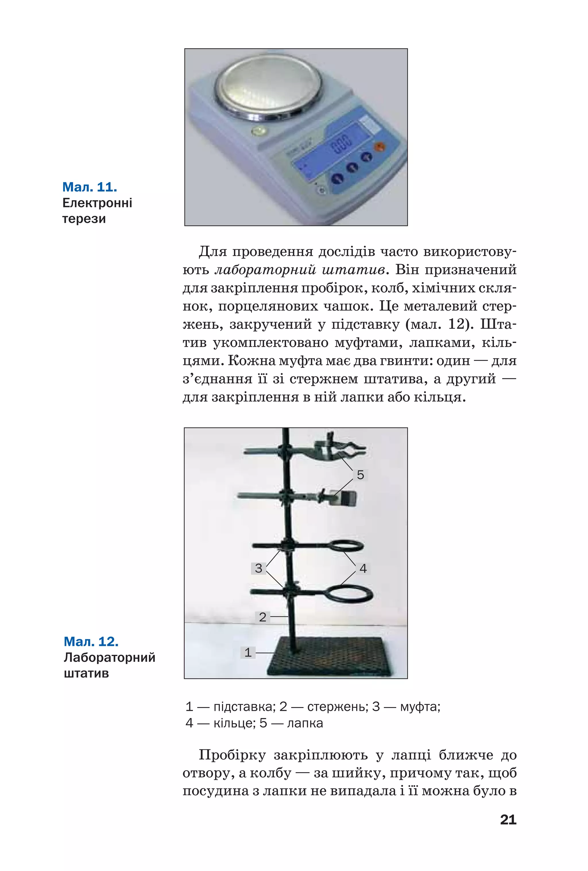 21
Для проведення дослідів часто використову
ють лабораторний штатив. Він призначений
для закріплення пробірок, колб, хімічних скля
нок, порцелянових чашок. Це металевий стер
жень, закручений у підставку (мал. 12). Шта
тив укомплектовано муфтами, лапками, кіль
цями. Кожна муфта має два гвинти: один — для
з’єднання її зі стержнем штатива, а другий —
для закріплення в ній лапки або кільця.
Мал. 11.
Електронні
терези
Мал. 12.
Лабораторний
штатив
1 — підставка; 2 — стержень; 3 — муфта;
4 — кільце; 5 — лапка
2
1
43
5
Пробірку закріплюють у лапці ближче до
отвору, а колбу — за шийку, причому так, щоб
посудина з лапки не випадала і її можна було в
 