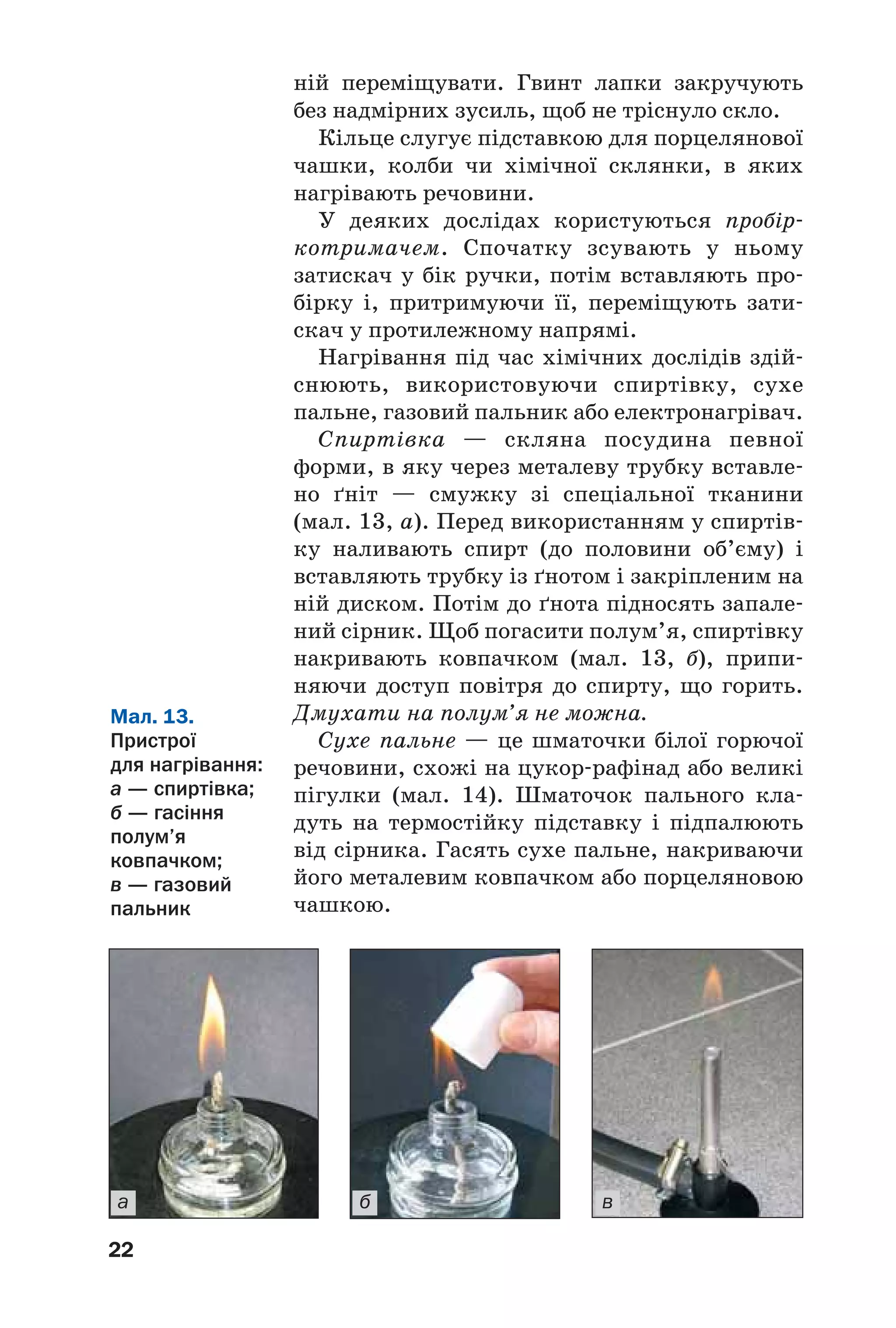 22
ній переміщувати. Гвинт лапки закручують
без надмірних зусиль, щоб не тріснуло скло.
Кільце слугує підставкою для порцелянової
чашки, колби чи хімічної склянки, в яких
нагрівають речовини.
У деяких дослідах користуються пробір
котримачем. Спочатку зсувають у ньому
затискач у бік ручки, потім вставляють про
бірку і, притримуючи її, переміщують зати
скач у протилежному напрямі.
Нагрівання під час хімічних дослідів здій
снюють, використовуючи спиртівку, сухе
пальне, газовий пальник або електронагрівач.
Спиртівка — скляна посудина певної
форми, в яку через металеву трубку вставле
но ґніт — смужку зі спеціальної тканини
(мал. 13, а). Перед використанням у спиртів
ку наливають спирт (до половини об’єму) і
вставляють трубку із ґнотом і закріпленим на
ній диском. Потім до ґнота підносять запале
ний сірник. Щоб погасити полум’я, спиртівку
накривають ковпачком (мал. 13, б), припи
няючи доступ повітря до спирту, що горить.
Дмухати на полум’я не можна.
Сухе пальне — це шматочки білої горючої
речовини, схожі на цукор рафінад або великі
пігулки (мал. 14). Шматочок пального кла
дуть на термостійку підставку і підпалюють
від сірника. Гасять сухе пальне, накриваючи
його металевим ковпачком або порцеляновою
чашкою.
Мал. 13.
Пристрої
для нагрівання:
а — спиртівка;
б — гасіння
полум’я
ковпачком;
в — газовий
пальник
а б в
 