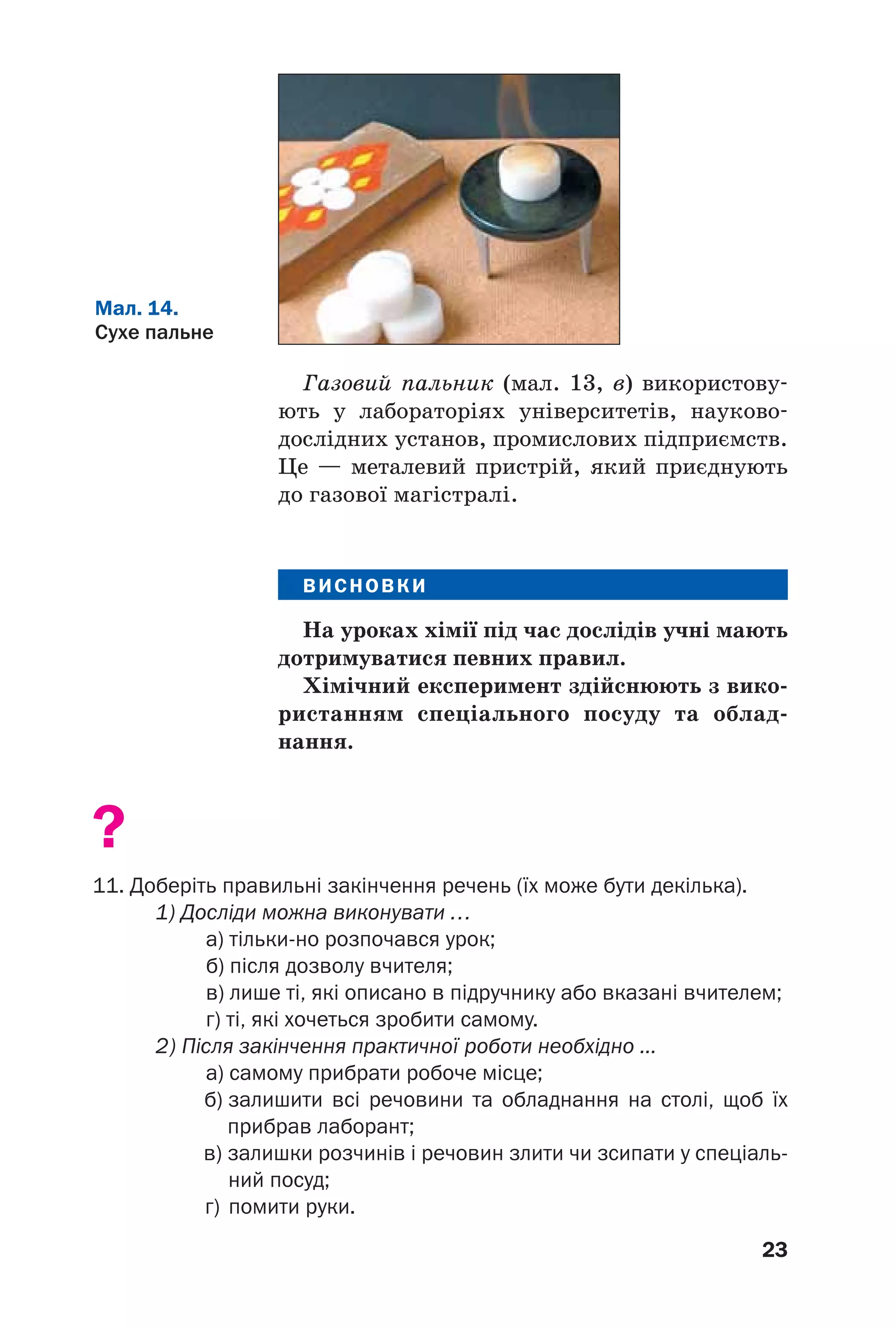 23
Газовий пальник (мал. 13, в) використову
ють у лабораторіях університетів, науково
дослідних установ, промислових підприємств.
Це — металевий пристрій, який приєднують
до газової магістралі.
ВИСНОВКИ
На уроках хімії під час дослідів учні мають
дотримуватися певних правил.
Хімічний експеримент здійснюють з вико
ристанням спеціального посуду та облад
нання.
?
11. Доберіть правильні закінчення речень (їх може бути декілька).
1) Досліди можна виконувати …
а) тільки но розпочався урок;
б) після дозволу вчителя;
в) лише ті, які описано в підручнику або вказані вчителем;
г) ті, які хочеться зробити самому.
2) Після закінчення практичної роботи необхідно ...
а) самому прибрати робоче місце;
б) залишити всі речовини та обладнання на столі, щоб їх
прибрав лаборант;
в) залишки розчинів і речовин злити чи зсипати у спеціаль
ний посуд;
г) помити руки.
Мал. 14.
Сухе пальне
 
