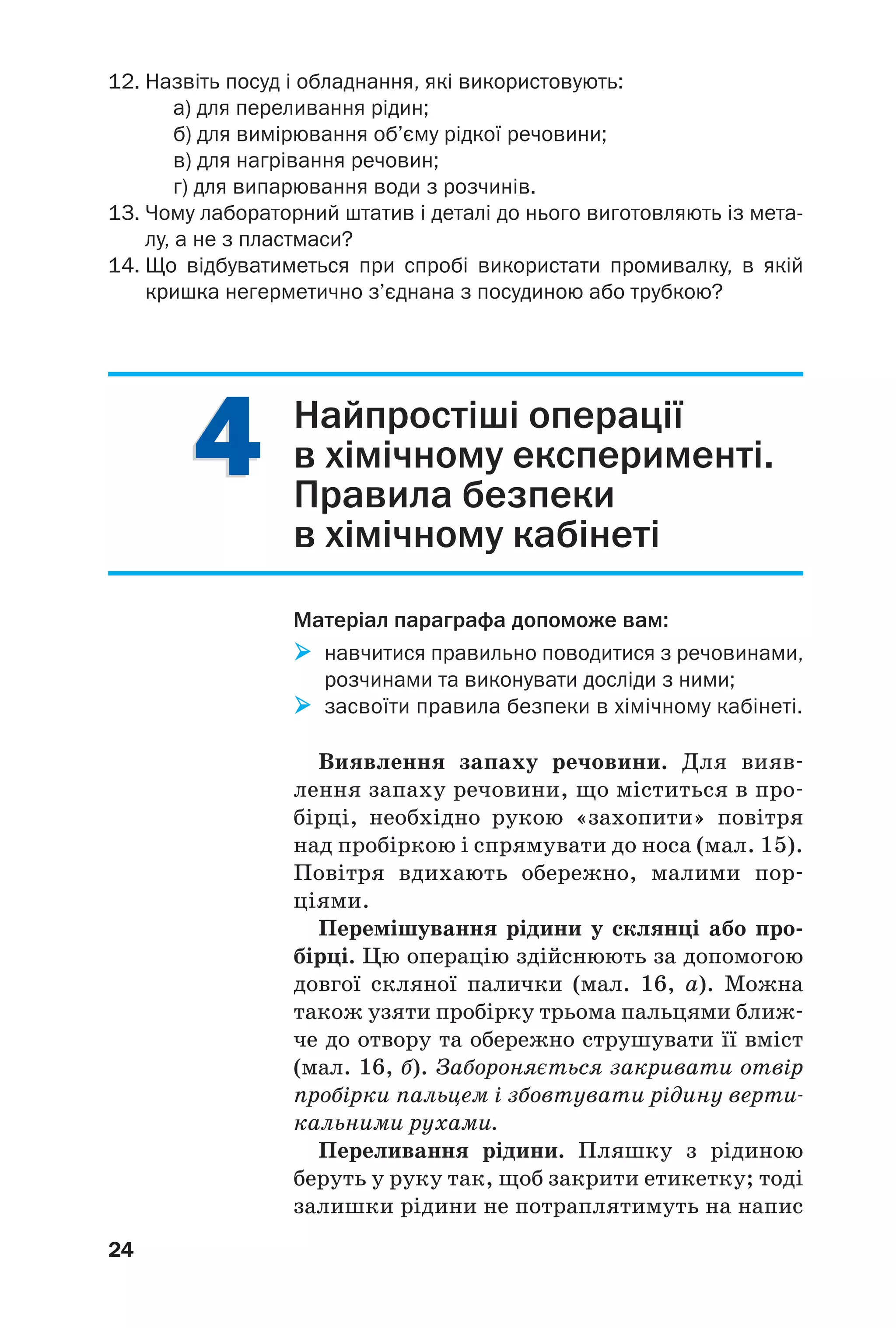 44
24
12. Назвіть посуд і обладнання, які використовують:
а) для переливання рідин;
б) для вимірювання об’єму рідкої речовини;
в) для нагрівання речовин;
г) для випарювання води з розчинів.
13. Чому лабораторний штатив і деталі до нього виготовляють із мета
лу, а не з пластмаси?
14. Що відбуватиметься при спробі використати промивалку, в якій
кришка негерметично з’єднана з посудиною або трубкою?
Найпростіші операції
в хімічному експерименті.
Правила безпеки
в хімічному кабінеті
Матеріал параграфа допоможе вам:
навчитися правильно поводитися з речовинами,
розчинами та виконувати досліди з ними;
засвоїти правила безпеки в хімічному кабінеті.
Виявлення запаху речовини. Для вияв
лення запаху речовини, що міститься в про
бірці, необхідно рукою «захопити» повітря
над пробіркою і спрямувати до носа (мал. 15).
Повітря вдихають обережно, малими пор
ціями.
Перемішування рідини у склянці або про
бірці. Цю операцію здійснюють за допомогою
довгої скляної палички (мал. 16, а). Можна
також узяти пробірку трьома пальцями ближ
че до отвору та обережно струшувати її вміст
(мал. 16, б). Забороняється закривати отвір
пробірки пальцем і збовтувати рідину верти
кальними рухами.
Переливання рідини. Пляшку з рідиною
беруть у руку так, щоб закрити етикетку; тоді
залишки рідини не потраплятимуть на напис
 