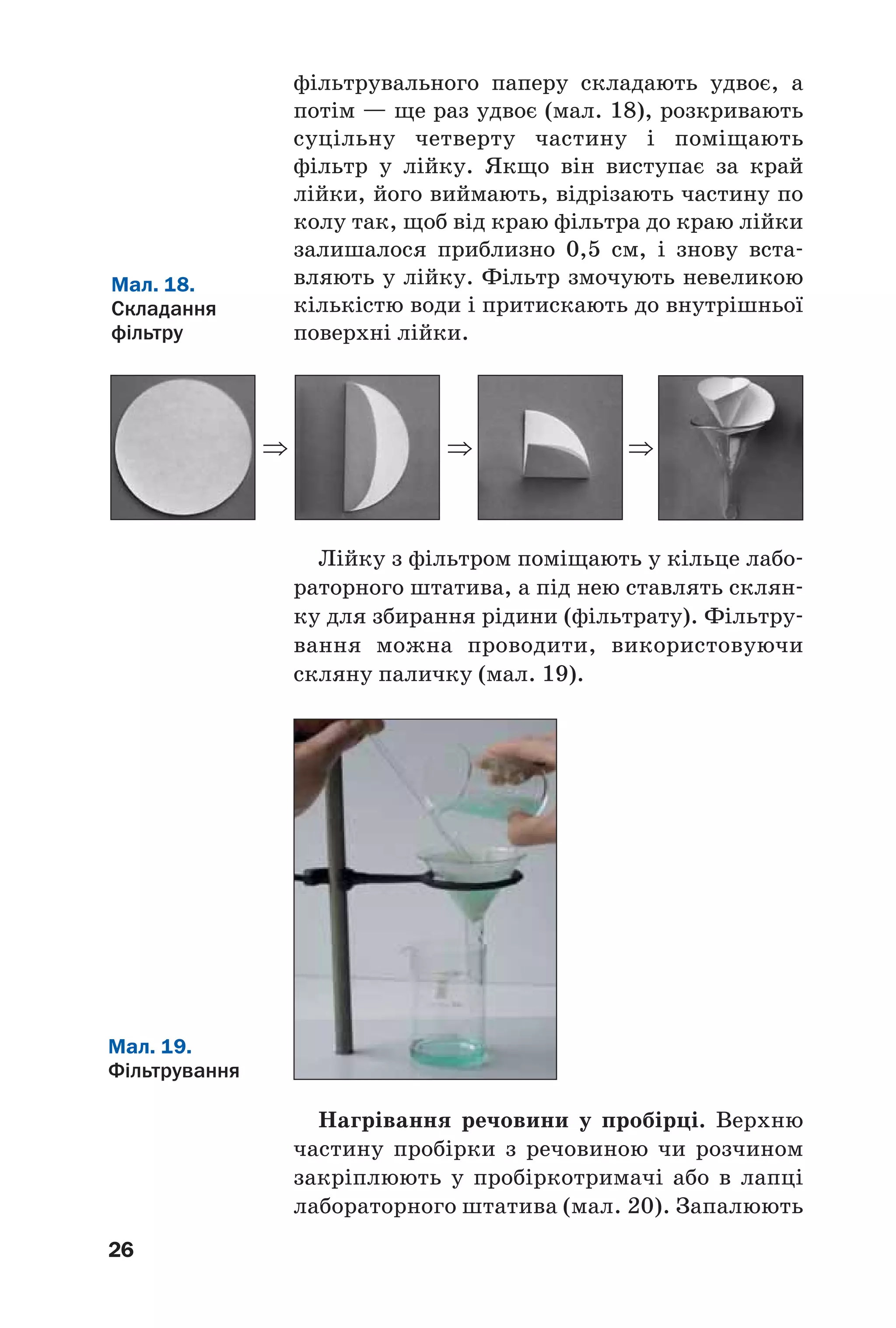 ⇒
26
фільтрувального паперу складають удвоє, а
потім — ще раз удвоє (мал. 18), розкривають
суцільну четверту частину і поміщають
фільтр у лійку. Якщо він виступає за край
лійки, його виймають, відрізають частину по
колу так, щоб від краю фільтра до краю лійки
залишалося приблизно 0,5 см, і знову вста
вляють у лійку. Фільтр змочують невеликою
кількістю води і притискають до внутрішньої
поверхні лійки.
Мал. 19.
Фільтрування
Мал. 18.
Складання
фільтру
Лійку з фільтром поміщають у кільце лабо
раторного штатива, а під нею ставлять склян
ку для збирання рідини (фільтрату). Фільтру
вання можна проводити, використовуючи
скляну паличку (мал. 19).
⇒ ⇒
Нагрівання речовини у пробірці. Верхню
частину пробірки з речовиною чи розчином
закріплюють у пробіркотримачі або в лапці
лабораторного штатива (мал. 20). Запалюють
 