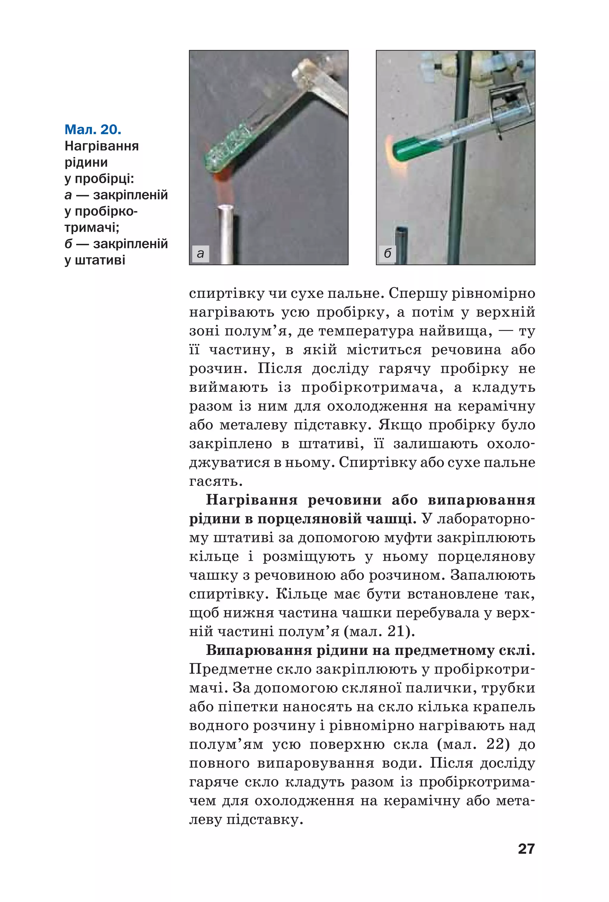 27
а б
спиртівку чи сухе пальне. Спершу рівномірно
нагрівають усю пробірку, а потім у верхній
зоні полум’я, де температура найвища, — ту
її частину, в якій міститься речовина або
розчин. Після досліду гарячу пробірку не
виймають із пробіркотримача, а кладуть
разом із ним для охолодження на керамічну
або металеву підставку. Якщо пробірку було
закріплено в штативі, її залишають охоло
джуватися в ньому. Спиртівку або сухе пальне
гасять.
Нагрівання речовини або випарювання
рідини в порцеляновій чашці. У лабораторно
му штативі за допомогою муфти закріплюють
кільце і розміщують у ньому порцелянову
чашку з речовиною або розчином. Запалюють
спиртівку. Кільце має бути встановлене так,
щоб нижня частина чашки перебувала у верх
ній частині полум’я (мал. 21).
Випарювання рідини на предметному склі.
Предметне скло закріплюють у пробіркотри
мачі. За допомогою скляної палички, трубки
або піпетки наносять на скло кілька крапель
водного розчину і рівномірно нагрівають над
полум’ям усю поверхню скла (мал. 22) до
повного випаровування води. Після досліду
гаряче скло кладуть разом із пробіркотрима
чем для охолодження на керамічну або мета
леву підставку.
Мал. 20.
Нагрівання
рідини
у пробірці:
а — закріпленій
у пробірко
тримачі;
б — закріпленій
у штативі
 