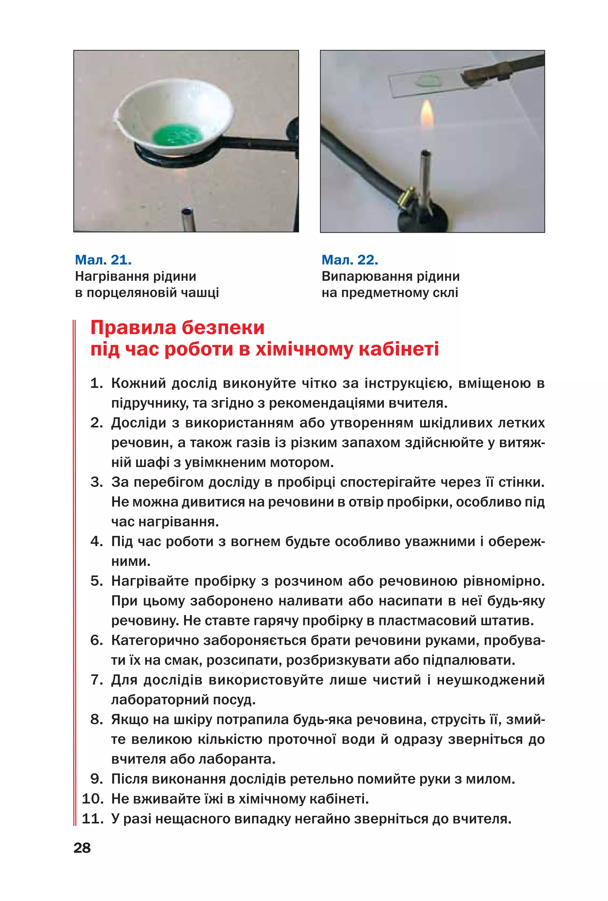 28
Правила безпеки
під час роботи в хімічному кабінеті
1. Кожний дослід виконуйте чітко за інструкцією, вміщеною в
підручнику, та згідно з рекомендаціями вчителя.
2. Досліди з використанням або утворенням шкідливих летких
речовин, а також газів із різким запахом здійснюйте у витяж
ній шафі з увімкненим мотором.
3. За перебігом досліду в пробірці спостерігайте через її стінки.
Не можна дивитися на речовини в отвір пробірки, особливо під
час нагрівання.
4. Під час роботи з вогнем будьте особливо уважними і обереж
ними.
5. Нагрівайте пробірку з розчином або речовиною рівномірно.
При цьому заборонено наливати або насипати в неї будь яку
речовину. Не ставте гарячу пробірку в пластмасовий штатив.
6. Категорично забороняється брати речовини руками, пробува
ти їх на смак, розсипати, розбризкувати або підпалювати.
7. Для дослідів використовуйте лише чистий і неушкоджений
лабораторний посуд.
8. Якщо на шкіру потрапила будь яка речовина, струсіть її, змий
те великою кількістю проточної води й одразу зверніться до
вчителя або лаборанта.
9. Після виконання дослідів ретельно помийте руки з милом.
10. Не вживайте їжі в хімічному кабінеті.
11. У разі нещасного випадку негайно зверніться до вчителя.
Мал. 21.
Нагрівання рідини
в порцеляновій чашці
Мал. 22.
Випарювання рідини
на предметному склі
 