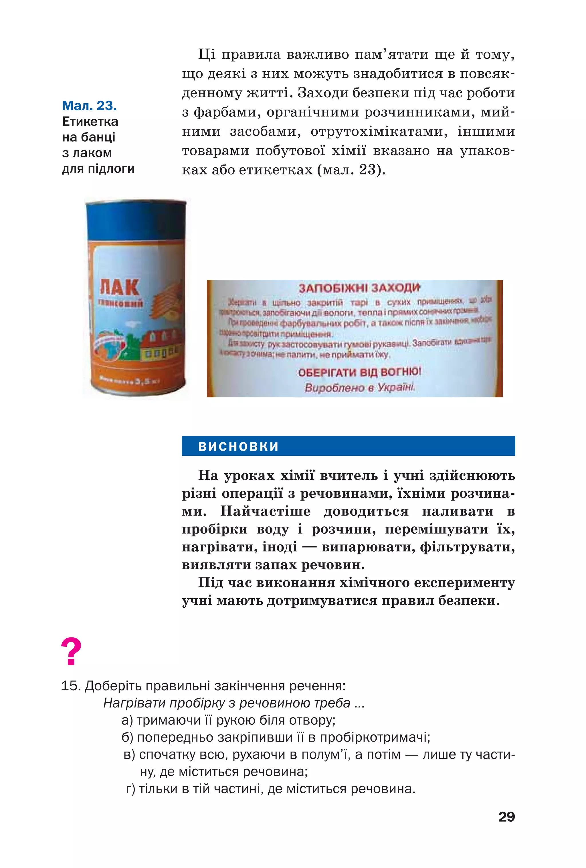 29
Ці правила важливо пам’ятати ще й тому,
що деякі з них можуть знадобитися в повсяк
денному житті. Заходи безпеки під час роботи
з фарбами, органічними розчинниками, мий
ними засобами, отрутохімікатами, іншими
товарами побутової хімії вказано на упаков
ках або етикетках (мал. 23).
Мал. 23.
Етикетка
на банці
з лаком
для підлоги
ВИСНОВКИ
На уроках хімії вчитель і учні здійснюють
різні операції з речовинами, їхніми розчина
ми. Найчастіше доводиться наливати в
пробірки воду і розчини, перемішувати їх,
нагрівати, іноді — випарювати, фільтрувати,
виявляти запах речовин.
Під час виконання хімічного експерименту
учні мають дотримуватися правил безпеки.
?
15. Доберіть правильні закінчення речення:
Нагрівати пробірку з речовиною треба ...
а) тримаючи її рукою біля отвору;
б) попередньо закріпивши її в пробіркотримачі;
в) спочатку всю, рухаючи в полум’ї, а потім — лише ту части
ну, де міститься речовина;
г) тільки в тій частині, де міститься речовина.
 