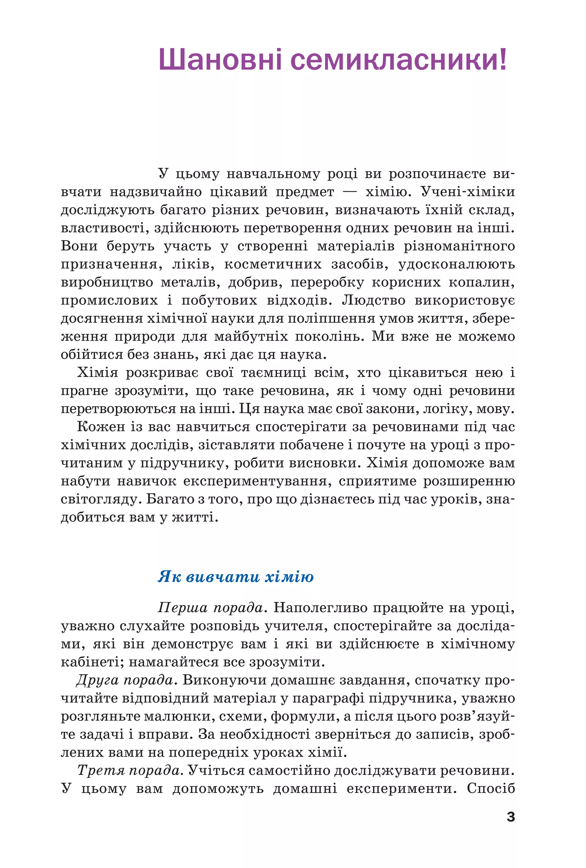 3
Шановні семикласники!
У цьому навчальному році ви розпочинаєте ви
вчати надзвичайно цікавий предмет — хімію. Учені хіміки
досліджують багато різних речовин, визначають їхній склад,
властивості, здійснюють перетворення одних речовин на інші.
Вони беруть участь у створенні матеріалів різноманітного
призначення, ліків, косметичних засобів, удосконалюють
виробництво металів, добрив, переробку корисних копалин,
промислових і побутових відходів. Людство використовує
досягнення хімічної науки для поліпшення умов життя, збере
ження природи для майбутніх поколінь. Ми вже не можемо
обійтися без знань, які дає ця наука.
Хімія розкриває свої таємницi всім, хто цікавиться нею і
прагне зрозуміти, що таке речовина, як і чому одні речовини
перетворюються на інші. Ця наука має свої закони, логіку, мову.
Кожен із вас навчиться спостерігати за речовинами під час
хімічних дослідів, зіставляти побачене і почуте на уроці з про
читаним у підручнику, робити висновки. Хімія допоможе вам
набути навичок експериментування, сприятиме розширенню
світогляду. Багато з того, про що дізнаєтесь під час уроків, зна
добиться вам у житті.
Як вивчати хімію
Перша порада. Наполегливо працюйте на уроці,
уважно слухайте розповідь учителя, спостерігайте за досліда
ми, які він демонструє вам і які ви здійснюєте в хімічному
кабінеті; намагайтеся все зрозуміти.
Друга порада. Виконуючи домашнє завдання, спочатку про
читайте відповідний матеріал у параграфі підручника, уважно
розгляньте малюнки, схеми, формули, а після цього розв’язуй
те задачі і вправи. За необхідності зверніться до записів, зроб
лених вами на попередніх уроках хімії.
Третя порада. Учіться самостійно досліджувати речовини.
У цьому вам допоможуть домашні експерименти. Спосіб
 