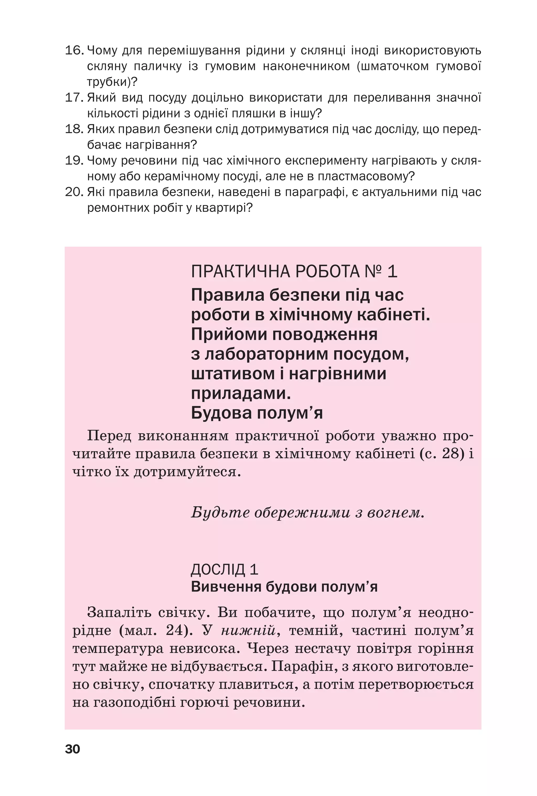 30
16. Чому для перемішування рідини у склянці іноді використовують
скляну паличку із гумовим наконечником (шматочком гумової
трубки)?
17. Який вид посуду доцільно використати для переливання значної
кількості рідини з однієї пляшки в іншу?
18. Яких правил безпеки слід дотримуватися під час досліду, що перед
бачає нагрівання?
19. Чому речовини під час хімічного експерименту нагрівають у скля
ному або керамічному посуді, але не в пластмасовому?
20. Які правила безпеки, наведені в параграфі, є актуальними під час
ремонтних робіт у квартирі?
ПРАКТИЧНА РОБОТА № 1
Правила безпеки під час
роботи в хімічному кабінеті.
Прийоми поводження
з лабораторним посудом,
штативом і нагрівними
приладами.
Будова полум’я
Перед виконанням практичної роботи уважно про
читайте правила безпеки в хімічному кабінеті (с. 28) і
чітко їх дотримуйтеся.
Будьте обережними з вогнем.
ДОСЛІД 1
Вивчення будови полум’я
Запаліть свічку. Ви побачите, що полум’я неодно
рідне (мал. 24). У нижній, темній, частині полум’я
температура невисока. Через нестачу повітря горіння
тут майже не відбувається. Парафін, з якого виготовле
но свічку, спочатку плавиться, а потім перетворюється
на газоподібні горючі речовини.
 