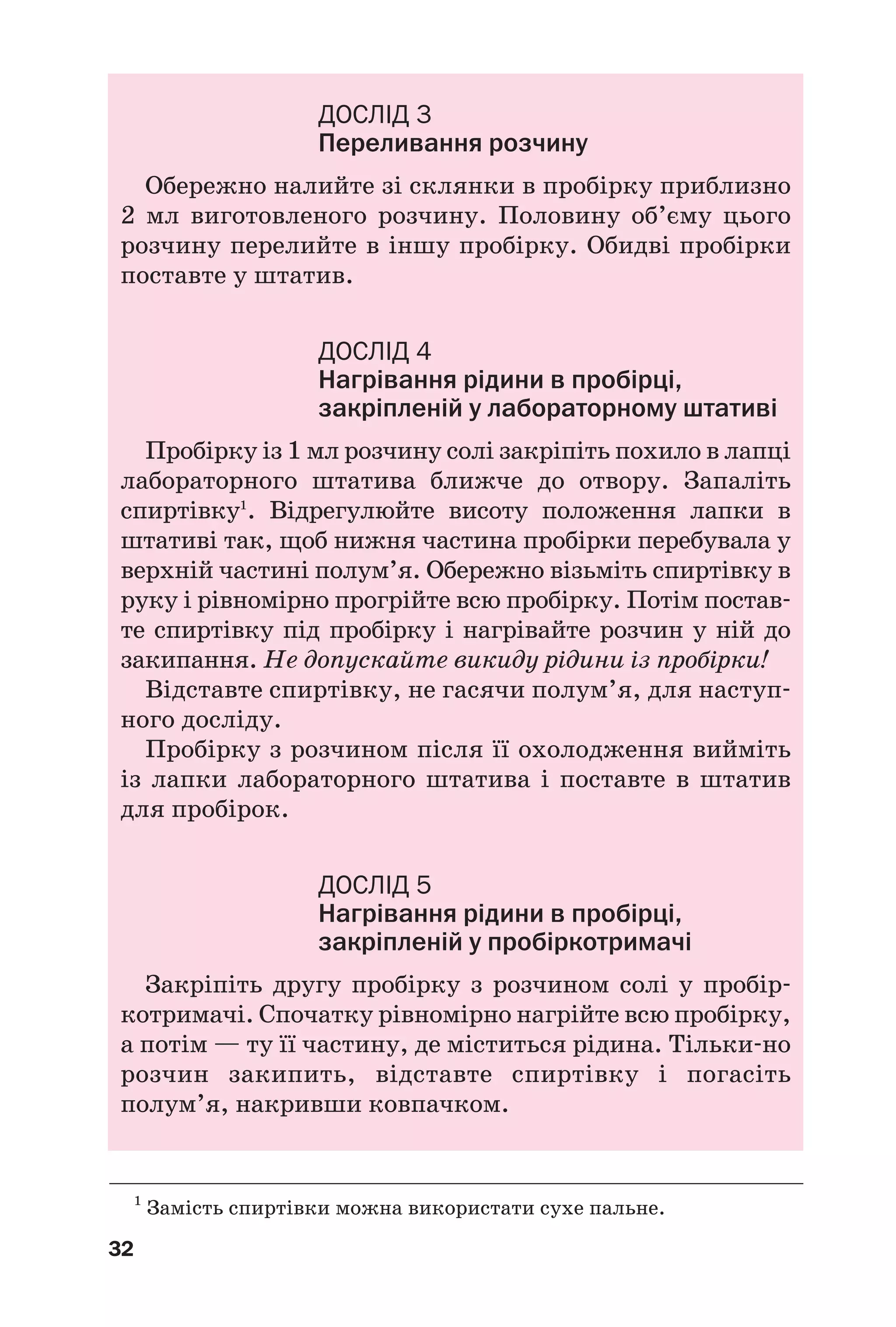 32
ДОСЛІД 3
Переливання розчину
Обережно налийте зі склянки в пробірку приблизно
2 мл виготовленого розчину. Половину об’єму цього
розчину перелийте в іншу пробірку. Обидві пробірки
поставте у штатив.
ДОСЛІД 4
Нагрівання рідини в пробірці,
закріпленій у лабораторному штативі
Пробірку із 1 мл розчину солі закріпіть похило в лапці
лабораторного штатива ближче до отвору. Запаліть
спиртівку1
. Відрегулюйте висоту положення лапки в
штативі так, щоб нижня частина пробірки перебувала у
верхній частині полум’я. Обережно візьміть спиртівку в
руку і рівномірно прогрійте всю пробірку. Потім постав
те спиртівку під пробірку і нагрівайте розчин у ній до
закипання. Не допускайте викиду рідини із пробірки!
Відставте спиртівку, не гасячи полум’я, для наступ
ного досліду.
Пробірку з розчином після її охолодження вийміть
із лапки лабораторного штатива і поставте в штатив
для пробірок.
ДОСЛІД 5
Нагрівання рідини в пробірці,
закріпленій у пробіркотримачі
Закріпіть другу пробірку з розчином солі у пробір
котримачі. Спочатку рівномірно нагрійте всю пробірку,
а потім — ту її частину, де міститься рідина. Тільки но
розчин закипить, відставте спиртівку і погасіть
полум’я, накривши ковпачком.
1
Замість спиртівки можна використати сухе пальне.
 