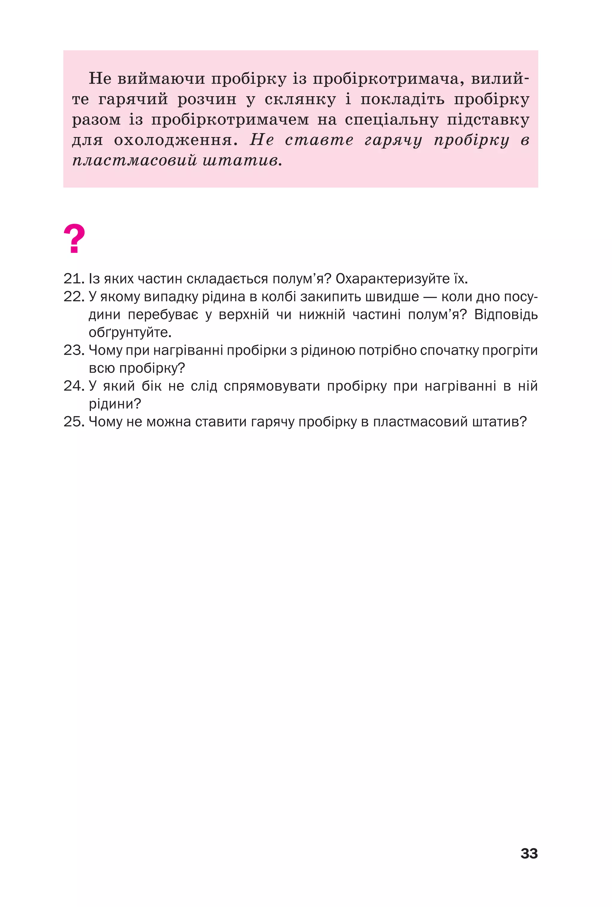 33
Не виймаючи пробірку із пробіркотримача, вилий
те гарячий розчин у склянку і покладіть пробірку
разом із пробіркотримачем на спеціальну підставку
для охолодження. Не ставте гарячу пробірку в
пластмасовий штатив.
?
21. Із яких частин складається полум’я? Охарактеризуйте їх.
22. У якому випадку рідина в колбі закипить швидше — коли дно посу
дини перебуває у верхній чи нижній частині полум’я? Відповідь
обґрунтуйте.
23. Чому при нагріванні пробірки з рідиною потрібно спочатку прогріти
всю пробірку?
24. У який бік не слід спрямовувати пробірку при нагріванні в ній
рідини?
25. Чому не можна ставити гарячу пробірку в пластмасовий штатив?
 