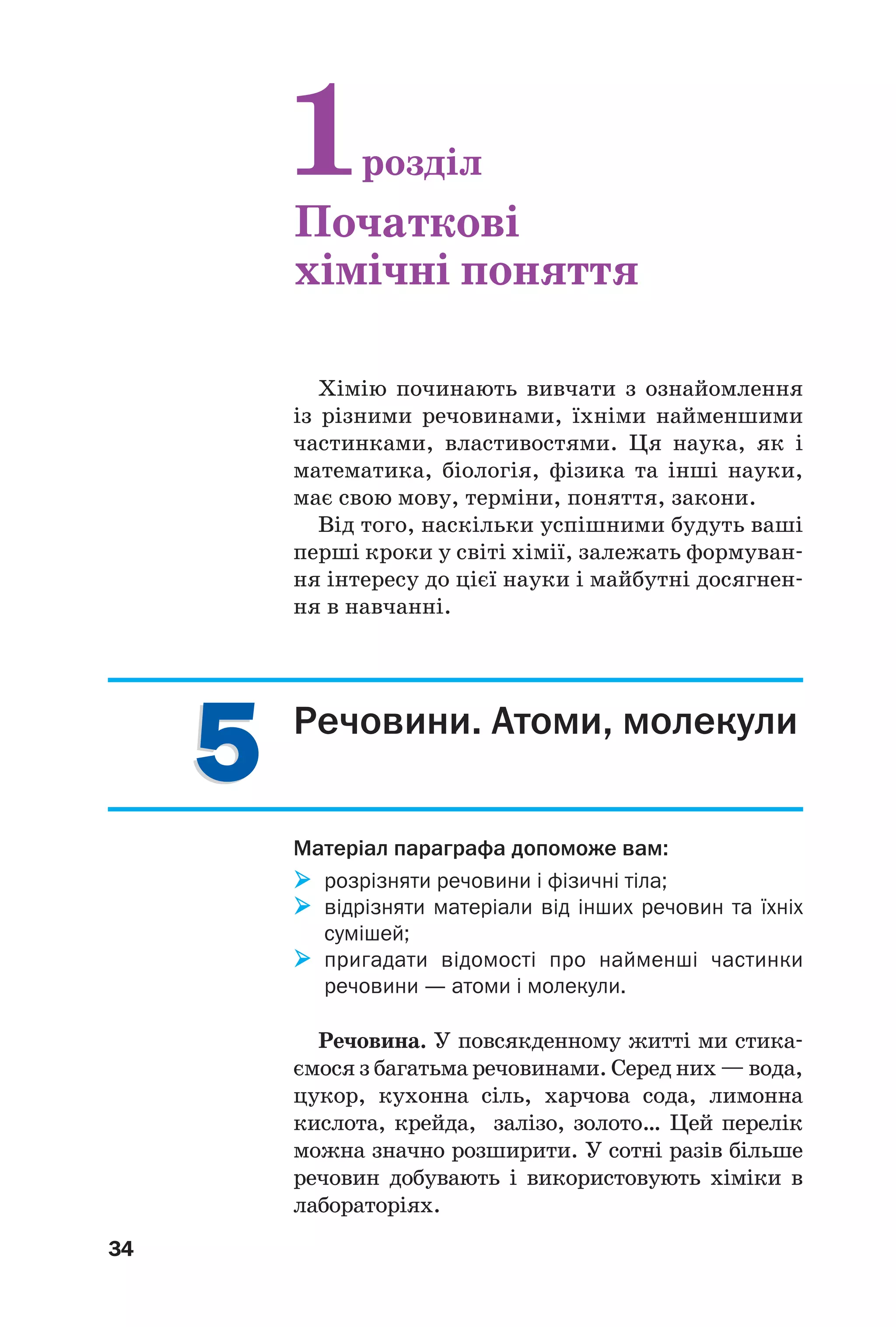 34
55 Речовини. Атоми, молекули
Матеріал параграфа допоможе вам:
розрізняти речовини і фізичні тіла;
відрізняти матеріали від інших речовин та їхніх
сумішей;
пригадати відомості про найменші частинки
речовини — атоми і молекули.
Речовина. У повсякденному житті ми стика
ємося з багатьма речовинами. Серед них — вода,
цукор, кухонна сіль, харчова сода, лимонна
кислота, крейда, залізо, золото… Цей перелік
можна значно розширити. У сотні разів більше
речовин добувають і використовують хіміки в
лабораторіях.
Хімію починають вивчати з ознайомлення
із різними речовинами, їхніми найменшими
частинками, властивостями. Ця наука, як і
математика, біологія, фізика та інші науки,
має свою мову, терміни, поняття, закони.
Від того, наскільки успішними будуть ваші
перші кроки у світі хімії, залежать формуван
ня інтересу до цієї науки і майбутні досягнен
ня в навчанні.
1розділ
Початкові
хімічні поняття
 