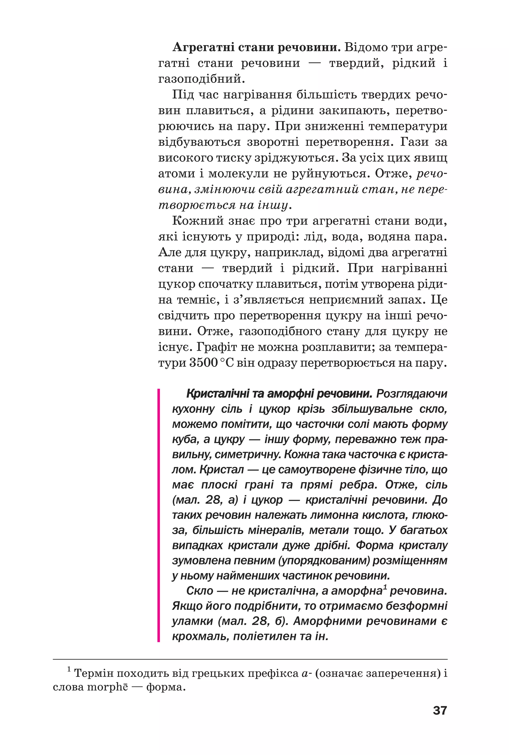 37
Агрегатні стани речовини. Відомо три агре
гатні стани речовини — твердий, рідкий і
газоподібний.
Під час нагрівання більшість твердих речо
вин плавиться, а рідини закипають, перетво
рюючись на пару. При зниженні температури
відбуваються зворотні перетворення. Гази за
високого тиску зріджуються. За усіх цих явищ
атоми і молекули не руйнуються. Отже, речо
вина, змінюючи свій агрегатний стан, не пере
творюється на іншу.
Кожний знає про три агрегатні стани води,
які існують у природі: лід, вода, водяна пара.
Але для цукру, наприклад, відомі два агрегатні
стани — твердий і рідкий. При нагріванні
цукор спочатку плавиться, потім утворена ріди
на темніє, і з’являється неприємний запах. Це
свідчить про перетворення цукру на інші речо
вини. Отже, газоподібного стану для цукру не
існує. Графіт не можна розплавити; за темпера
тури 3500 °С він одразу перетворюється на пару.
Кристалічні та аморфні речовини. Розглядаючи
кухонну сіль і цукор крізь збільшувальне скло,
можемо помітити, що часточки солі мають форму
куба, а цукру — іншу форму, переважно теж пра
вильну, симетричну. Кожна така часточка є криста
лом. Кристал — це самоутворене фізичне тіло, що
має плоскі грані та прямі ребра. Отже, сіль
(мал. 28, а) і цукор — кристалічні речовини. До
таких речовин належать лимонна кислота, глюко
за, більшість мінералів, метали тощо. У багатьох
випадках кристали дуже дрібні. Форма кристалу
зумовлена певним (упорядкованим) розміщенням
у ньому найменших частинок речовини.
Скло — не кристалічна, а аморфна1
речовина.
Якщо його подрібнити, то отримаємо безформні
уламки (мал. 28, б). Аморфними речовинами є
крохмаль, поліетилен та ін.
1
Термін походить від грецьких префікса а (означає заперечення) і
слова morph¥ — форма.
 