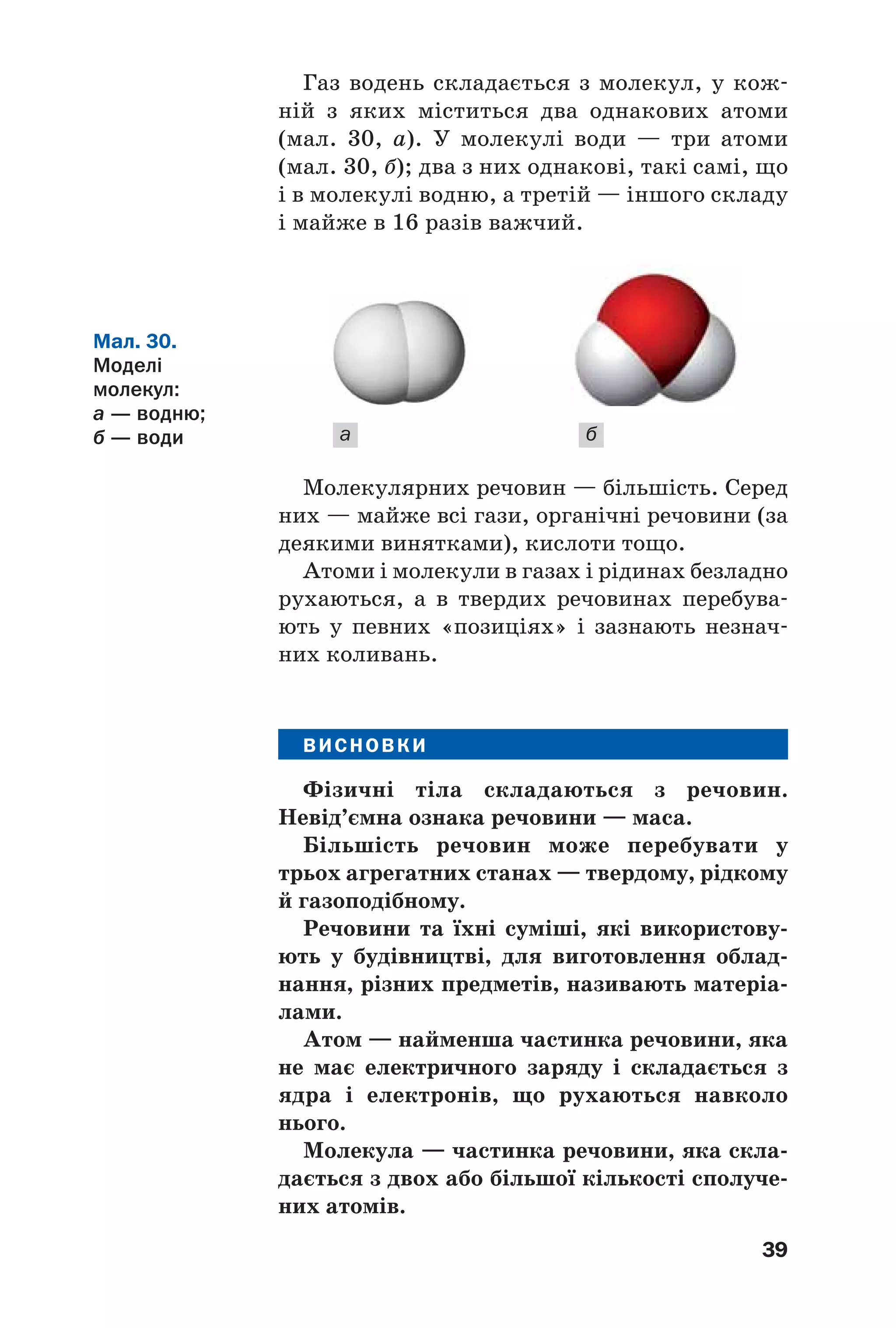39
Газ водень складається з молекул, у кож
ній з яких міститься два однакових атоми
(мал. 30, а). У молекулі води — три атоми
(мал. 30, б); два з них однакові, такі самі, що
і в молекулі водню, а третій — іншого складу
і майже в 16 разів важчий.
а б
Мал. 30.
Моделі
молекул:
а — водню;
б — води
Молекулярних речовин — більшість. Серед
них — майже всі гази, органічні речовини (за
деякими винятками), кислоти тощо.
Атоми і молекули в газах і рідинах безладно
рухаються, а в твердих речовинах перебува
ють у певних «позиціях» і зазнають незнач
них коливань.
ВИСНОВКИ
Фізичні тіла складаються з речовин.
Невід’ємна ознака речовини — маса.
Більшість речовин може перебувати у
трьох агрегатних станах — твердому, рідкому
й газоподібному.
Речовини та їхні суміші, які використову
ють у будівництві, для виготовлення облад
нання, різних предметів, називають матеріа
лами.
Атом — найменша частинка речовини, яка
не має електричного заряду і складається з
ядра і електронів, що рухаються навколо
нього.
Молекула — частинка речовини, яка скла
дається з двох або більшої кількості сполуче
них атомів.
 