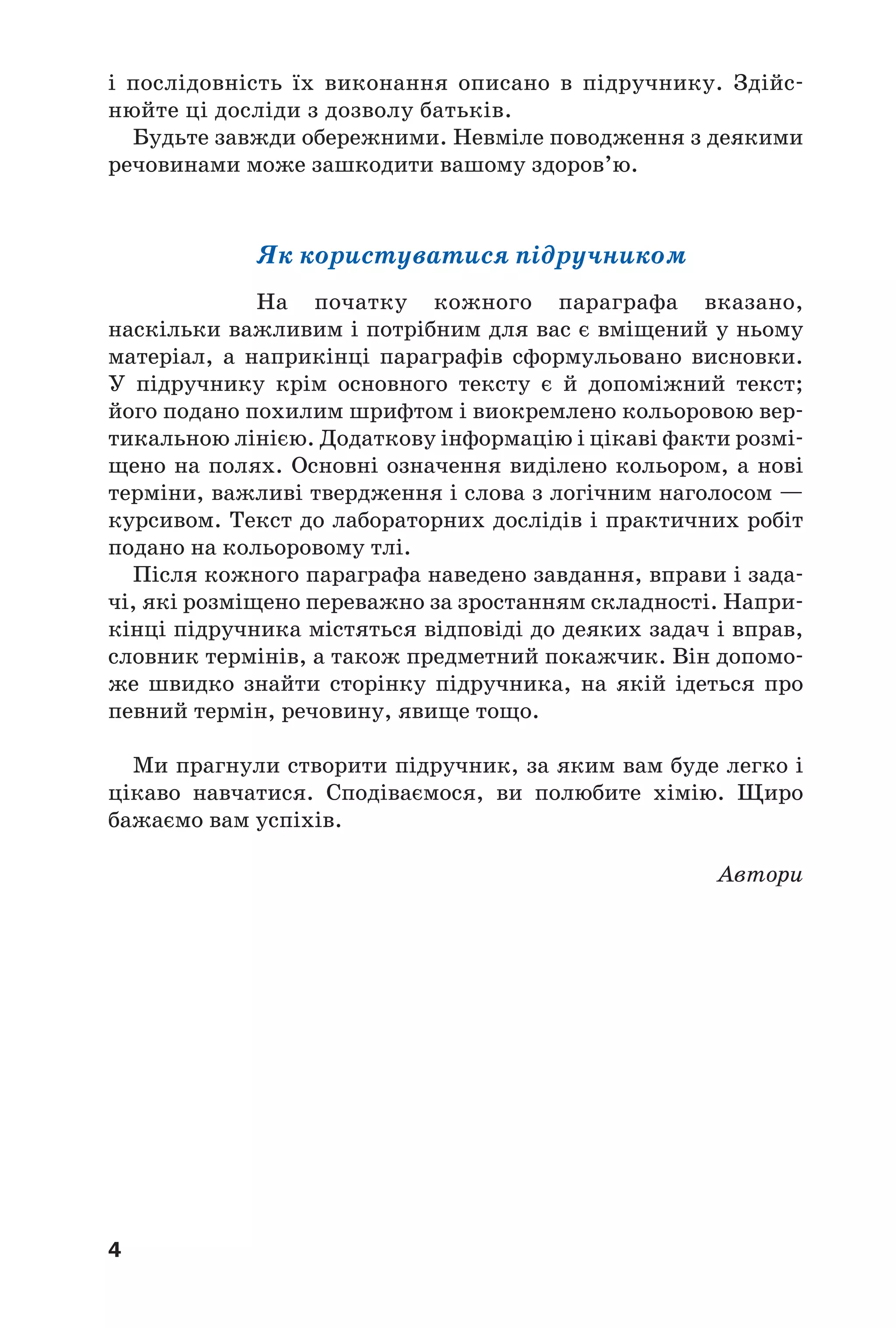 4
і послідовність їх виконання описано в підручнику. Здійс
нюйте ці досліди з дозволу батьків.
Будьте завжди обережними. Невміле поводження з деякими
речовинами може зашкодити вашому здоров’ю.
Як користуватися підручником
На початку кожного параграфа вказано,
наскільки важливим і потрібним для вас є вміщений у ньому
матеріал, а наприкінці параграфів сформульовано висновки.
У підручнику крім основного тексту є й допоміжний текст;
його подано похилим шрифтом і виокремлено кольоровою вер
тикальною лінією. Додаткову інформацію і цікаві факти розмі
щено на полях. Основнi означення виділено кольором, а новi
термiни, важливі твердження і слова з логічним наголосом —
курсивом. Текст до лабораторних дослiдiв і практичних робiт
подано на кольоровому тлi.
Після кожного параграфа наведено завдання, вправи і зада
чі, які розміщено переважно за зростанням складності. Напри
кінці підручника містяться відповіді до деяких задач і вправ,
словник термінів, а також предметний покажчик. Він допомо
же швидко знайти сторінку підручника, на якій ідеться про
певний термін, речовину, явище тощо.
Ми прагнули створити підручник, за яким вам буде легко і
цікаво навчатися. Сподіваємося, ви полюбите хімію. Щиро
бажаємо вам успіхів.
Автори
 