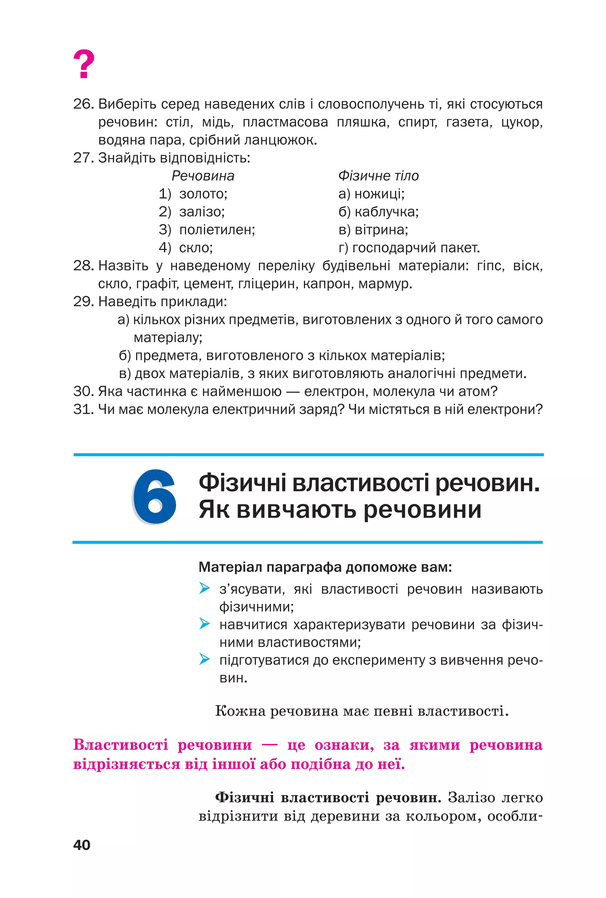 40
66
?
26. Виберіть серед наведених слів і словосполучень ті, які стосуються
речовин: стіл, мідь, пластмасова пляшка, спирт, газета, цукор,
водяна пара, срібний ланцюжок.
27. Знайдіть відповідність:
Речовина Фізичне тіло
1) золото; а) ножиці;
2) залізо; б) каблучка;
3) поліетилен; в) вітрина;
4) скло; г) господарчий пакет.
28. Назвіть у наведеному переліку будівельні матеріали: гіпс, віск,
скло, графіт, цемент, гліцерин, капрон, мармур.
29. Наведіть приклади:
а) кількох різних предметів, виготовлених з одного й того самого
матеріалу;
б) предмета, виготовленого з кількох матеріалів;
в) двох матеріалів, з яких виготовляють аналогічні предмети.
30. Яка частинка є найменшою — електрон, молекула чи атом?
31. Чи має молекула електричний заряд? Чи містяться в ній електрони?
Фізичні властивості речовин.
Як вивчають речовини
Матеріал параграфа допоможе вам:
з’ясувати, які властивості речовин називають
фізичними;
навчитися характеризувати речовини за фізич
ними властивостями;
підготуватися до експерименту з вивчення речо
вин.
Кожна речовина має певні властивості.
Властивості речовини — це ознаки, за якими речовина
відрізняється від іншої або подібна до неї.
Фізичні властивості речовин. Залізо легко
відрізнити від деревини за кольором, особли
 