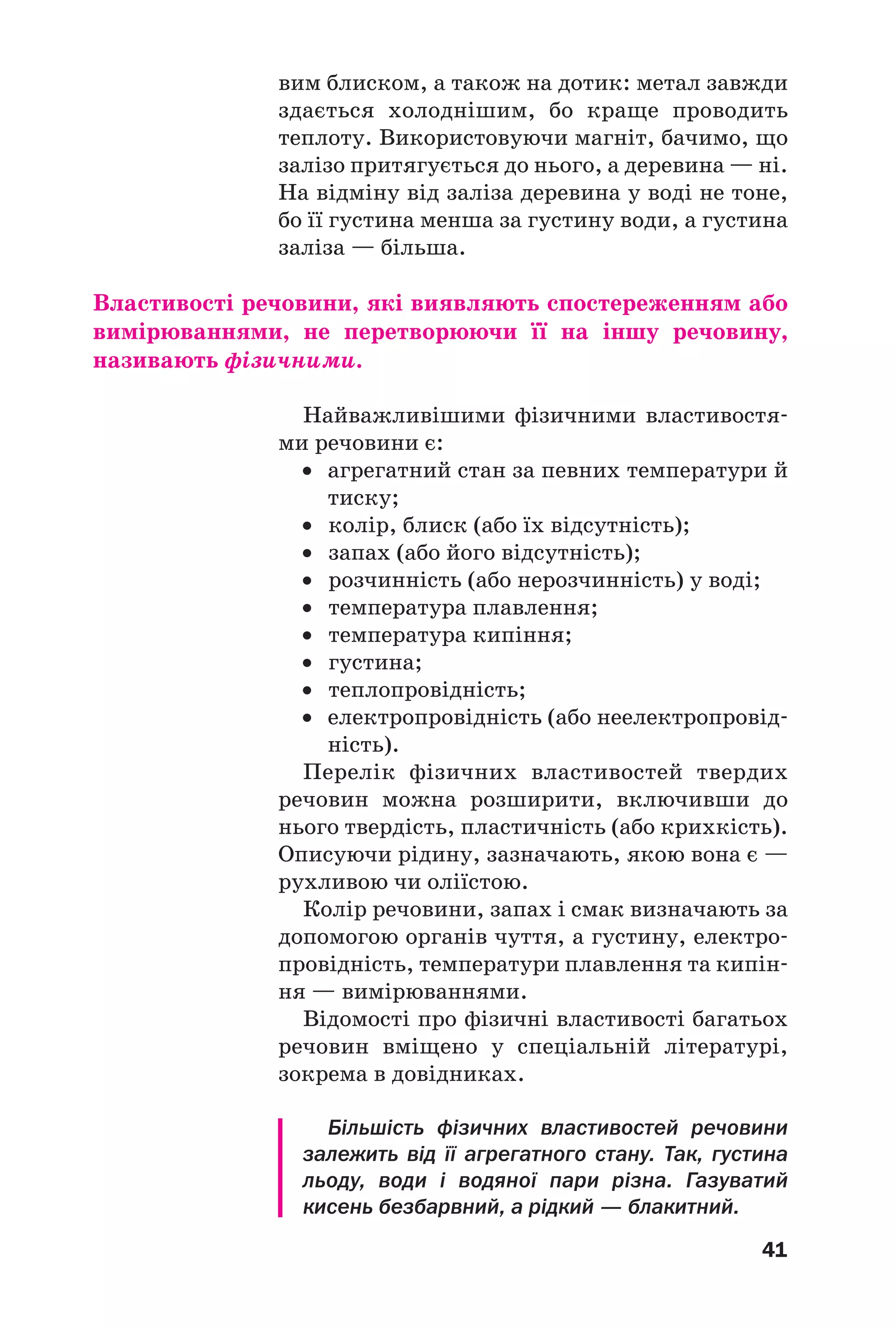 41
вим блиском, а також на дотик: метал завжди
здається холоднішим, бо краще проводить
теплоту. Використовуючи магніт, бачимо, що
залізо притягується до нього, а деревина — ні.
На відміну від заліза деревина у воді не тоне,
бо її густина менша за густину води, а густина
заліза — більша.
Властивості речовини, які виявляють спостереженням або
вимірюваннями, не перетворюючи її на іншу речовину,
називають фізичними.
Найважливішими фізичними властивостя
ми речовини є:
• агрегатний стан за певних температури й
тиску;
• колір, блиск (або їх відсутність);
• запах (або його відсутність);
• розчинність (або нерозчинність) у воді;
• температура плавлення;
• температура кипіння;
• густина;
• теплопровідність;
• електропровідність (або неелектропровід
ність).
Перелік фізичних властивостей твердих
речовин можна розширити, включивши до
нього твердість, пластичність (або крихкість).
Описуючи рідину, зазначають, якою вона є —
рухливою чи оліїстою.
Колір речовини, запах і смак визначають за
допомогою органів чуття, а густину, електро
провідність, температури плавлення та кипін
ня — вимірюваннями.
Відомості про фізичні властивості багатьох
речовин вміщено у спеціальній літературі,
зокрема в довідниках.
Більшість фізичних властивостей речовини
залежить від її агрегатного стану. Так, густина
льоду, води і водяної пари різна. Газуватий
кисень безбарвний, а рідкий — блакитний.
 