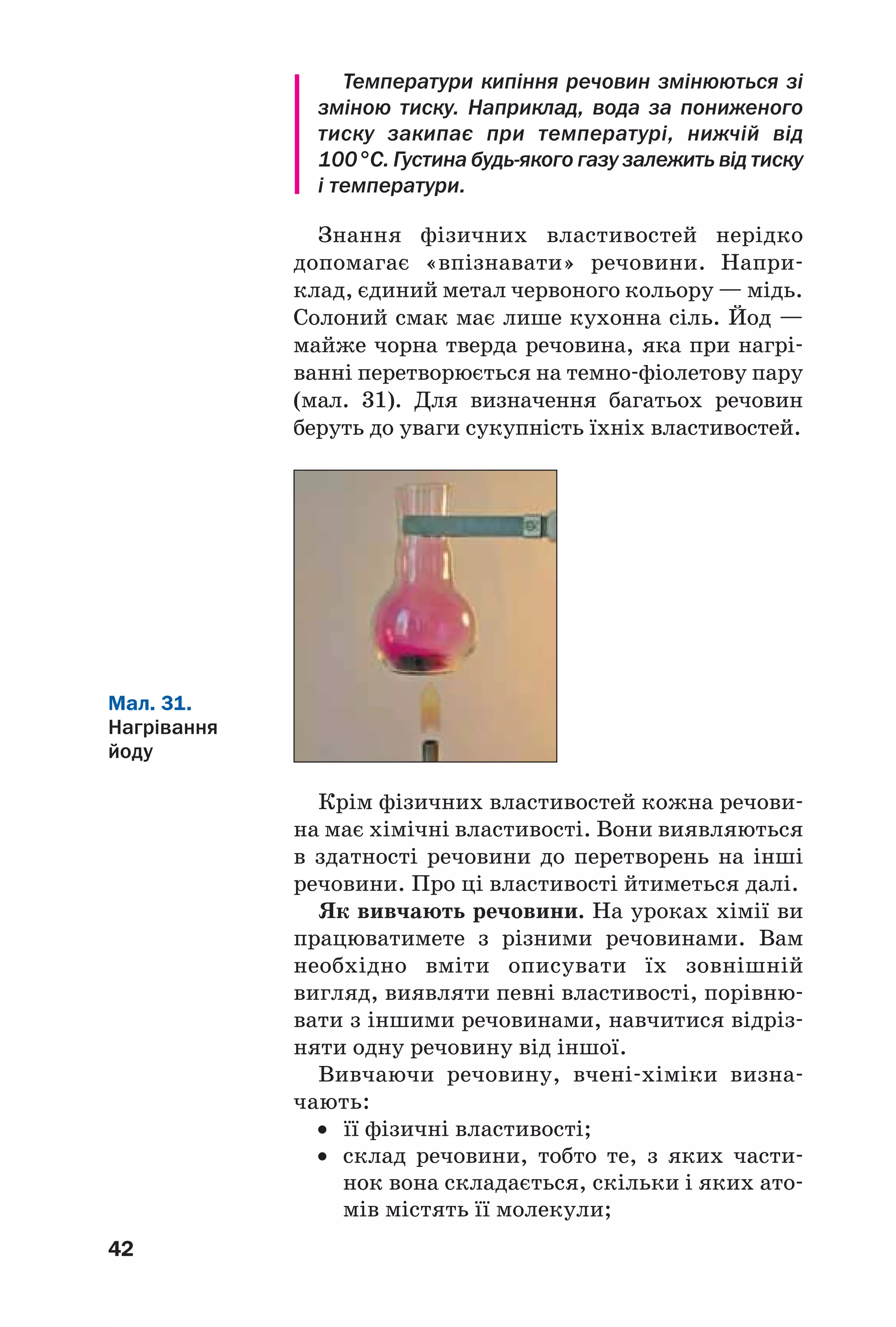 42
Температури кипіння речовин змінюються зі
зміною тиску. Наприклад, вода за пониженого
тиску закипає при температурі, нижчій від
100 °С. Густина будь якого газу залежить від тиску
і температури.
Знання фізичних властивостей нерідко
допомагає «впізнавати» речовини. Напри
клад, єдиний метал червоного кольору — мідь.
Солоний смак має лише кухонна сіль. Йод —
майже чорна тверда речовина, яка при нагрі
ванні перетворюється на темно фіолетову пару
(мал. 31). Для визначення багатьох речовин
беруть до уваги сукупність їхніх властивостей.
Мал. 31.
Нагрівання
йоду
Крім фізичних властивостей кожна речови
на має хімічні властивості. Вони виявляються
в здатності речовини до перетворень на інші
речовини. Про ці властивості йтиметься далі.
Як вивчають речовини. На уроках хімії ви
працюватимете з різними речовинами. Вам
необхідно вміти описувати їх зовнішній
вигляд, виявляти певні властивості, порівню
вати з іншими речовинами, навчитися відріз
няти одну речовину від іншої.
Вивчаючи речовину, вчені хіміки визна
чають:
• її фізичні властивості;
• склад речовини, тобто те, з яких части
нок вона складається, скільки і яких ато
мів містять її молекули;
 