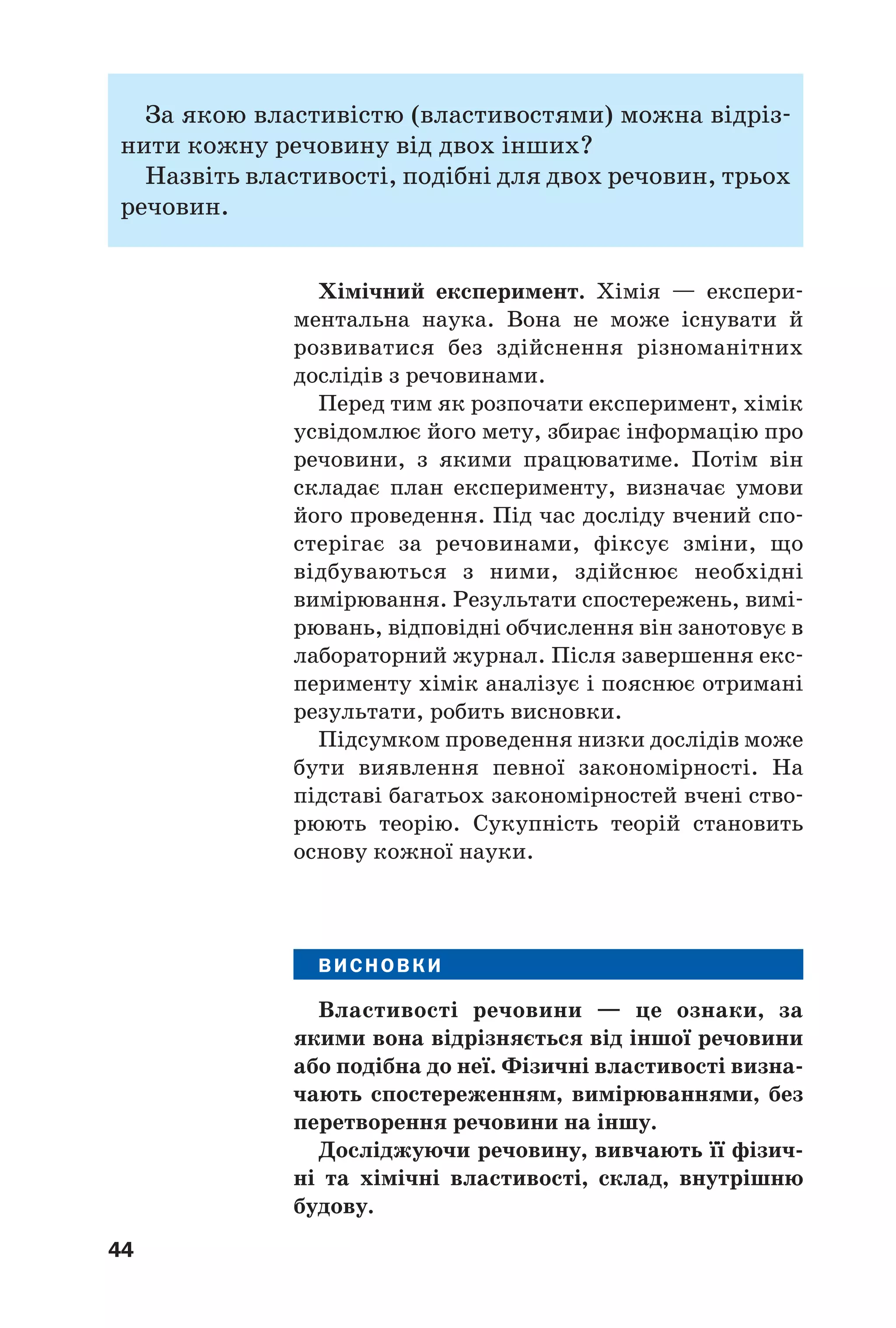 44
За якою властивістю (властивостями) можна відріз
нити кожну речовину від двох інших?
Назвіть властивості, подібні для двох речовин, трьох
речовин.
Хімічний експеримент. Хімія — експери
ментальна наука. Вона не може існувати й
розвиватися без здійснення різноманітних
дослідів з речовинами.
Перед тим як розпочати експеримент, хімік
усвідомлює його мету, збирає інформацію про
речовини, з якими працюватиме. Потім він
складає план експерименту, визначає умови
його проведення. Під час досліду вчений спо
стерігає за речовинами, фіксує зміни, що
відбуваються з ними, здійснює необхідні
вимірювання. Результати спостережень, вимі
рювань, відповідні обчислення він занотовує в
лабораторний журнал. Після завершення екс
перименту хімік аналізує і пояснює отримані
результати, робить висновки.
Підсумком проведення низки дослідів може
бути виявлення певної закономірності. На
підставі багатьох закономірностей вчені ство
рюють теорію. Сукупність теорій становить
основу кожної науки.
ВИСНОВКИ
Властивості речовини — це ознаки, за
якими вона відрізняється від іншої речовини
або подібна до неї. Фізичні властивості визна
чають спостереженням, вимірюваннями, без
перетворення речовини на іншу.
Досліджуючи речовину, вивчають її фізич
ні та хімічні властивості, склад, внутрішню
будову.
 