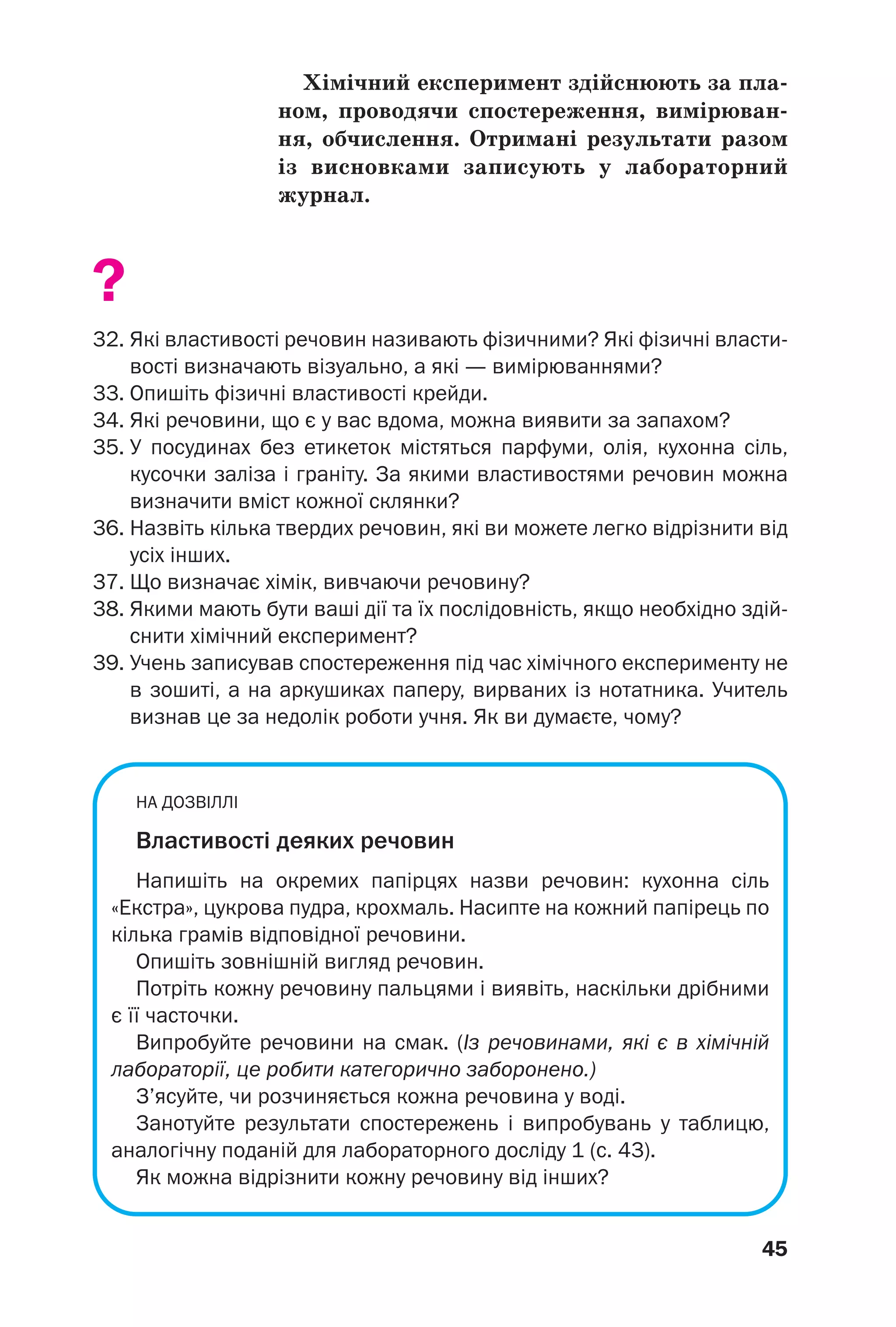45
Хімічний експеримент здійснюють за пла
ном, проводячи спостереження, вимірюван
ня, обчислення. Отримані результати разом
із висновками записують у лабораторний
журнал.
?
32. Які властивості речовин називають фізичними? Які фізичні власти
вості визначають візуально, а які — вимірюваннями?
33. Опишіть фізичні властивості крейди.
34. Які речовини, що є у вас вдома, можна виявити за запахом?
35. У посудинах без етикеток містяться парфуми, олія, кухонна сіль,
кусочки заліза і граніту. За якими властивостями речовин можна
визначити вміст кожної склянки?
36. Назвіть кілька твердих речовин, які ви можете легко відрізнити від
усіх інших.
37. Що визначає хімік, вивчаючи речовину?
38. Якими мають бути ваші дії та їх послідовність, якщо необхідно здій
снити хімічний експеримент?
39. Учень записував спостереження під час хімічного експерименту не
в зошиті, а на аркушиках паперу, вирваних із нотатника. Учитель
визнав це за недолік роботи учня. Як ви думаєте, чому?
НА ДОЗВІЛЛІ
Властивості деяких речовин
Напишіть на окремих папірцях назви речовин: кухонна сіль
«Екстра», цукрова пудра, крохмаль. Насипте на кожний папірець по
кілька грамів відповідної речовини.
Опишіть зовнішній вигляд речовин.
Потріть кожну речовину пальцями і виявіть, наскільки дрібними
є її часточки.
Випробуйте речовини на смак. (Із речовинами, які є в хімічній
лабораторії, це робити категорично заборонено.)
З’ясуйте, чи розчиняється кожна речовина у воді.
Занотуйте результати спостережень і випробувань у таблицю,
аналогічну поданій для лабораторного досліду 1 (с. 43).
Як можна відрізнити кожну речовину від інших?
 