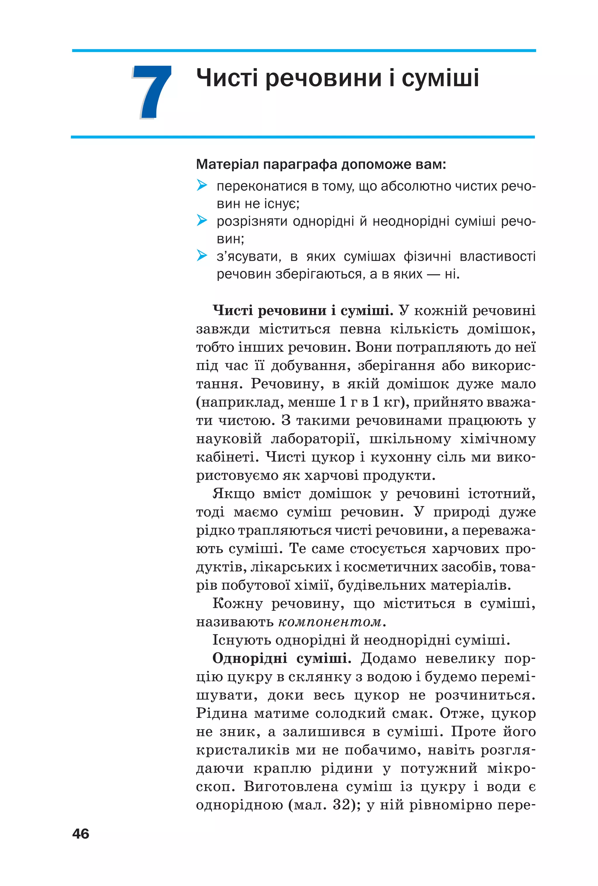 77
46
Чисті речовини і суміші
Матеріал параграфа допоможе вам:
переконатися в тому, що абсолютно чистих речо
вин не існує;
розрізняти однорідні й неоднорідні суміші речо
вин;
з’ясувати, в яких сумішах фізичні властивості
речовин зберігаються, а в яких — ні.
Чисті речовини і суміші. У кожній речовині
завжди міститься певна кількість домішок,
тобто інших речовин. Вони потрапляють до неї
під час її добування, зберігання або викорис
тання. Речовину, в якій домішок дуже мало
(наприклад, менше 1 г в 1 кг), прийнято вважа
ти чистою. З такими речовинами працюють у
науковій лабораторії, шкільному хімічному
кабінеті. Чисті цукор і кухонну сіль ми вико
ристовуємо як харчові продукти.
Якщо вміст домішок у речовині істотний,
тоді маємо суміш речовин. У природі дуже
рідко трапляються чисті речовини, а переважа
ють суміші. Те саме стосується харчових про
дуктів, лікарських і косметичних засобів, това
рів побутової хімії, будівельних матеріалів.
Кожну речовину, що міститься в суміші,
називають компонентом.
Існують однорідні й неоднорідні суміші.
Однорідні суміші. Додамо невелику пор
цію цукру в склянку з водою і будемо перемі
шувати, доки весь цукор не розчиниться.
Рідина матиме солодкий смак. Отже, цукор
не зник, а залишився в суміші. Проте його
кристаликів ми не побачимо, навіть розгля
даючи краплю рідини у потужний мікро
скоп. Виготовлена суміш із цукру і води є
однорідною (мал. 32); у ній рівномірно пере
 