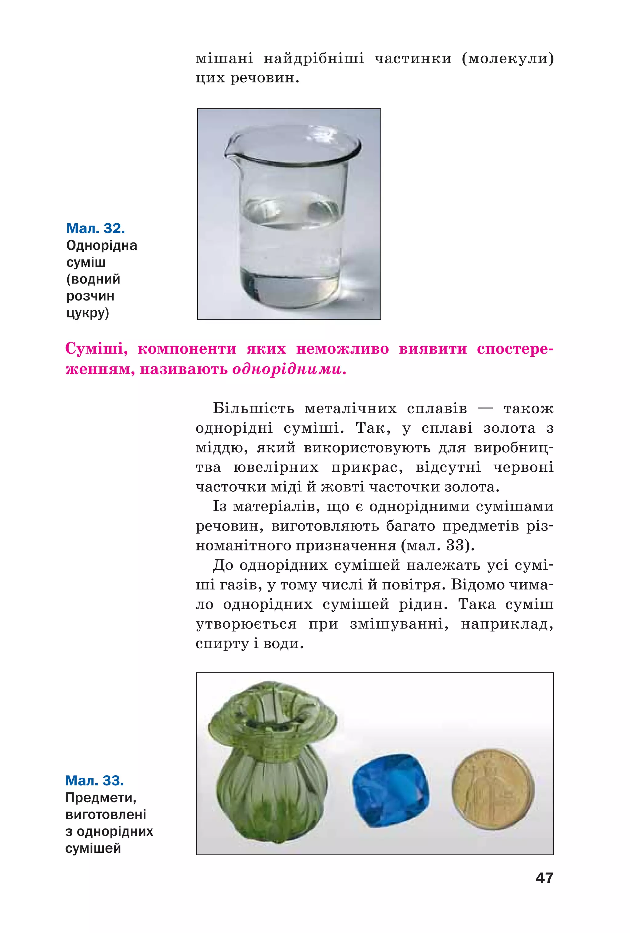 47
мішані найдрібніші частинки (молекули)
цих речовин.
Мал. 32.
Однорідна
суміш
(водний
розчин
цукру)
Суміші, компоненти яких неможливо виявити спостере
женням, називають однорідними.
Більшість металічних сплавів — також
однорідні суміші. Так, у сплаві золота з
міддю, який використовують для виробниц
тва ювелірних прикрас, відсутні червоні
часточки міді й жовті часточки золота.
Із матеріалів, що є однорідними сумішами
речовин, виготовляють багато предметів різ
номанітного призначення (мал. 33).
До однорідних сумішей належать усі сумі
ші газів, у тому числі й повітря. Відомо чима
ло однорідних сумішей рідин. Така суміш
утворюється при змішуванні, наприклад,
спирту і води.
Мал. 33.
Предмети,
виготовлені
з однорідних
сумішей
 