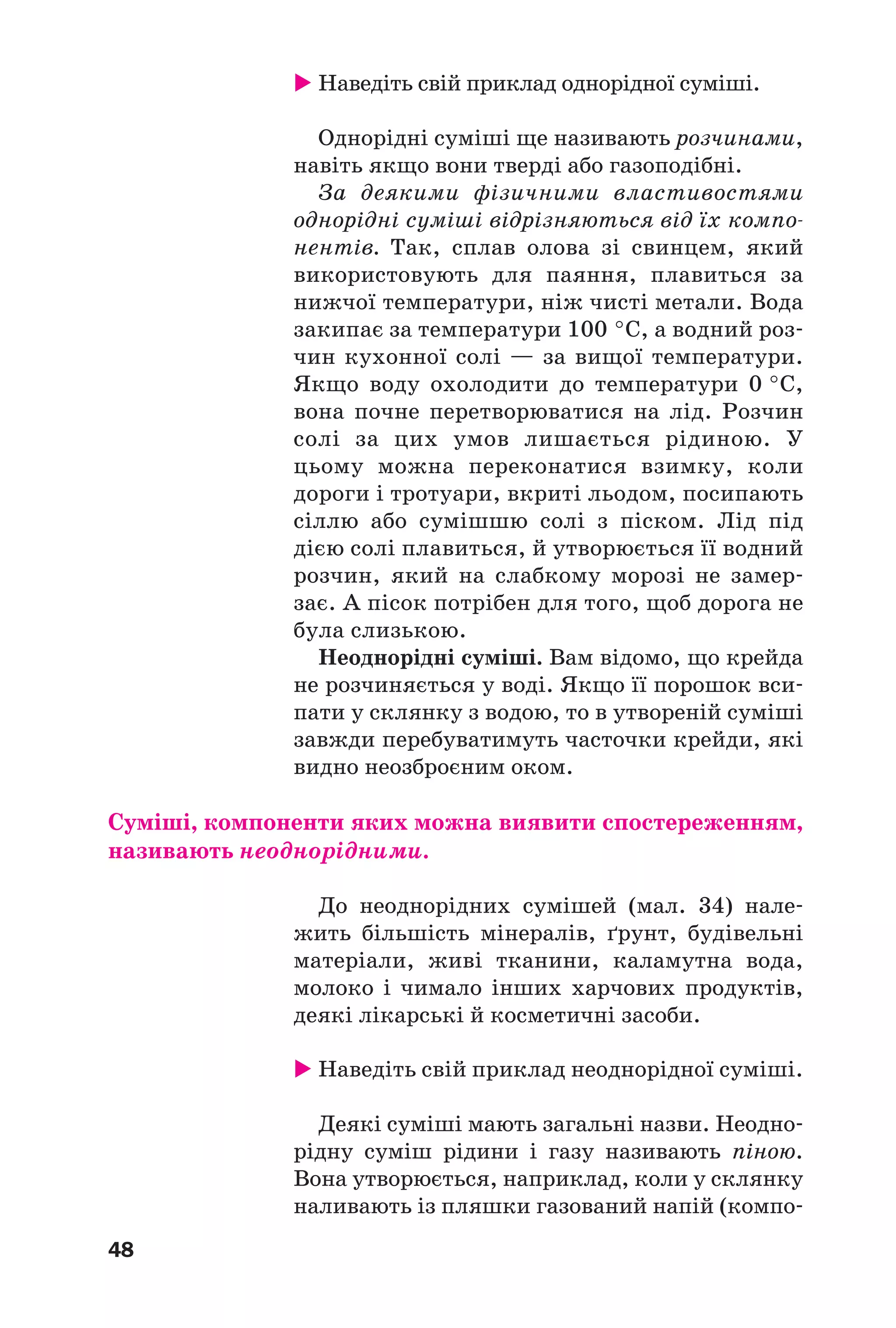 48
Наведіть свій приклад однорідної суміші.
Однорідні суміші ще називають розчинами,
навіть якщо вони тверді або газоподібні.
За деякими фізичними властивостями
однорідні суміші відрізняються від їх компо
нентів. Так, сплав олова зі свинцем, який
використовують для паяння, плавиться за
нижчої температури, ніж чисті метали. Вода
закипає за температури 100 °С, а водний роз
чин кухонної солі — за вищої температури.
Якщо воду охолодити до температури 0 °С,
вона почне перетворюватися на лід. Розчин
солі за цих умов лишається рідиною. У
цьому можна переконатися взимку, коли
дороги і тротуари, вкриті льодом, посипають
сіллю або сумішшю солі з піском. Лід під
дією солі плавиться, й утворюється її водний
розчин, який на слабкому морозі не замер
зає. А пісок потрібен для того, щоб дорога не
була слизькою.
Неоднорідні суміші. Вам відомо, що крейда
не розчиняється у воді. Якщо її порошок вси
пати у склянку з водою, то в утвореній суміші
завжди перебуватимуть часточки крейди, які
видно неозброєним оком.
Суміші, компоненти яких можна виявити спостереженням,
називають неоднорідними.
До неоднорідних сумішей (мал. 34) нале
жить більшість мінералів, ґрунт, будівельні
матеріали, живі тканини, каламутна вода,
молоко і чимало інших харчових продуктів,
деякі лікарські й косметичні засоби.
Наведіть свій приклад неоднорідної суміші.
Деякі суміші мають загальні назви. Неодно
рідну суміш рідини і газу називають піною.
Вона утворюється, наприклад, коли у склянку
наливають із пляшки газований напій (компо
 