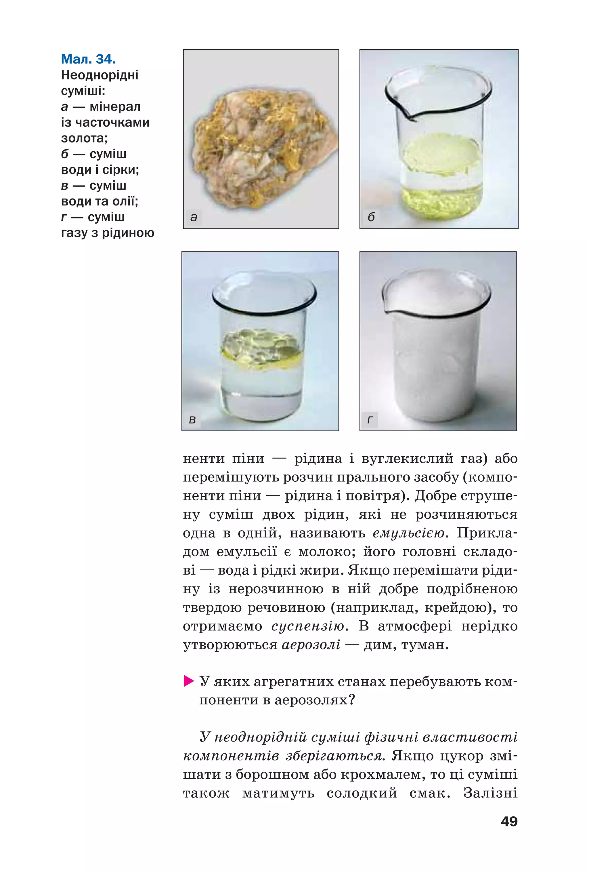 49
ненти піни — рідина і вуглекислий газ) або
перемішують розчин прального засобу (компо
ненти піни — рідина і повітря). Добре струше
ну суміш двох рідин, які не розчиняються
одна в одній, називають емульсією. Прикла
дом емульсії є молоко; його головні складо
ві — вода і рідкі жири. Якщо перемішати ріди
ну із нерозчинною в ній добре подрібненою
твердою речовиною (наприклад, крейдою), то
отримаємо суспензію. В атмосфері нерідко
утворюються аерозолі — дим, туман.
У яких агрегатних станах перебувають ком
поненти в аерозолях?
У неоднорідній суміші фізичні властивості
компонентів зберігаються. Якщо цукор змі
шати з борошном або крохмалем, то ці суміші
також матимуть солодкий смак. Залізні
Мал. 34.
Неоднорідні
суміші:
а — мінерал
із часточками
золота;
б — суміш
води і сірки;
в — суміш
води та олії;
г — суміш
газу з рідиною
в г
а б
 