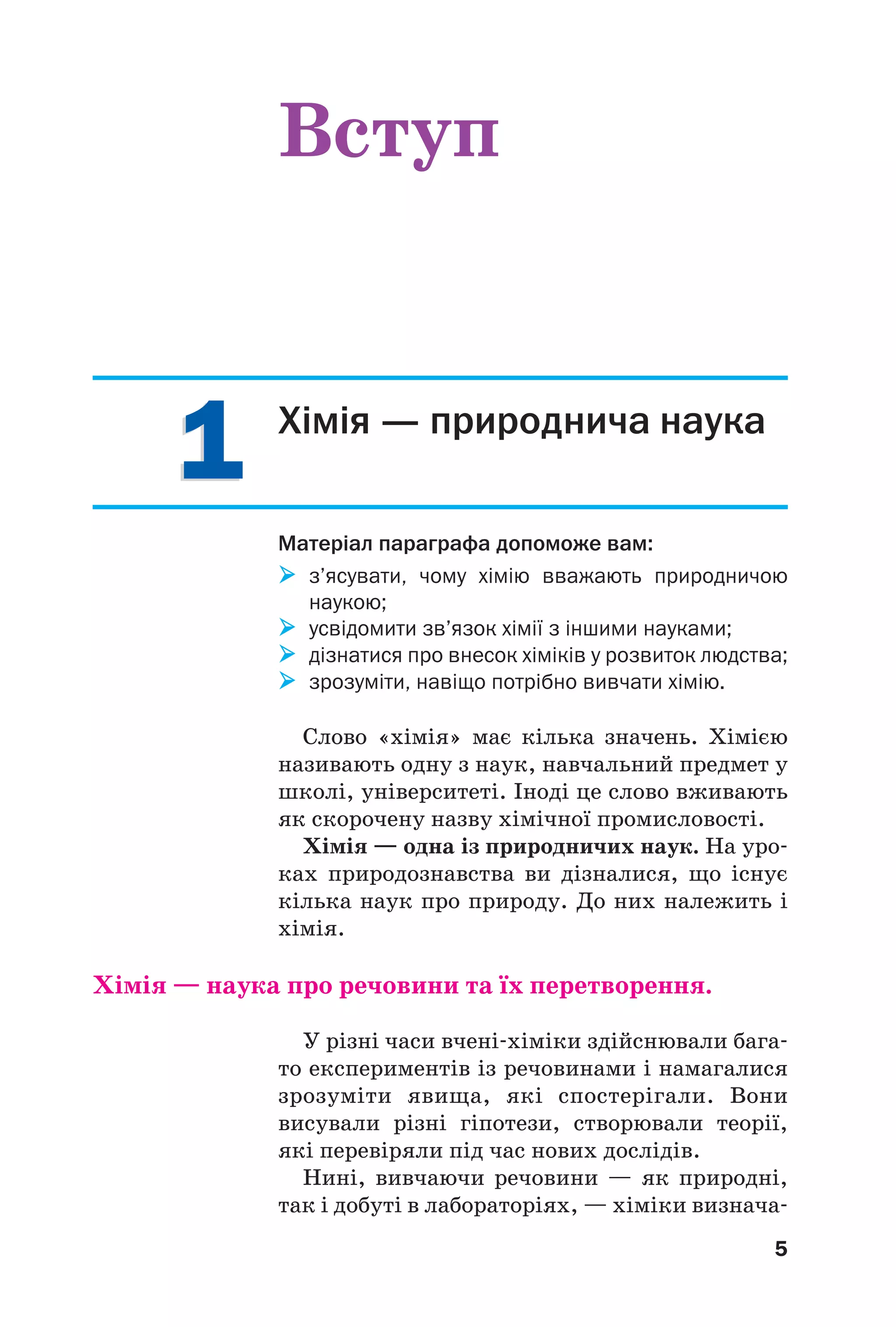 5
11 Хімія — природнича наука
Матеріал параграфа допоможе вам:
з’ясувати, чому хімію вважають природничою
наукою;
усвідомити зв’язок хімії з іншими науками;
дізнатися про внесок хіміків у розвиток людства;
зрозуміти, навіщо потрібно вивчати хімію.
Слово «хімія» має кілька значень. Хімією
називають одну з наук, навчальний предмет у
школі, університеті. Іноді це слово вживають
як скорочену назву хімічної промисловості.
Хімія — одна із природничих наук. На уро
ках природознавства ви дізналися, що існує
кілька наук про природу. До них належить і
хімія.
Хімія — наука про речовини та їх перетворення.
У різні часи вчені хіміки здійснювали бага
то експериментів із речовинами і намагалися
зрозуміти явища, які спостерігали. Вони
висували різні гіпотези, створювали теорії,
які перевіряли під час нових дослідів.
Нині, вивчаючи речовини — як природні,
так і добуті в лабораторіях, — хіміки визнача
Вступ
 