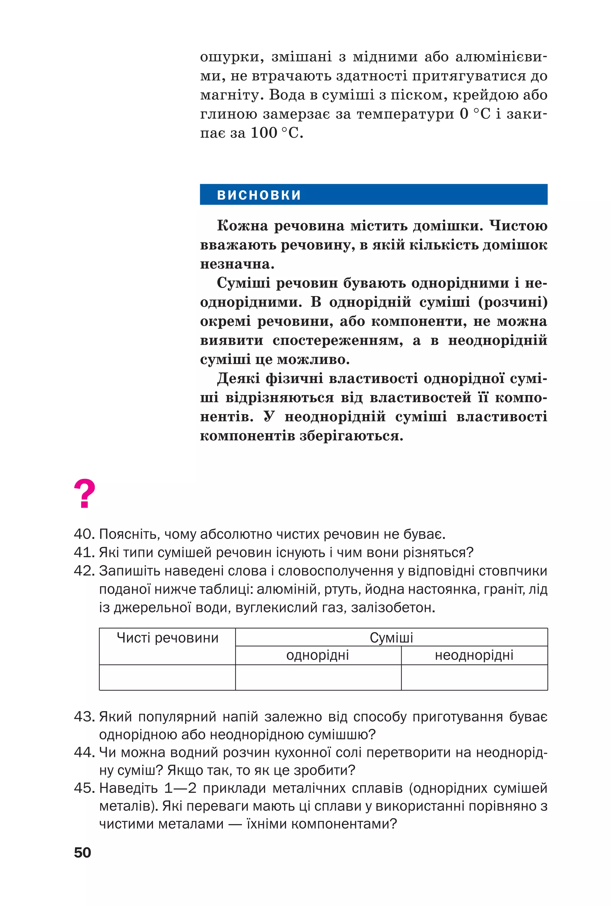 50
ошурки, змішані з мідними або алюмінієви
ми, не втрачають здатності притягуватися до
магніту. Вода в суміші з піском, крейдою або
глиною замерзає за температури 0 °С і заки
пає за 100 °С.
ВИСНОВКИ
Кожна речовина містить домішки. Чистою
вважають речовину, в якій кількість домішок
незначна.
Суміші речовин бувають однорідними і не
однорідними. В однорідній суміші (розчині)
окремі речовини, або компоненти, не можна
виявити спостереженням, а в неоднорідній
суміші це можливо.
Деякі фізичні властивості однорідної сумі
ші відрізняються від властивостей її компо
нентів. У неоднорідній суміші властивості
компонентів зберігаються.
?
40. Поясніть, чому абсолютно чистих речовин не буває.
41. Які типи сумішей речовин існують і чим вони різняться?
42. Запишіть наведені слова і словосполучення у відповідні стовпчики
поданої нижче таблиці: алюміній, ртуть, йодна настоянка, граніт, лід
із джерельної води, вуглекислий газ, залізобетон.
Чисті речовини Суміші
однорідні неоднорідні
43. Який популярний напій залежно від способу приготування буває
однорідною або неоднорідною сумішшю?
44. Чи можна водний розчин кухонної солі перетворити на неоднорід
ну суміш? Якщо так, то як це зробити?
45. Наведіть 1—2 приклади металічних сплавів (однорідних сумішей
металів). Які переваги мають ці сплави у використанні порівняно з
чистими металами — їхніми компонентами?
 
