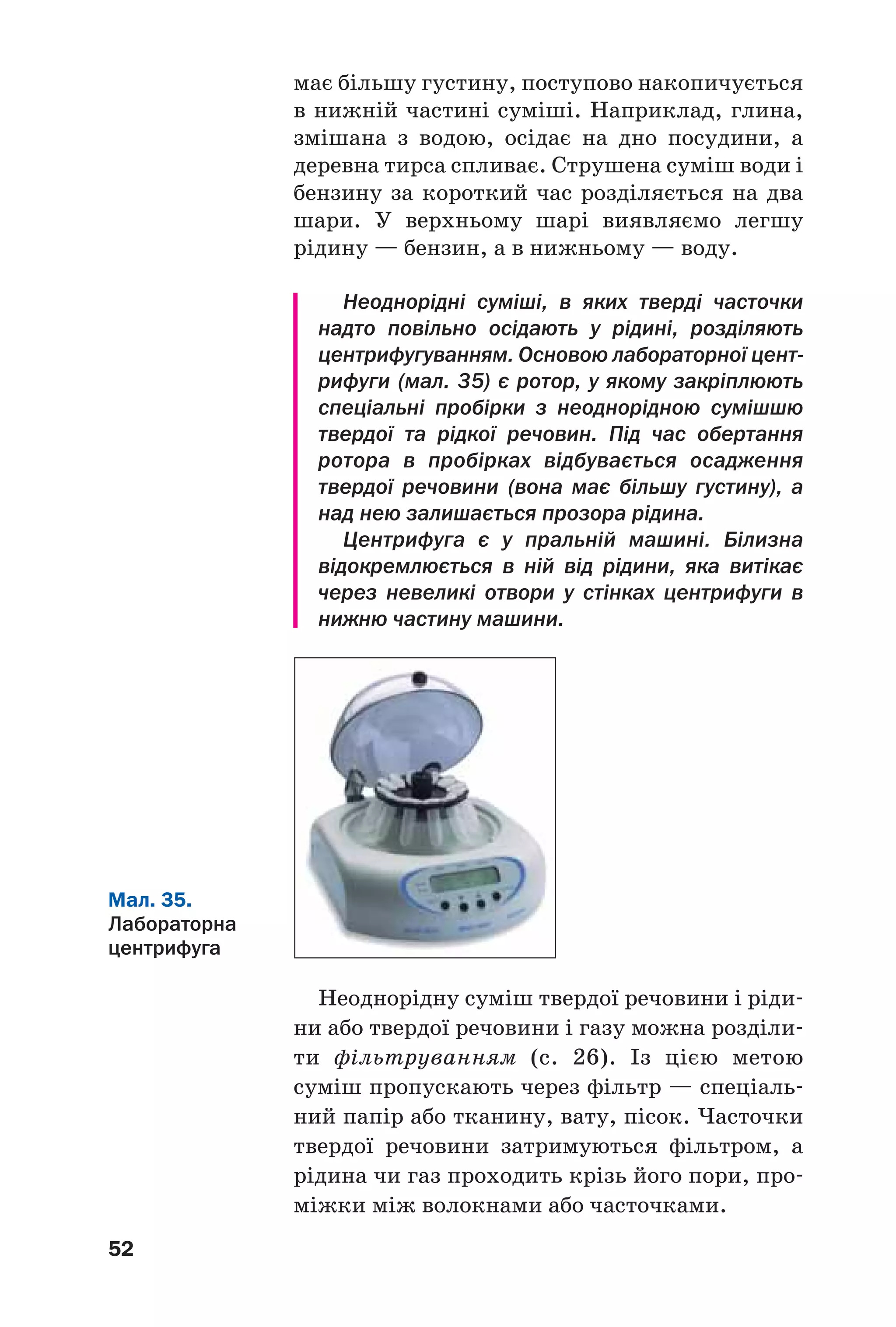 52
має більшу густину, поступово накопичується
в нижній частині суміші. Наприклад, глина,
змішана з водою, осідає на дно посудини, а
деревна тирса спливає. Струшена суміш води і
бензину за короткий час розділяється на два
шари. У верхньому шарі виявляємо легшу
рідину — бензин, а в нижньому — воду.
Неоднорідні суміші, в яких тверді часточки
надто повільно осідають у рідині, розділяють
центрифугуванням. Основою лабораторної цент
рифуги (мал. 35) є ротор, у якому закріплюють
спеціальні пробірки з неоднорідною сумішшю
твердої та рідкої речовин. Під час обертання
ротора в пробірках відбувається осадження
твердої речовини (вона має більшу густину), а
над нею залишається прозора рідина.
Центрифуга є у пральній машині. Білизна
відокремлюється в ній від рідини, яка витікає
через невеликі отвори у стінках центрифуги в
нижню частину машини.
Мал. 35.
Лабораторна
центрифуга
Неоднорідну суміш твердої речовини і ріди
ни або твердої речовини і газу можна розділи
ти фільтруванням (с. 26). Із цією метою
суміш пропускають через фільтр — спеціаль
ний папір або тканину, вату, пісок. Часточки
твердої речовини затримуються фільтром, а
рідина чи газ проходить крізь його пори, про
міжки між волокнами або часточками.
 