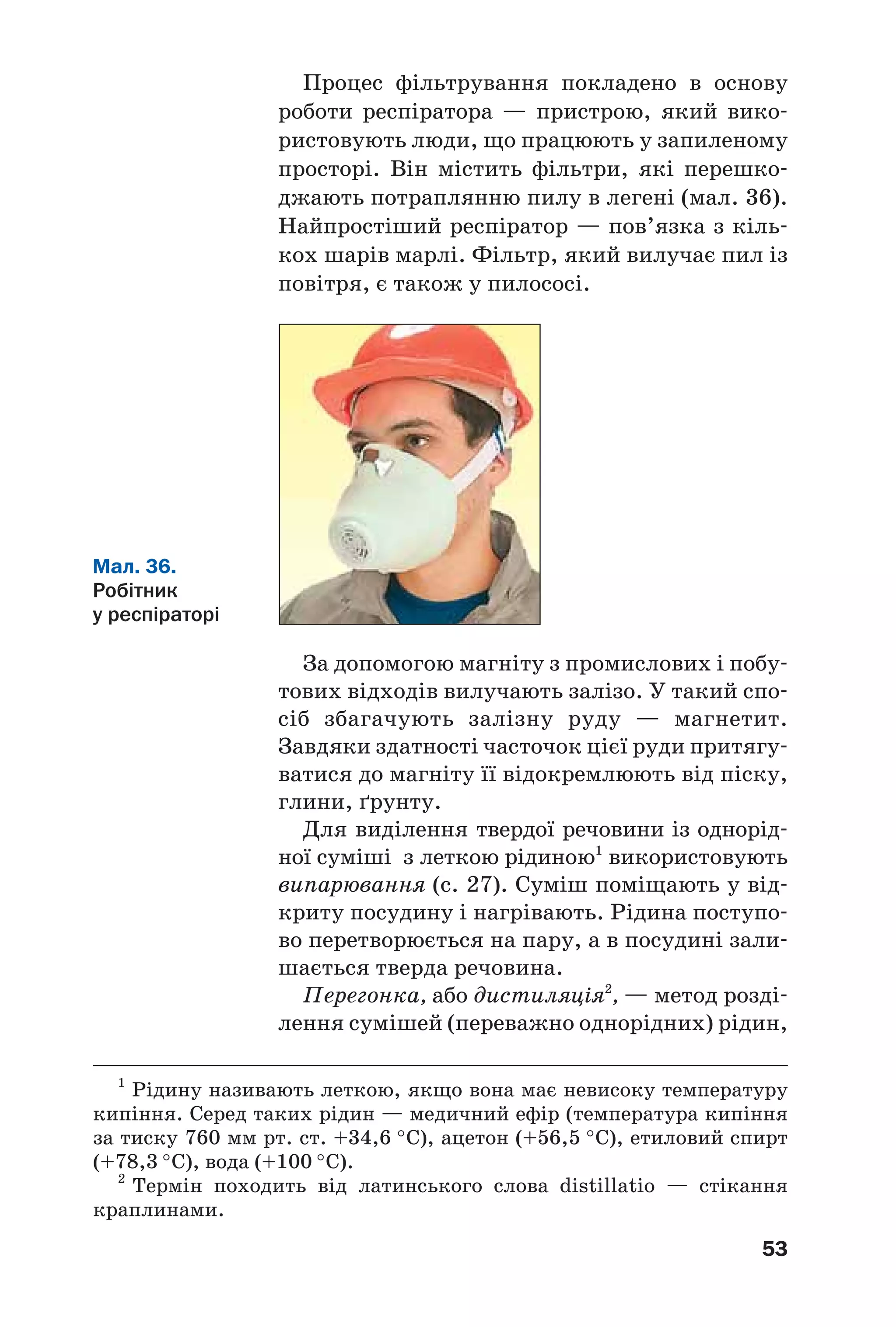 53
Процес фільтрування покладено в основу
роботи респіратора — пристрою, який вико
ристовують люди, що працюють у запиленому
просторі. Він містить фільтри, які перешко
джають потраплянню пилу в легені (мал. 36).
Найпростіший респіратор — пов’язка з кіль
кох шарів марлі. Фільтр, який вилучає пил із
повітря, є також у пилососі.
Мал. 36.
Робітник
у респіраторі
За допомогою магніту з промислових і побу
тових відходів вилучають залізо. У такий спо
сіб збагачують залізну руду — магнетит.
Завдяки здатності часточок цієї руди притягу
ватися до магніту її відокремлюють від піску,
глини, ґрунту.
Для виділення твердої речовини із однорід
ної суміші з леткою рідиною1
використовують
випарювання (с. 27). Суміш поміщають у від
криту посудину і нагрівають. Рідина поступо
во перетворюється на пару, а в посудині зали
шається тверда речовина.
Перегонка, або дистиляція2
, — метод розді
лення сумішей (переважно однорідних) рідин,
1
Рідину називають леткою, якщо вона має невисоку температуру
кипіння. Серед таких рідин — медичний ефір (температура кипіння
за тиску 760 мм рт. ст. +34,6 °С), ацетон (+56,5 °С), етиловий спирт
(+78,3 °С), вода (+100 °С).
2
Термін походить від латинського слова distillatio — стікання
краплинами.
 