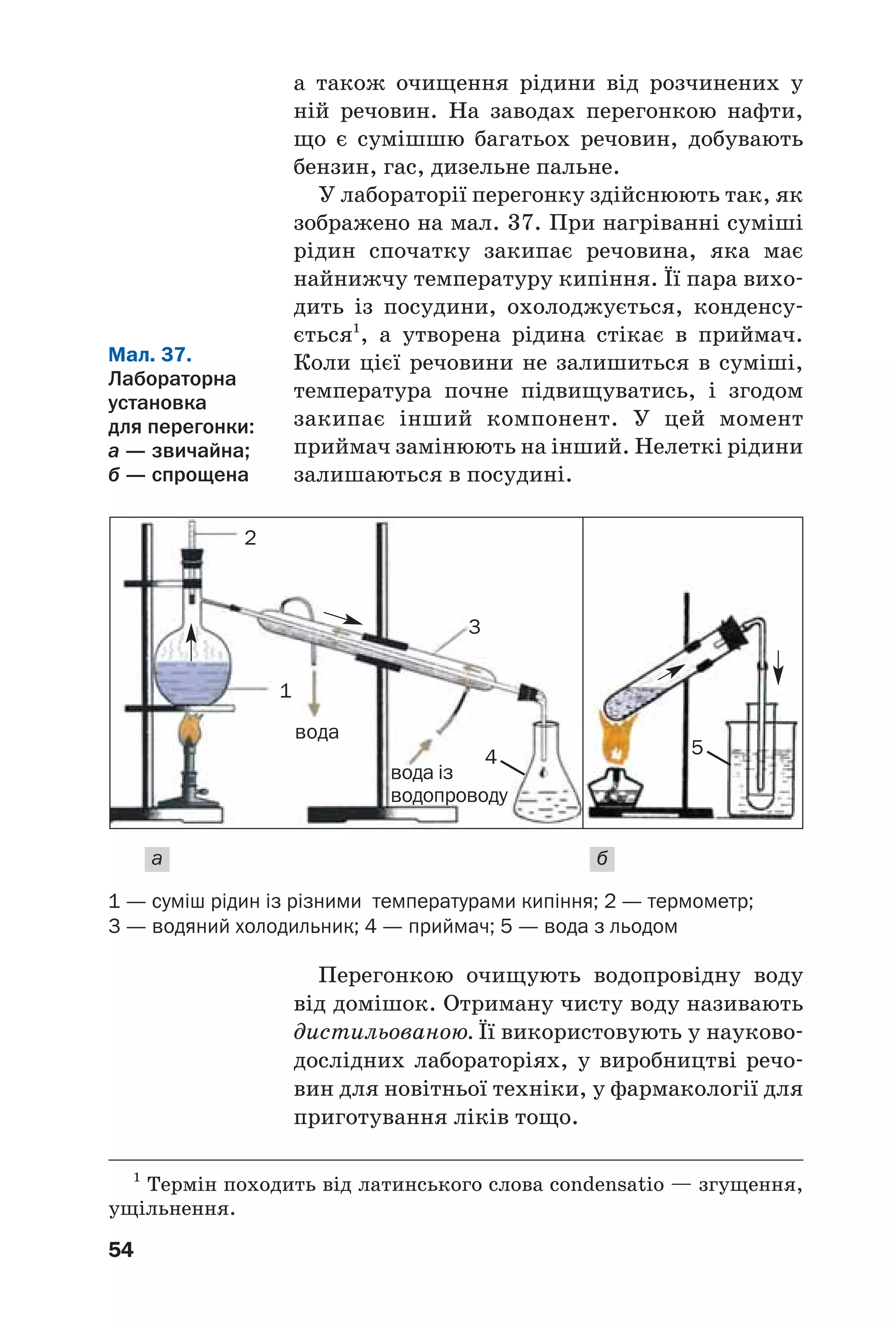 Перегонкою очищують водопровідну воду
від домішок. Отриману чисту воду називають
дистильованою. Її використовують у науково
дослідних лабораторіях, у виробництві речо
вин для новітньої техніки, у фармакології для
приготування ліків тощо.
54
а також очищення рідини від розчинених у
ній речовин. На заводах перегонкою нафти,
що є сумішшю багатьох речовин, добувають
бензин, гас, дизельне пальне.
У лабораторії перегонку здійснюють так, як
зображено на мал. 37. При нагріванні суміші
рідин спочатку закипає речовина, яка має
найнижчу температуру кипіння. Її пара вихо
дить із посудини, охолоджується, конденсу
ється1
, а утворена рідина стікає в приймач.
Коли цієї речовини не залишиться в суміші,
температура почне підвищуватись, і згодом
закипає інший компонент. У цей момент
приймач замінюють на інший. Нелеткі рідини
залишаються в посудині.
1
Термін походить від латинського слова condensatio — згущення,
ущільнення.
1
вода
вода із
водопроводу
3
4 5
1 — суміш рідин із різними температурами кипіння; 2 — термометр;
3 — водяний холодильник; 4 — приймач; 5 — вода з льодом
Мал. 37.
Лабораторна
установка
для перегонки:
а — звичайна;
б — спрощена
а б
2
 