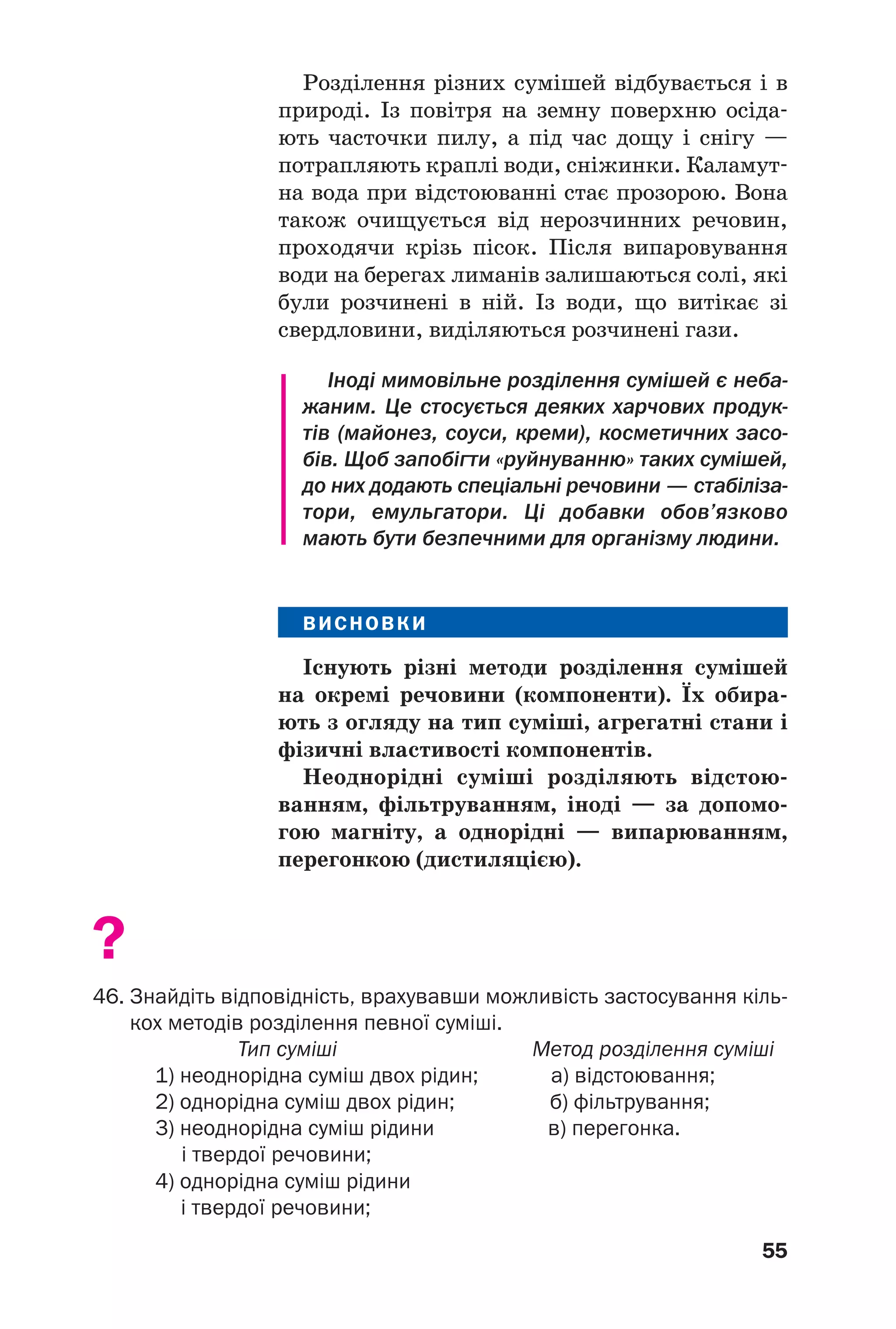55
Розділення різних сумішей відбувається і в
природі. Із повітря на земну поверхню осіда
ють часточки пилу, а під час дощу і снігу —
потрапляють краплі води, сніжинки. Каламут
на вода при відстоюванні стає прозорою. Вона
також очищується від нерозчинних речовин,
проходячи крізь пісок. Після випаровування
води на берегах лиманів залишаються солі, які
були розчинені в ній. Із води, що витікає зі
свердловини, виділяються розчинені гази.
Іноді мимовільне розділення сумішей є неба
жаним. Це стосується деяких харчових продук
тів (майонез, соуси, креми), косметичних засо
бів. Щоб запобігти «руйнуванню» таких сумішей,
до них додають спеціальні речовини — стабіліза
тори, емульгатори. Ці добавки обов’язково
мають бути безпечними для організму людини.
ВИСНОВКИ
Існують різні методи розділення сумішей
на окремі речовини (компоненти). Їх обира
ють з огляду на тип суміші, агрегатні стани і
фізичні властивості компонентів.
Неоднорідні суміші розділяють відстою
ванням, фільтруванням, іноді — за допомо
гою магніту, а однорідні — випарюванням,
перегонкою (дистиляцією).
?
46. Знайдіть відповідність, врахувавши можливість застосування кіль
кох методів розділення певної суміші.
Тип суміші Метод розділення суміші
1) неоднорідна суміш двох рідин; а) відстоювання;
2) однорідна суміш двох рідин; б) фільтрування;
3) неоднорідна суміш рідини в) перегонка.
і твердої речовини;
4) однорідна суміш рідини
і твердої речовини;
 