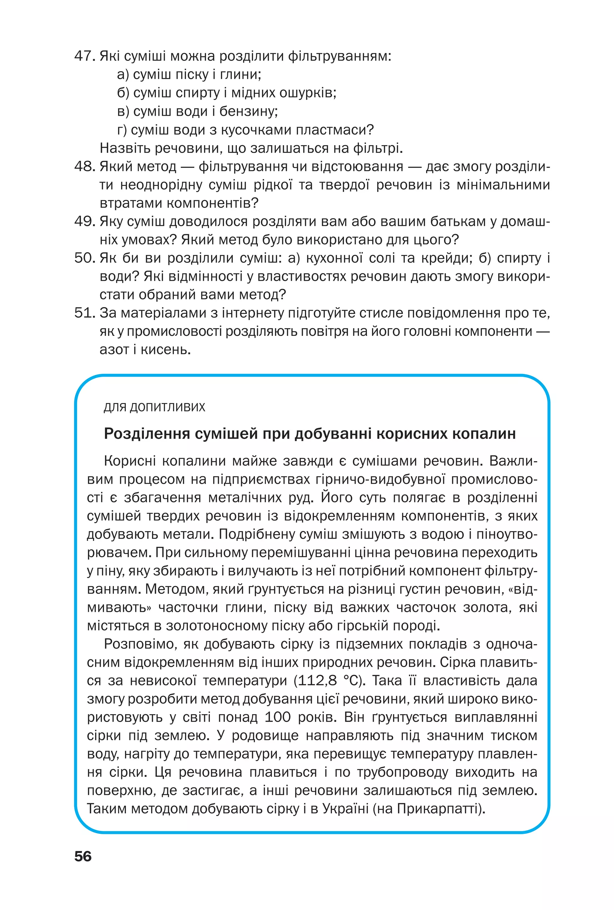 56
47. Які суміші можна розділити фільтруванням:
а) суміш піску і глини;
б) суміш спирту і мідних ошурків;
в) суміш води і бензину;
г) суміш води з кусочками пластмаси?
Назвіть речовини, що залишаться на фільтрі.
48. Який метод — фільтрування чи відстоювання — дає змогу розділи
ти неоднорідну суміш рідкої та твердої речовин із мінімальними
втратами компонентів?
49. Яку суміш доводилося розділяти вам або вашим батькам у домаш
ніх умовах? Який метод було використано для цього?
50. Як би ви розділили суміш: а) кухонної солі та крейди; б) спирту і
води? Які відмінності у властивостях речовин дають змогу викори
стати обраний вами метод?
51. За матеріалами з інтернету підготуйте стисле повідомлення про те,
як у промисловості розділяють повітря на його головні компоненти —
азот і кисень.
ДЛЯ ДОПИТЛИВИХ
Розділення сумішей при добуванні корисних копалин
Корисні копалини майже завжди є сумішами речовин. Важли
вим процесом на підприємствах гірничо видобувної промислово
сті є збагачення металічних руд. Його суть полягає в розділенні
сумішей твердих речовин із відокремленням компонентів, з яких
добувають метали. Подрібнену суміш змішують з водою і піноутво
рювачем. При сильному перемішуванні цінна речовина переходить
у піну, яку збирають і вилучають із неї потрібний компонент фільтру
ванням. Методом, який ґрунтується на різниці густин речовин, «від
мивають» часточки глини, піску від важких часточок золота, які
містяться в золотоносному піску або гірській породі.
Розповімо, як добувають сірку із підземних покладів з одноча
сним відокремленням від інших природних речовин. Сірка плавить
ся за невисокої температури (112,8 °С). Така її властивість дала
змогу розробити метод добування цієї речовини, який широко вико
ристовують у світі понад 100 років. Він ґрунтується виплавлянні
сірки під землею. У родовище направляють під значним тиском
воду, нагріту до температури, яка перевищує температуру плавлен
ня сірки. Ця речовина плавиться і по трубопроводу виходить на
поверхню, де застигає, а інші речовини залишаються під землею.
Таким методом добувають сірку і в Україні (на Прикарпатті).
 