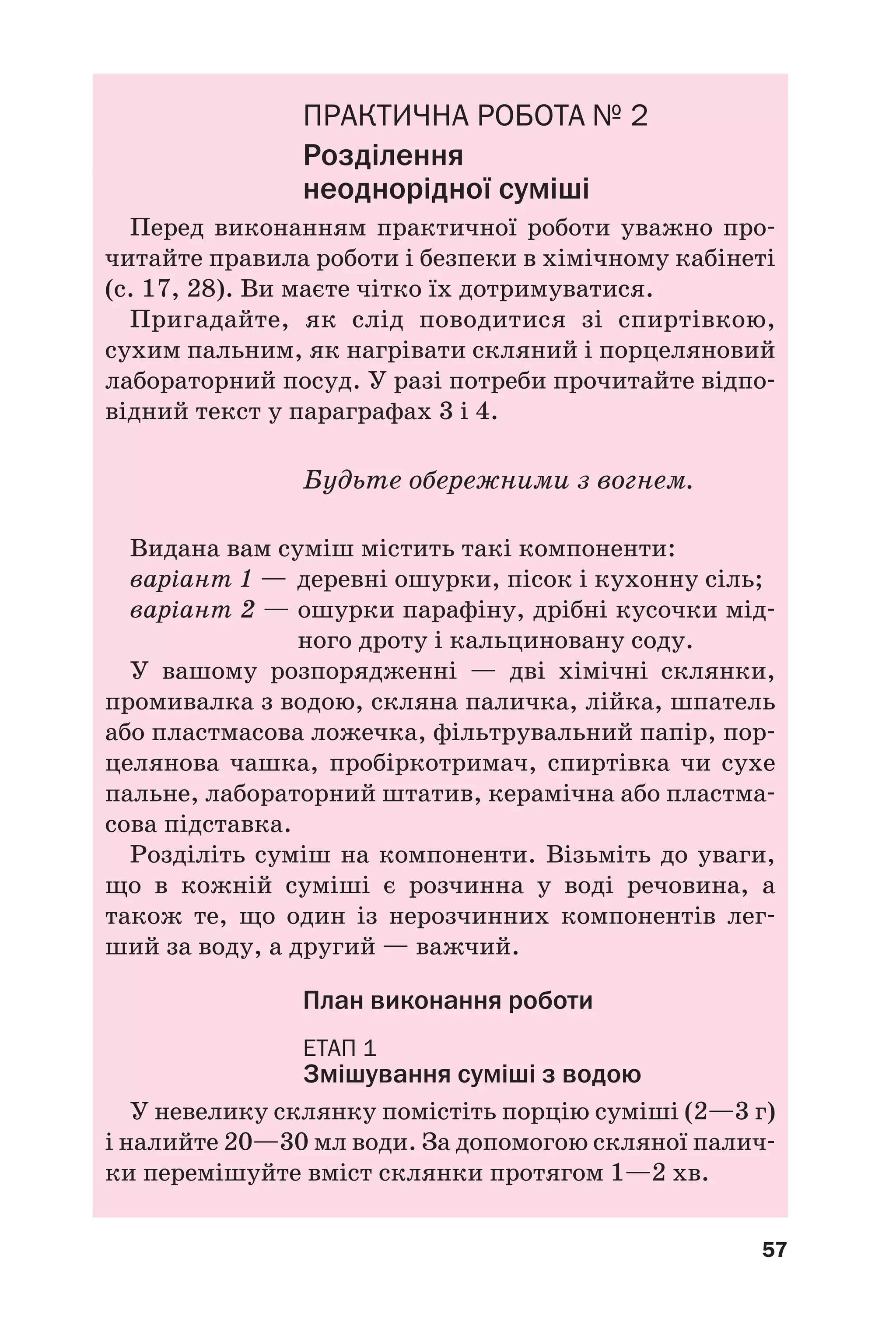 57
ПРАКТИЧНА РОБОТА № 2
Розділення
неоднорідної суміші
Перед виконанням практичної роботи уважно про
читайте правила роботи і безпеки в хімічному кабінеті
(с. 17, 28). Ви маєте чітко їх дотримуватися.
Пригадайте, як слід поводитися зі спиртівкою,
сухим пальним, як нагрівати скляний і порцеляновий
лабораторний посуд. У разі потреби прочитайте відпо
відний текст у параграфах 3 і 4.
Будьте обережними з вогнем.
Видана вам суміш містить такі компоненти:
варіант 1 — деревні ошурки, пісок і кухонну сіль;
варіант 2 — ошурки парафіну, дрібні кусочки мід
ного дроту і кальциновану соду.
У вашому розпорядженні — дві хімічні склянки,
промивалка з водою, скляна паличка, лійка, шпатель
або пластмасова ложечка, фільтрувальний папір, пор
целянова чашка, пробіркотримач, спиртівка чи сухе
пальне, лабораторний штатив, керамічна або пластма
сова підставка.
Розділіть суміш на компоненти. Візьміть до уваги,
що в кожній суміші є розчинна у воді речовина, а
також те, що один із нерозчинних компонентів лег
ший за воду, а другий — важчий.
План виконання роботи
ЕТАП 1
Змішування суміші з водою
У невелику склянку помістіть порцію суміші (2—3 г)
і налийте 20—30 мл води. За допомогою скляної палич
ки перемішуйте вміст склянки протягом 1—2 хв.
 