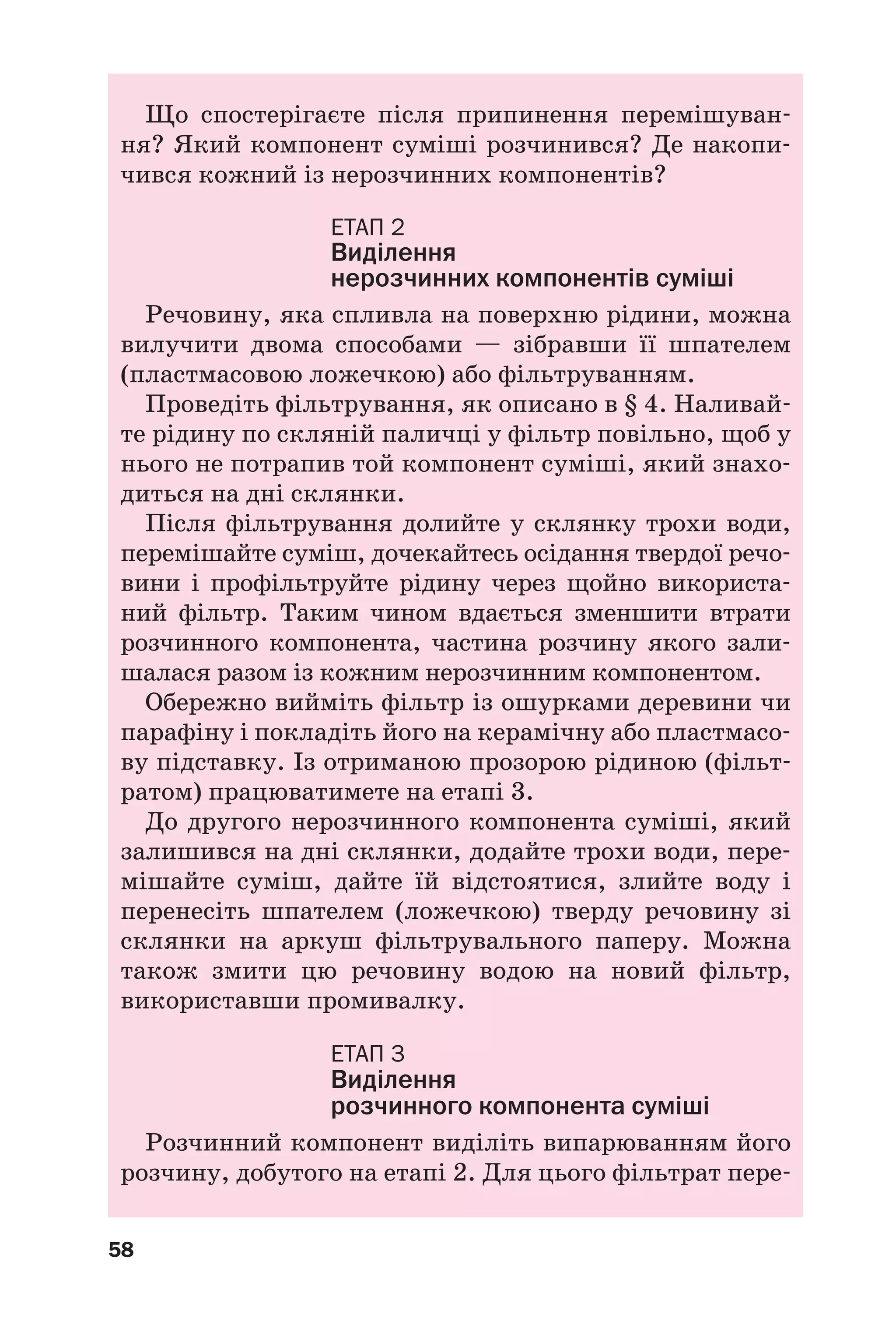 58
Що спостерігаєте після припинення перемішуван
ня? Який компонент суміші розчинився? Де накопи
чився кожний із нерозчинних компонентів?
ЕТАП 2
Виділення
нерозчинних компонентів суміші
Речовину, яка спливла на поверхню рідини, можна
вилучити двома способами — зібравши її шпателем
(пластмасовою ложечкою) або фільтруванням.
Проведіть фільтрування, як описано в § 4. Наливай
те рідину по скляній паличці у фільтр повільно, щоб у
нього не потрапив той компонент суміші, який знахо
диться на дні склянки.
Після фільтрування долийте у склянку трохи води,
перемішайте суміш, дочекайтесь осідання твердої речо
вини і профільтруйте рідину через щойно використа
ний фільтр. Таким чином вдається зменшити втрати
розчинного компонента, частина розчину якого зали
шалася разом із кожним нерозчинним компонентом.
Обережно вийміть фільтр із ошурками деревини чи
парафіну і покладіть його на керамічну або пластмасо
ву підставку. Із отриманою прозорою рідиною (фільт
ратом) працюватимете на етапі 3.
До другого нерозчинного компонента суміші, який
залишився на дні склянки, додайте трохи води, пере
мішайте суміш, дайте їй відстоятися, злийте воду і
перенесіть шпателем (ложечкою) тверду речовину зі
склянки на аркуш фільтрувального паперу. Можна
також змити цю речовину водою на новий фільтр,
використавши промивалку.
ЕТАП 3
Виділення
розчинного компонента суміші
Розчинний компонент виділіть випарюванням його
розчину, добутого на етапі 2. Для цього фільтрат пере
 