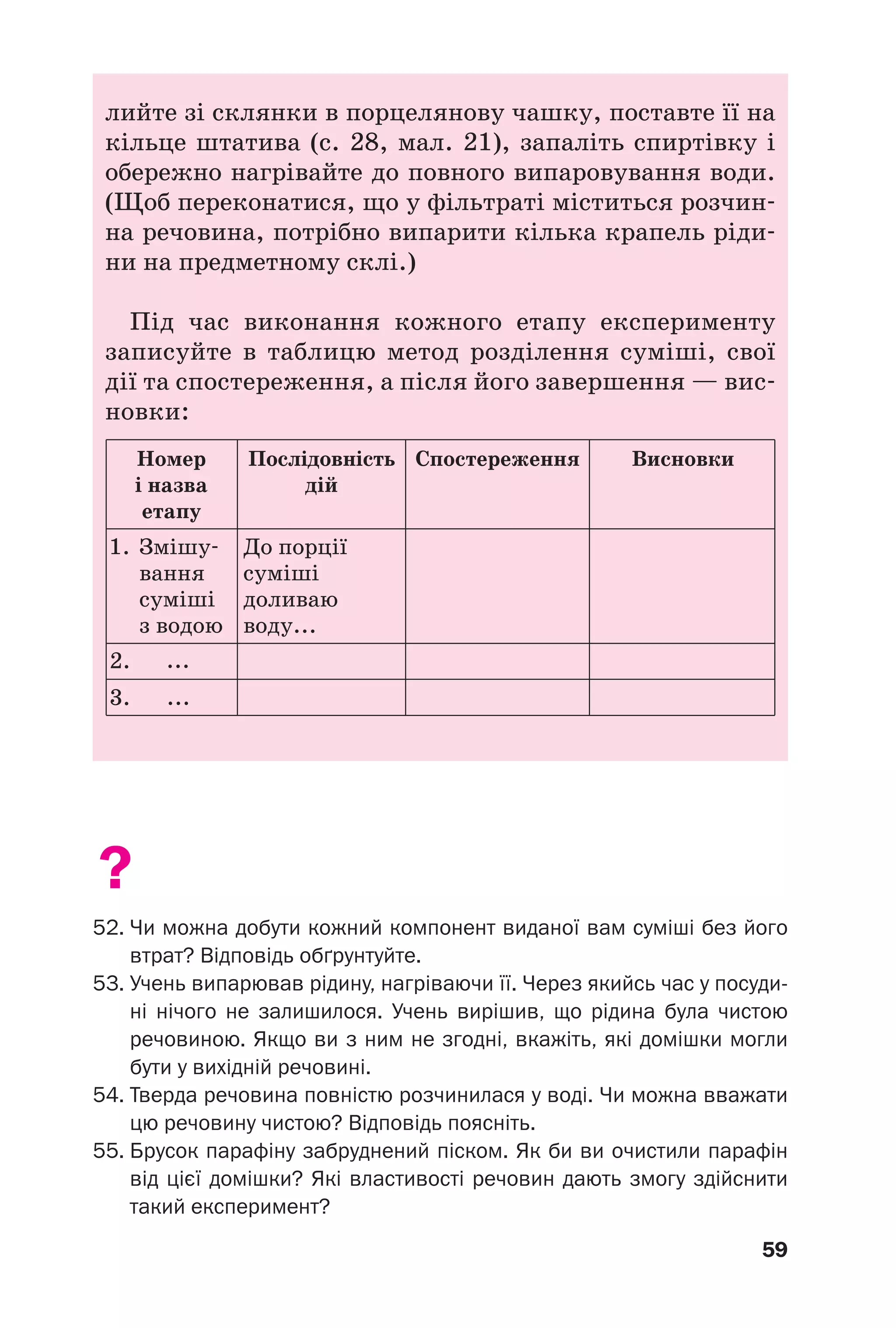 59
лийте зі склянки в порцелянову чашку, поставте її на
кільце штатива (c. 28, мал. 21), запаліть спиртівку і
обережно нагрівайте до повного випаровування води.
(Щоб переконатися, що у фільтраті міститься розчин
на речовина, потрібно випарити кілька крапель ріди
ни на предметному склі.)
Під час виконання кожного етапу експерименту
записуйте в таблицю метод розділення суміші, свої
дії та спостереження, а після його завершення — вис
новки:
Номер
і назва
етапу
1.
2. ...
...
Змішу
вання
суміші
з водою
До порції
суміші
доливаю
воду...
3.
Послідовність
дій
Спостереження Висновки
?
52. Чи можна добути кожний компонент виданої вам суміші без його
втрат? Відповідь обґрунтуйте.
53. Учень випарював рідину, нагріваючи її. Через якийсь час у посуди
ні нічого не залишилося. Учень вирішив, що рідина була чистою
речовиною. Якщо ви з ним не згодні, вкажіть, які домішки могли
бути у вихідній речовині.
54. Тверда речовина повністю розчинилася у воді. Чи можна вважати
цю речовину чистою? Відповідь поясніть.
55. Брусок парафіну забруднений піском. Як би ви очистили парафін
від цієї домішки? Які властивості речовин дають змогу здійснити
такий експеримент?
 