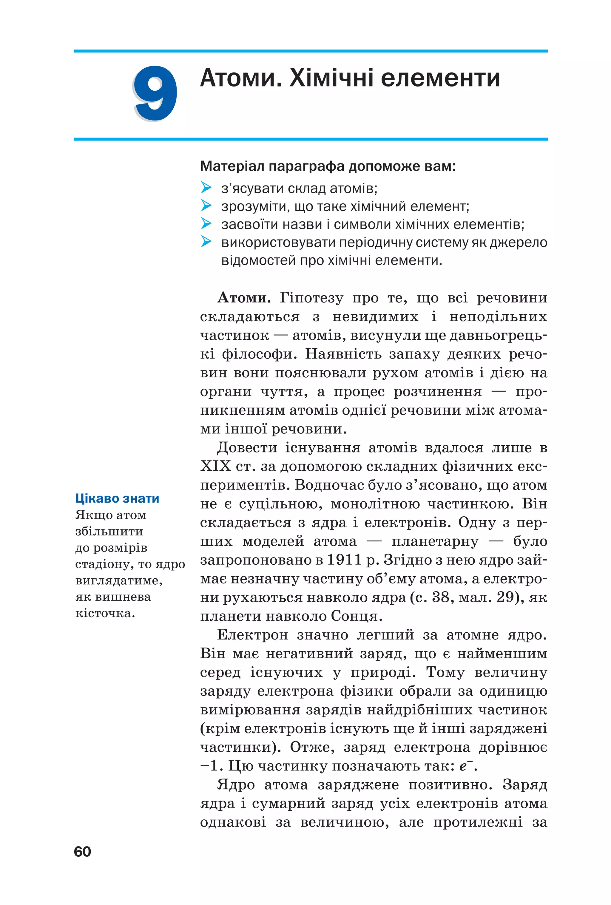 99
60
Атоми. Хімічні елементи
Матеріал параграфа допоможе вам:
з’ясувати склад атомів;
зрозуміти, що таке хімічний елемент;
засвоїти назви і символи хімічних елементів;
використовувати періодичну систему як джерело
відомостей про хімічні елементи.
Атоми. Гіпотезу про те, що всі речовини
складаються з невидимих і неподільних
частинок — атомів, висунули ще давньогрець
кі філософи. Наявність запаху деяких речо
вин вони пояснювали рухом атомів і дією на
органи чуття, а процес розчинення — про
никненням атомів однієї речовини між атома
ми іншої речовини.
Довести існування атомів вдалося лише в
ХІХ ст. за допомогою складних фізичних екс
периментів. Водночас було з’ясовано, що атом
не є суцільною, монолітною частинкою. Він
складається з ядра і електронів. Одну з пер
ших моделей атома — планетарну — було
запропоновано в 1911 р. Згідно з нею ядро зай
має незначну частину об’єму атома, а електро
ни рухаються навколо ядра (с. 38, мал. 29), як
планети навколо Сонця.
Електрон значно легший за атомне ядро.
Він має негативний заряд, що є найменшим
серед існуючих у природі. Тому величину
заряду електрона фізики обрали за одиницю
вимірювання зарядів найдрібніших частинок
(крім електронів існують ще й інші заряджені
частинки). Отже, заряд електрона дорівнює
–1. Цю частинку позначають так: е–
.
Ядро атома заряджене позитивно. Заряд
ядра і сумарний заряд усіх електронів атома
однакові за величиною, але протилежні за
Цікаво знати
Якщо атом
збільшити
до розмірів
стадіону, то ядро
виглядатиме,
як вишнева
кісточка.
 