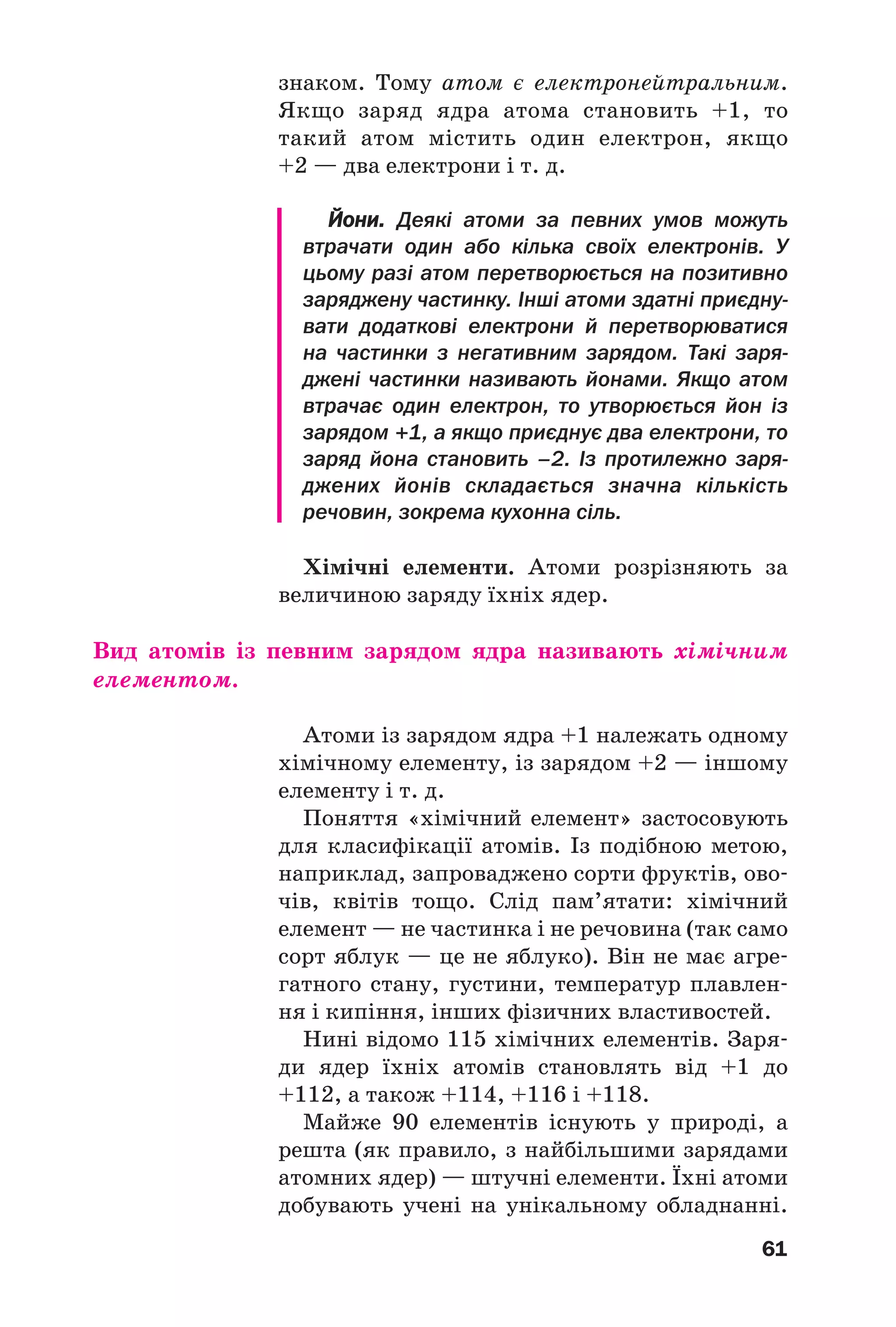 61
знаком. Тому атом є електронейтральним.
Якщо заряд ядра атома становить +1, то
такий атом містить один електрон, якщо
+2 — два електрони і т. д.
Йони. Деякі атоми за певних умов можуть
втрачати один або кілька своїх електронів. У
цьому разі атом перетворюється на позитивно
заряджену частинку. Інші атоми здатні приєдну
вати додаткові електрони й перетворюватися
на частинки з негативним зарядом. Такі заря
джені частинки називають йонами. Якщо атом
втрачає один електрон, то утворюється йон із
зарядом +1, а якщо приєднує два електрони, то
заряд йона становить –2. Із протилежно заря
джених йонів складається значна кількість
речовин, зокрема кухонна сіль.
Хімічні елементи. Атоми розрізняють за
величиною заряду їхніх ядер.
Вид атомів із певним зарядом ядра називають хімічним
елементом.
Атоми із зарядом ядра +1 належать одному
хімічному елементу, із зарядом +2 — іншому
елементу і т. д.
Поняття «хімічний елемент» застосовують
для класифікації атомів. Із подібною метою,
наприклад, запроваджено сорти фруктів, ово
чів, квітів тощо. Слід пам’ятати: хімічний
елемент — не частинка і не речовина (так само
сорт яблук — це не яблуко). Він не має агре
гатного стану, густини, температур плавлен
ня і кипіння, інших фізичних властивостей.
Нині відомо 115 хімічних елементів. Заря
ди ядер їхніх атомів становлять від +1 до
+112, а також +114, +116 і +118.
Майже 90 елементів існують у природі, а
решта (як правило, з найбільшими зарядами
атомних ядер) — штучні елементи. Їхні атоми
добувають учені на унікальному обладнанні.
 