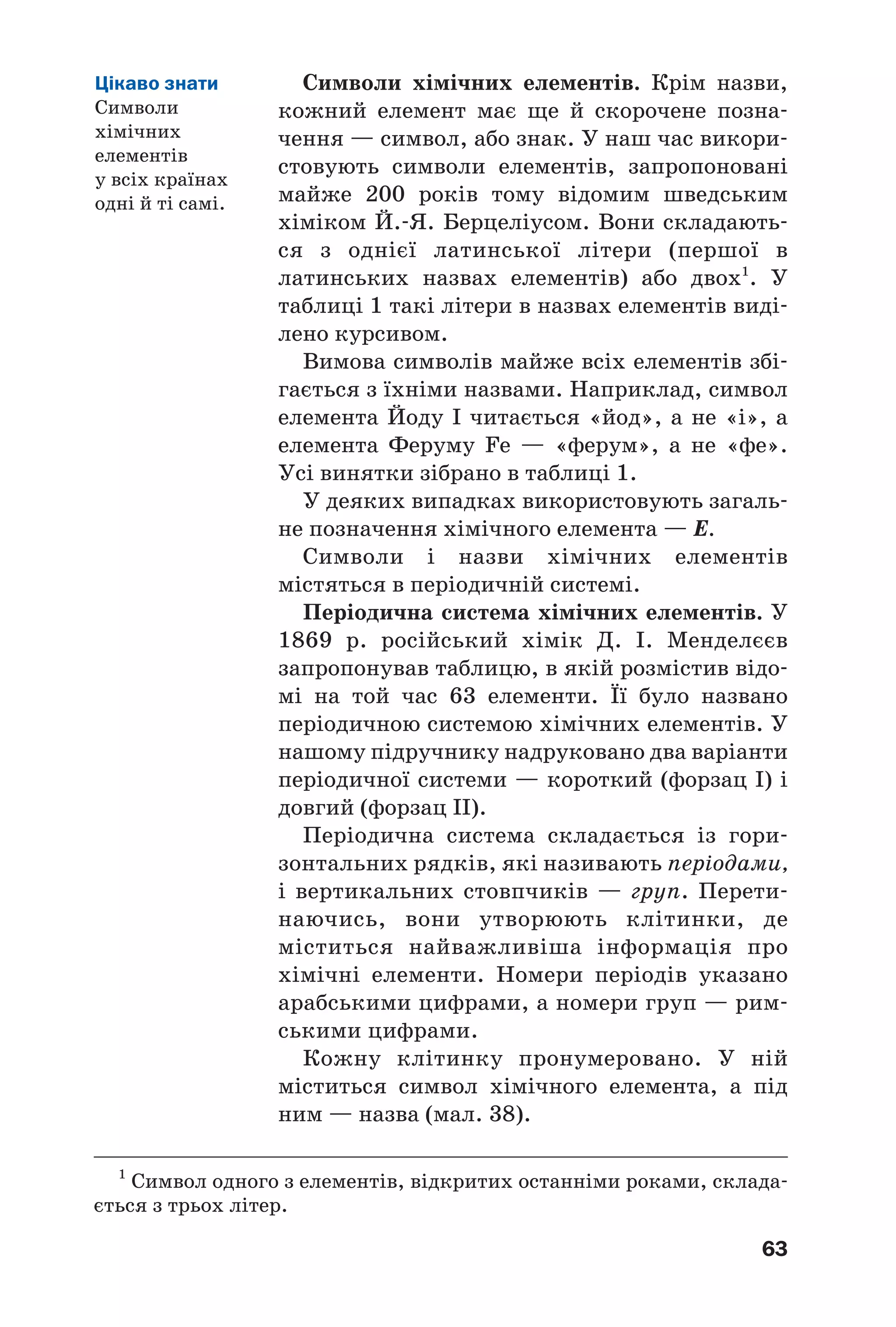 63
Символи хімічних елементів. Крім назви,
кожний елемент має ще й скорочене позна
чення — символ, або знак. У наш час викори
стовують символи елементів, запропоновані
майже 200 років тому відомим шведським
хіміком Й. Я. Берцеліусом. Вони складають
ся з однієї латинської літери (першої в
латинських назвах елементів) або двох1
. У
таблиці 1 такі літери в назвах елементів виді
лено курсивом.
Вимова символів майже всіх елементів збі
гається з їхніми назвами. Наприклад, символ
елемента Йоду І читається «йод», а не «і», а
елемента Феруму Fe — «ферум», а не «фе».
Усі винятки зібрано в таблиці 1.
У деяких випадках використовують загаль
не позначення хімічного елемента — Е.
Символи і назви хімічних елементів
містяться в періодичній системі.
Періодична система хімічних елементів. У
1869 р. російський хімік Д. І. Менделєєв
запропонував таблицю, в якій розмістив відо
мі на той час 63 елементи. Її було названо
періодичною системою хімічних елементів. У
нашому підручнику надруковано два варіанти
періодичної системи — короткий (форзац І) і
довгий (форзац ІІ).
Періодична система складається із гори
зонтальних рядків, які називають періодами,
і вертикальних стовпчиків — груп. Перети
наючись, вони утворюють клітинки, де
міститься найважливіша інформація про
хімічні елементи. Номери періодів указано
арабськими цифрами, а номери груп — рим
ськими цифрами.
Кожну клітинку пронумеровано. У ній
міститься символ хімічного елемента, а під
ним — назва (мал. 38).
Цікаво знати
Символи
хімічних
елементів
у всіх країнах
одні й ті самі.
1
Символ одного з елементів, відкритих останніми роками, склада
ється з трьох літер.
 