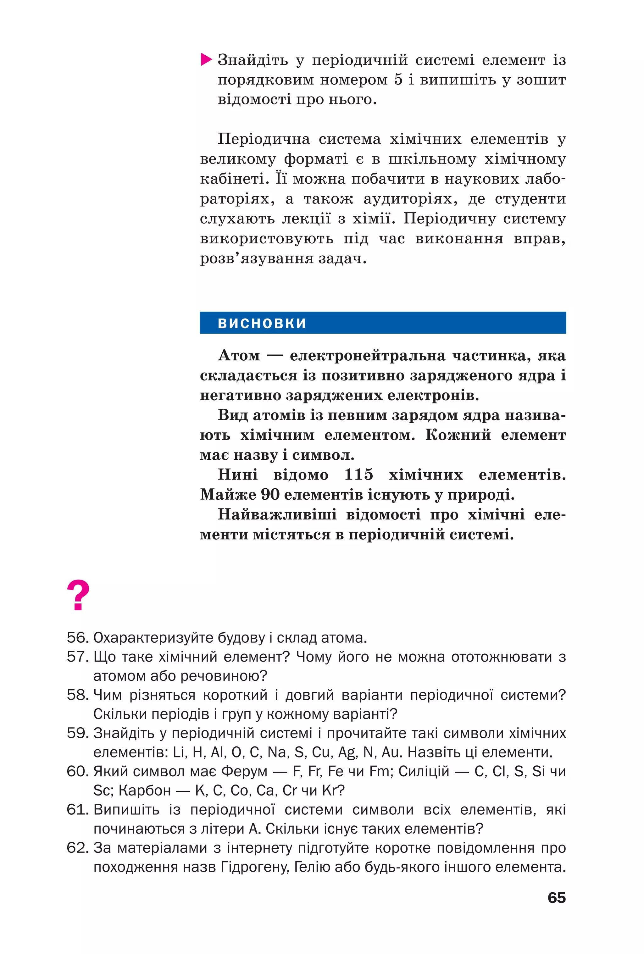 65
Знайдіть у періодичній системі елемент із
порядковим номером 5 і випишіть у зошит
відомості про нього.
Періодична система хімічних елементів у
великому форматі є в шкільному хімічному
кабінеті. Її можна побачити в наукових лабо
раторіях, а також аудиторіях, де студенти
слухають лекції з хімії. Періодичну систему
використовують під час виконання вправ,
розв’язування задач.
ВИСНОВКИ
Атом — електронейтральна частинка, яка
складається із позитивно зарядженого ядра і
негативно заряджених електронів.
Вид атомів із певним зарядом ядра назива
ють хімічним елементом. Кожний елемент
має назву і символ.
Нині відомо 115 хімічних елементів.
Майже 90 елементів існують у природі.
Найважливіші відомості про хімічні еле
менти містяться в періодичній системі.
?
56. Охарактеризуйте будову і склад атома.
57. Що таке хімічний елемент? Чому його не можна ототожнювати з
атомом або речовиною?
58. Чим різняться короткий і довгий варіанти періодичної системи?
Скільки періодів і груп у кожному варіанті?
59. Знайдіть у періодичній системі і прочитайте такі символи хімічних
елементів: Li, H, Al, O, C, Na, S, Cu, Ag, N, Au. Назвіть ці елементи.
60. Який символ має Ферум — F, Fr, Fe чи Fm; Силіцій — C, Cl, S, Si чи
Sc; Карбон — K, C, Co, Ca, Cr чи Kr?
61. Випишіть із періодичної системи символи всіх елементів, які
починаються з літери А. Скільки існує таких елементів?
62. За матеріалами з інтернету підготуйте коротке повідомлення про
походження назв Гідрогену, Гелію або будь якого іншого елемента.
 