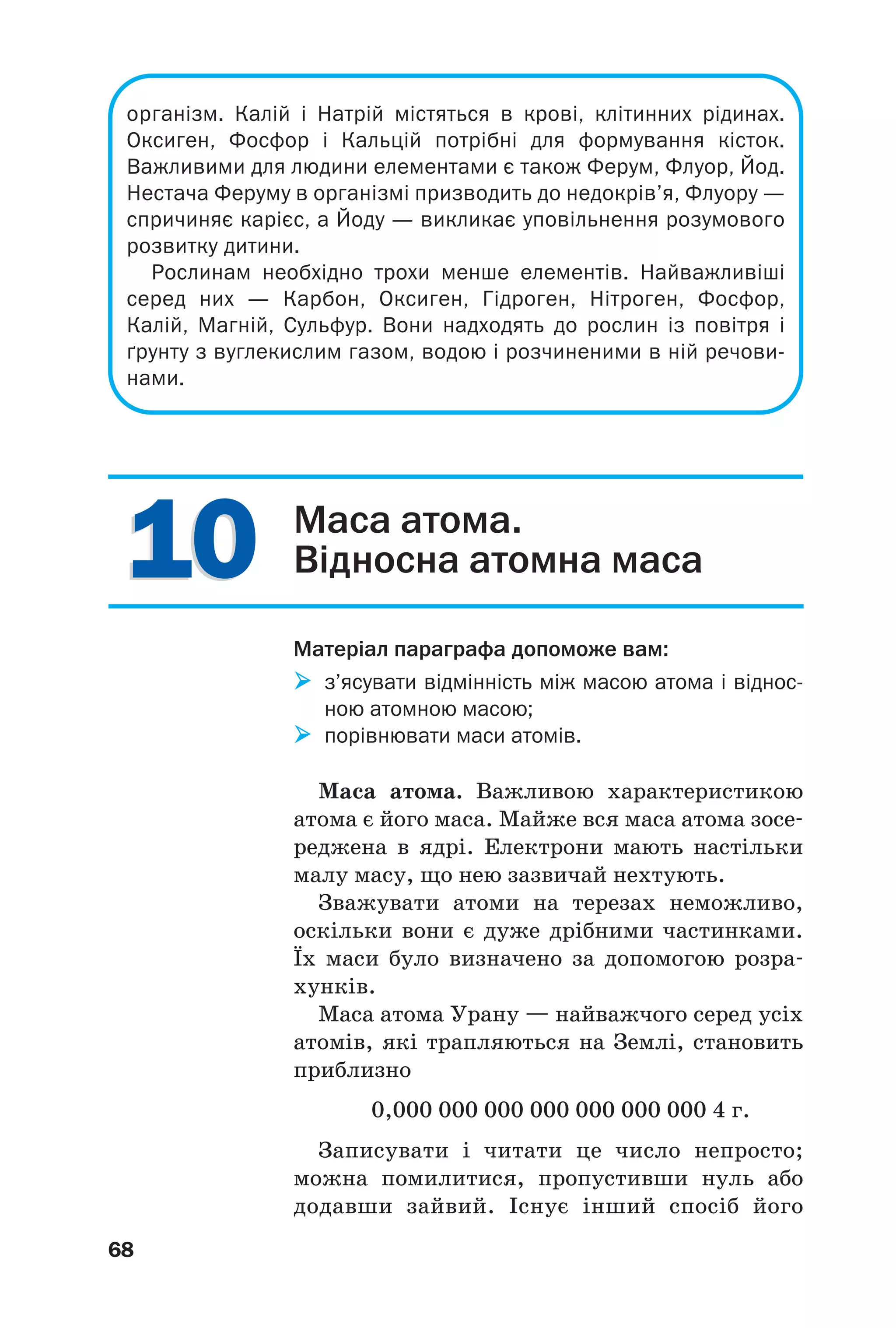 1010
68
організм. Калій і Натрій містяться в крові, клітинних рідинах.
Оксиген, Фосфор і Кальцій потрібні для формування кісток.
Важливими для людини елементами є також Ферум, Флуор, Йод.
Нестача Феруму в організмі призводить до недокрів’я, Флуору —
спричиняє карієс, а Йоду — викликає уповільнення розумового
розвитку дитини.
Рослинам необхідно трохи менше елементів. Найважливіші
серед них — Карбон, Оксиген, Гідроген, Нітроген, Фосфор,
Калій, Магній, Сульфур. Вони надходять до рослин із повітря і
ґрунту з вуглекислим газом, водою і розчиненими в ній речови
нами.
Маса атома.
Відносна атомна маса
Матеріал параграфа допоможе вам:
з’ясувати відмінність між масою атома і віднос
ною атомною масою;
порівнювати маси атомів.
Маса атома. Важливою характеристикою
атома є його маса. Майже вся маса атома зосе
реджена в ядрі. Електрони мають настільки
малу масу, що нею зазвичай нехтують.
Зважувати атоми на терезах неможливо,
оскільки вони є дуже дрібними частинками.
Їх маси було визначено за допомогою розра
хунків.
Маса атома Урану — найважчого серед усіх
атомів, які трапляються на Землі, становить
приблизно
0,000 000 000 000 000 000 000 4 г.
Записувати і читати це число непросто;
можна помилитися, пропустивши нуль або
додавши зайвий. Існує інший спосіб його
 