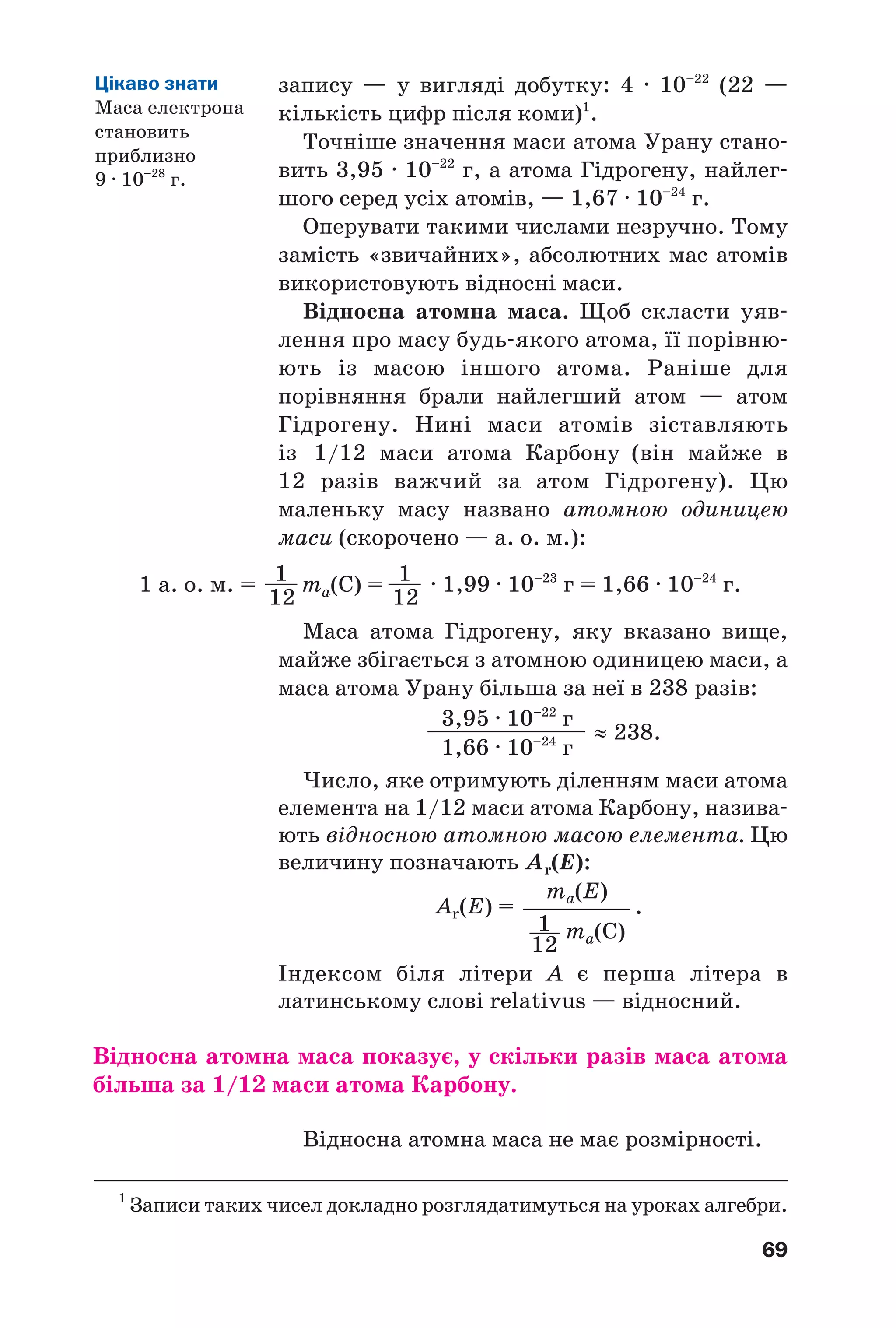 69
запису — у вигляді добутку: 4 · 10–22
(22 —
кількість цифр після коми)1
.
Точніше значення маси атома Урану стано
вить 3,95 · 10–22
г, а атома Гідрогену, найлег
шого серед усіх атомів, — 1,67 · 10–24
г.
Оперувати такими числами незручно. Тому
замість «звичайних», абсолютних мас атомів
використовують відносні маси.
Відносна атомна маса. Щоб скласти уяв
лення про масу будь якого атома, її порівню
ють із масою іншого атома. Раніше для
порівняння брали найлегший атом — атом
Гідрогену. Нині маси атомів зіставляють
із 1/12 маси атома Карбону (він майже в
12 разів важчий за атом Гідрогену). Цю
маленьку масу названо атомною одиницею
маси (скорочено — а. о. м.):
1 а. о. м. = 1——
12
ma(C) = 1——
12
· 1,99 · 10–23
г = 1,66 · 10–24
г.
Маса атома Гідрогену, яку вказано вище,
майже збігається з атомною одиницею маси, а
маса атома Урану більша за неї в 238 разів:
1
Записи таких чисел докладно розглядатимуться на уроках алгебри.
Цікаво знати
Маса електрона
становить
приблизно
9 · 10–28
г.
3,95 · 10–22
г
1,66 · 10–24
г
≈ 238.
.
ma(E)
ma(C)
Аr(Е) =
1
12
Число, яке отримують діленням маси атома
елемента на 1/12 маси атома Карбону, назива
ють відносною атомною масою елемента. Цю
величину позначають Аr(Е):
Індексом біля літери А є перша літера в
латинському слові relativus — відносний.
Відносна атомна маса показує, у скільки разів маса атома
більша за 1/12 маси атома Карбону.
Відносна атомна маса не має розмірності.
 