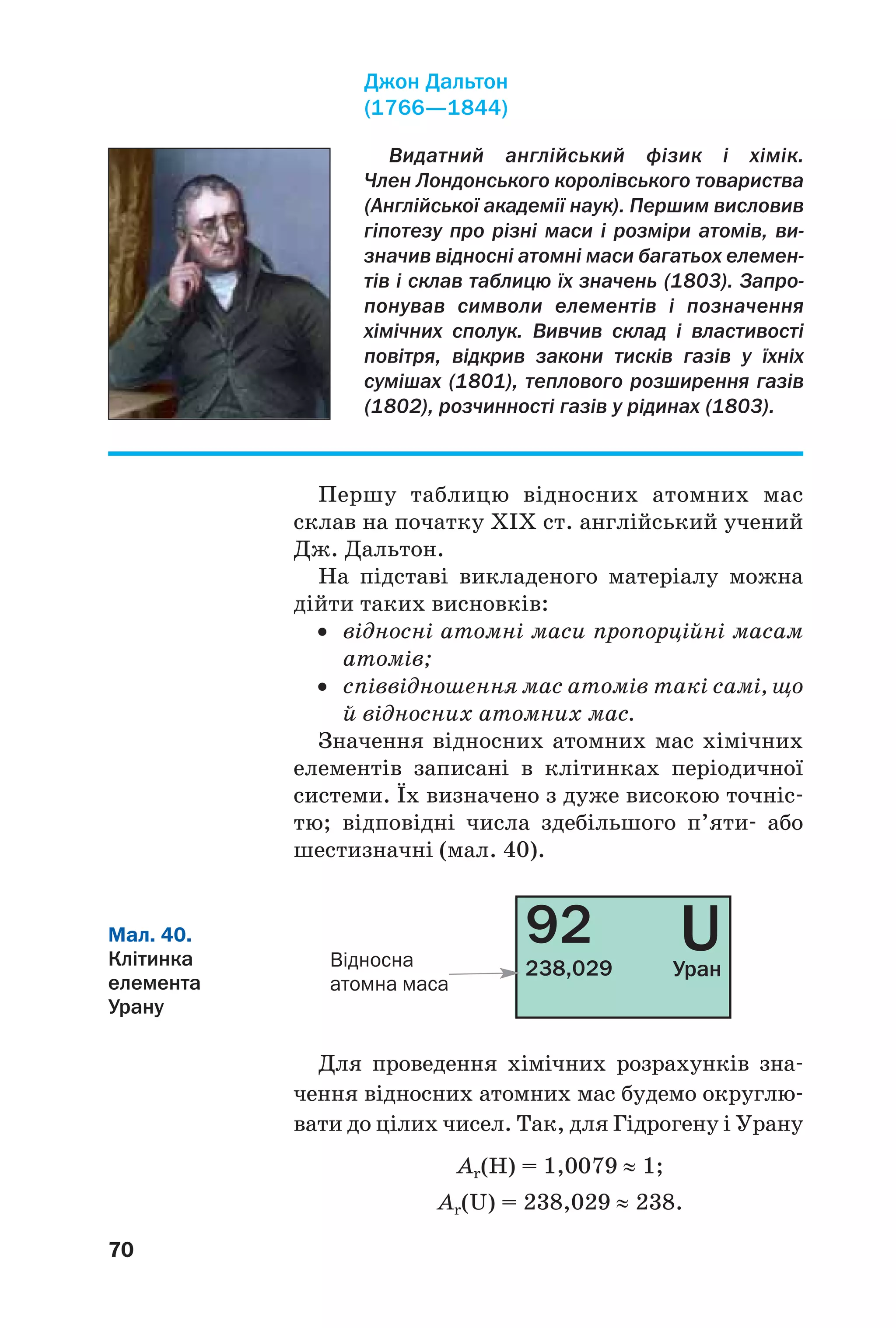 70
Першу таблицю відносних атомних мас
склав на початку XIX ст. англійський учений
Дж. Дальтон.
На підставі викладеного матеріалу можна
дійти таких висновків:
• відносні атомні маси пропорційні масам
атомів;
• співвідношення мас атомів такі самі, що
й відносних атомних мас.
Значення відносних атомних мас хімічних
елементів записані в клітинках періодичної
системи. Їх визначено з дуже високою точніс
тю; відповідні числа здебільшого п’яти або
шестизначні (мал. 40).
Видатний англійський фізик і хімік.
Член Лондонського королівського товариства
(Англійської академії наук). Першим висловив
гіпотезу про різні маси і розміри атомів, ви
значив відносні атомні маси багатьох елемен
тів і склав таблицю їх значень (1803). Запро
понував символи елементів і позначення
хімічних сполук. Вивчив склад і властивості
повітря, відкрив закони тисків газів у їхніх
сумішах (1801), теплового розширення газів
(1802), розчинності газів у рідинах (1803).
Джон Дальтон
(1766—1844)
92
238,029
UУранВідносна
атомна маса
Мал. 40.
Клітинка
елемента
Урану
Для проведення хімічних розрахунків зна
чення відносних атомних мас будемо округлю
вати до цілих чисел. Так, для Гідрогену і Урану
Аr(Н) = 1,0079 ≈ 1;
Аr(U) = 238,029 ≈ 238.
 