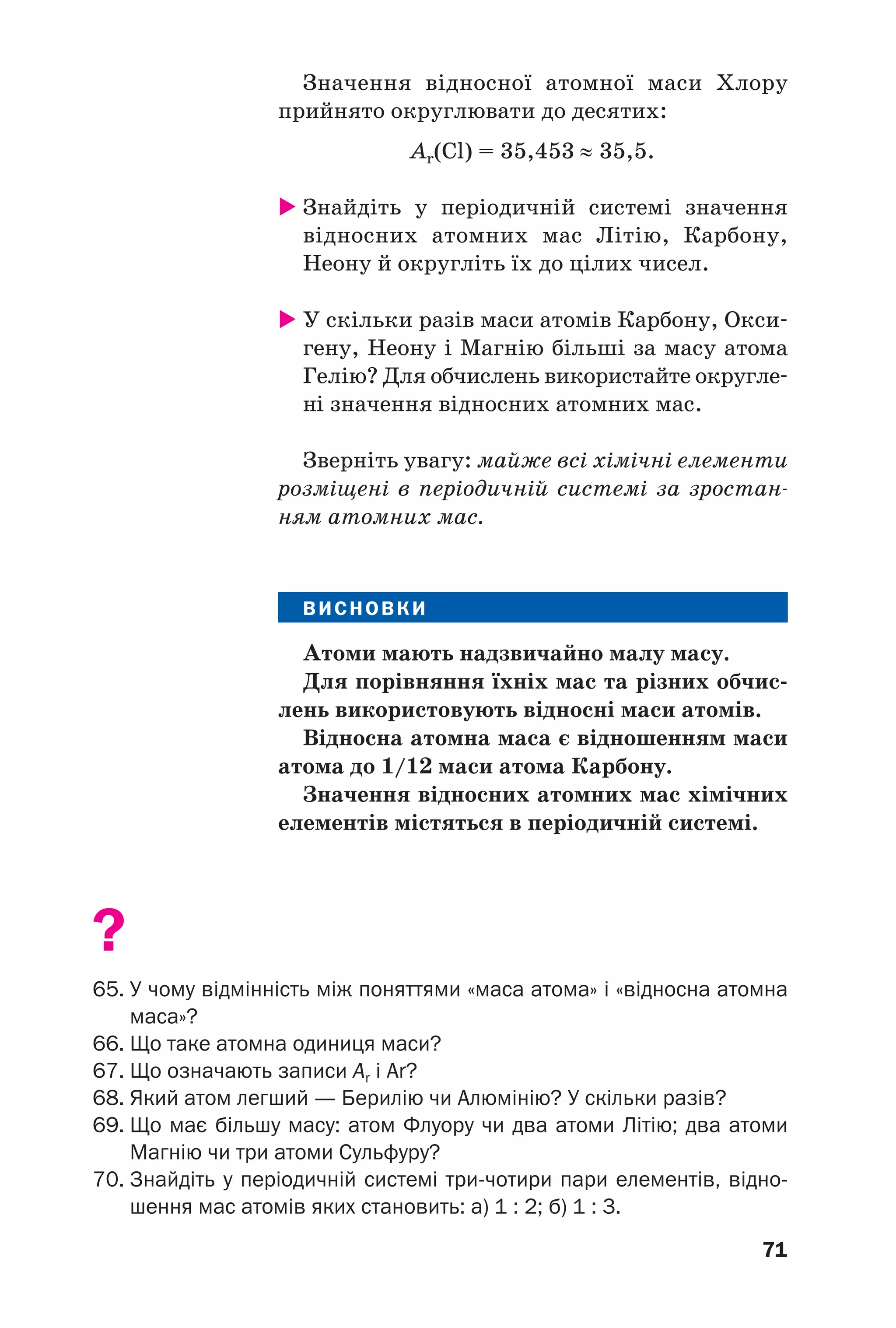 71
Значення відносної атомної маси Хлору
прийнято округлювати до десятих:
Аr(Cl) = 35,453 ≈ 35,5.
Знайдіть у періодичній системі значення
відносних атомних мас Літію, Карбону,
Неону й округліть їх до цілих чисел.
У скільки разів маси атомів Карбону, Окси
гену, Неону і Магнію більші за масу атома
Гелію? Для обчислень використайте округле
ні значення відносних атомних мас.
Зверніть увагу: майже всі хімічні елементи
розміщені в періодичній системі за зростан
ням атомних мас.
ВИСНОВКИ
Атоми мають надзвичайно малу масу.
Для порівняння їхніх мас та різних обчис
лень використовують відносні маси атомів.
Відносна атомна маса є відношенням маси
атома до 1/12 маси атома Карбону.
Значення відносних атомних мас хімічних
елементів містяться в періодичній системі.
?
65. У чому відмінність між поняттями «маса атома» і «відносна атомна
маса»?
66. Що таке атомна одиниця маси?
67. Що означають записи Аr і Ar?
68. Який атом легший — Берилію чи Алюмінію? У скільки разів?
69. Що має більшу масу: атом Флуору чи два атоми Літію; два атоми
Магнію чи три атоми Сульфуру?
70. Знайдіть у періодичній системі три чотири пари елементів, відно
шення мас атомів яких становить: а) 1 : 2; б) 1 : 3.
 