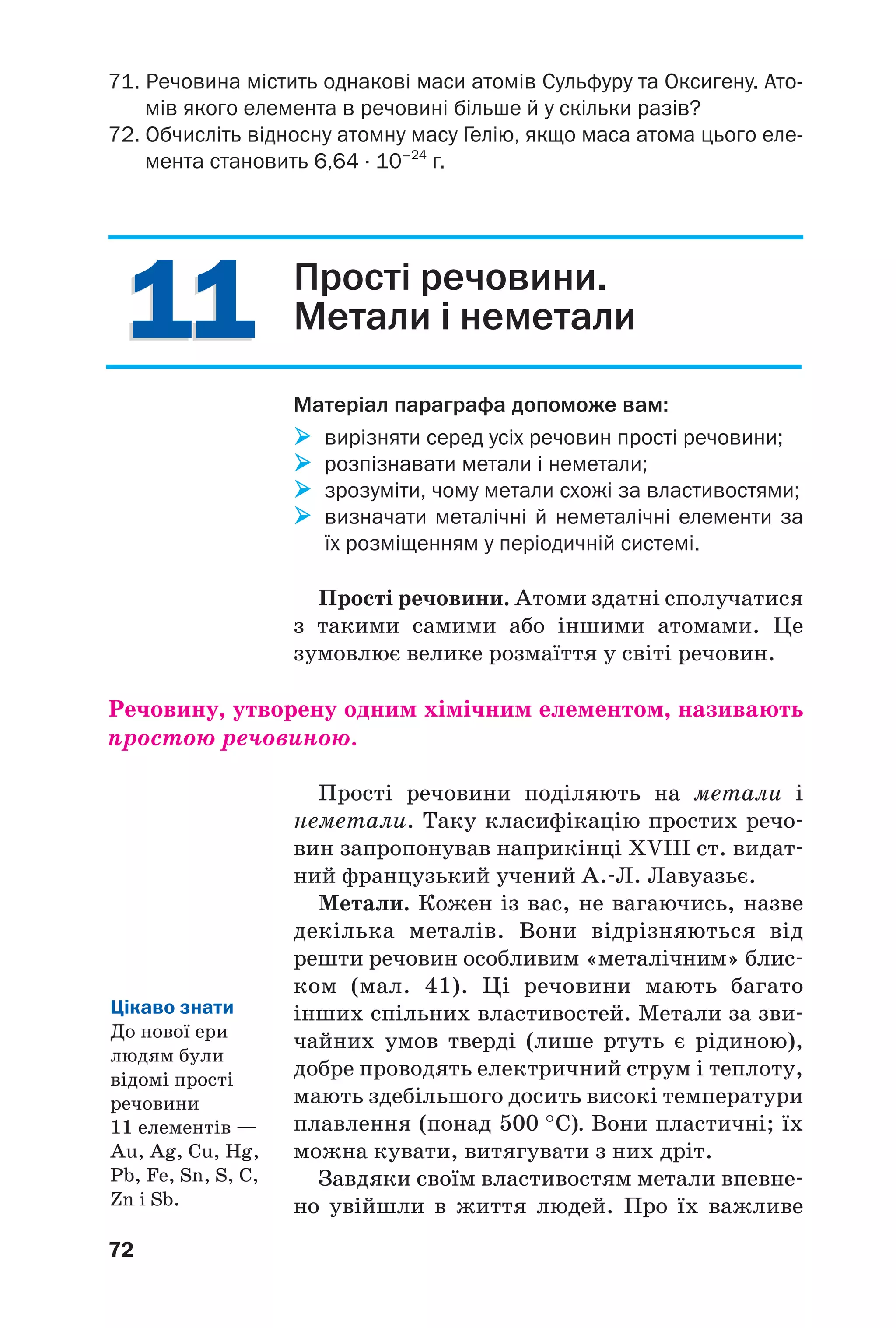 1111
72
71. Речовина містить однакові маси атомів Сульфуру та Оксигену. Ато
мів якого елемента в речовині більше й у скільки разів?
72. Обчисліть відносну атомну масу Гелію, якщо маса атома цього еле
мента становить 6,64 · 10–24
г.
Прості речовини.
Метали і неметали
Матеріал параграфа допоможе вам:
вирізняти серед усіх речовин прості речовини;
розпізнавати метали і неметали;
зрозуміти, чому метали схожі за властивостями;
визначати металічні й неметалічні елементи за
їх розміщенням у періодичній системі.
Прості речовини. Атоми здатні сполучатися
з такими самими або іншими атомами. Це
зумовлює велике розмаїття у світі речовин.
Речовину, утворену одним хімічним елементом, називають
простою речовиною.
Прості речовини поділяють на метали і
неметали. Таку класифікацію простих речо
вин запропонував наприкінці XVIII ст. видат
ний французький учений А. Л. Лавуазьє.
Метали. Кожен із вас, не вагаючись, назве
декілька металів. Вони відрізняються від
решти речовин особливим «металічним» блис
ком (мал. 41). Ці речовини мають багато
інших спільних властивостей. Метали за зви
чайних умов тверді (лише ртуть є рідиною),
добре проводять електричний струм і теплоту,
мають здебільшого досить високі температури
плавлення (понад 500 °С). Вони пластичні; їх
можна кувати, витягувати з них дріт.
Завдяки своїм властивостям метали впевне
но увійшли в життя людей. Про їх важливе
Цікаво знати
До нової ери
людям були
відомі прості
речовини
11 елементів —
Au, Ag, Cu, Hg,
Pb, Fe, Sn, S, C,
Zn і Sb.
 