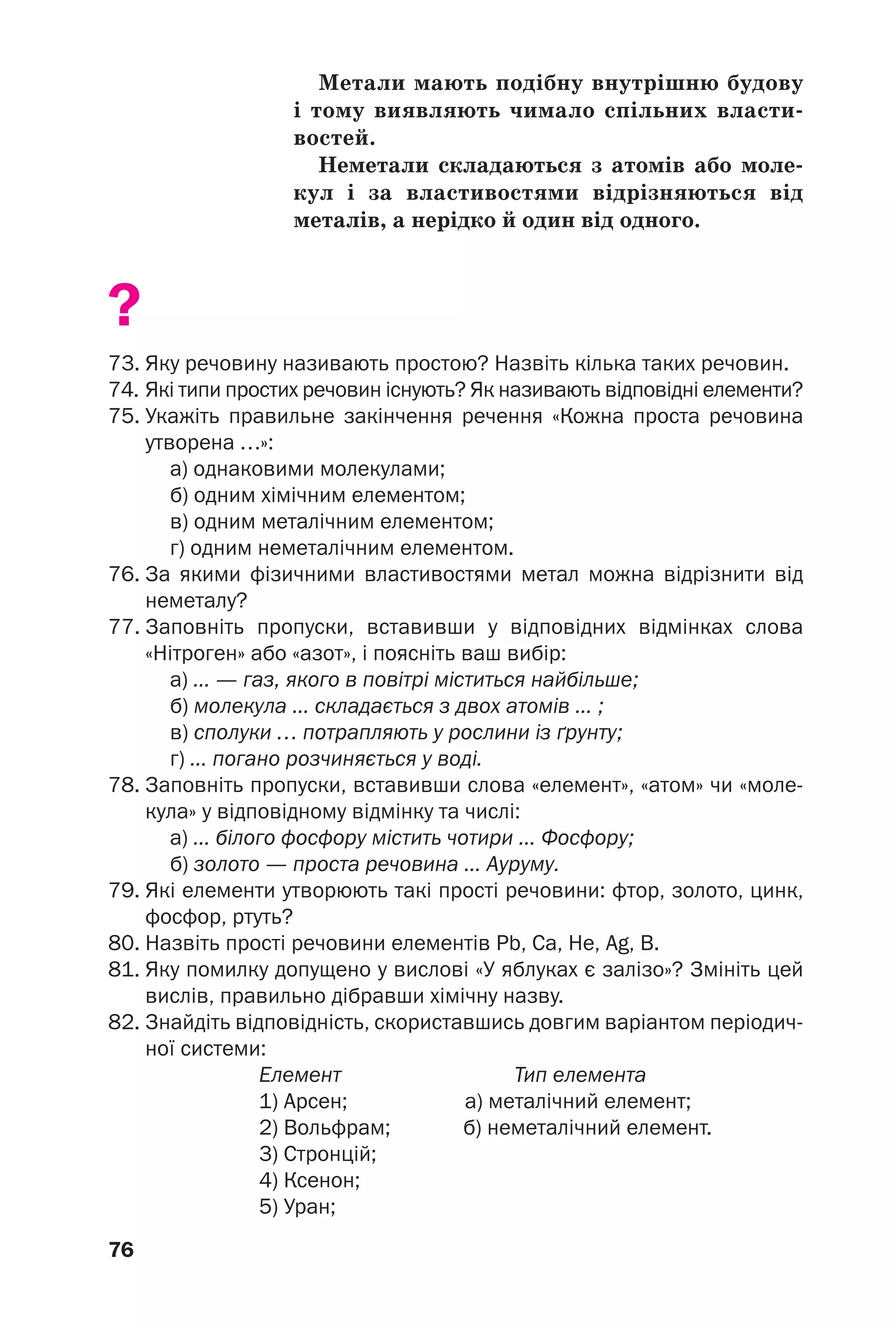 76
Метали мають подібну внутрішню будову
і тому виявляють чимало спільних власти
востей.
Неметали складаються з атомів або моле
кул і за властивостями відрізняються від
металів, а нерідко й один від одного.
?
73. Яку речовину називають простою? Назвіть кілька таких речовин.
74. Які типи простих речовин існують? Як називають відповідні елементи?
75. Укажіть правильне закінчення речення «Кожна проста речовина
утворена …»:
а) однаковими молекулами;
б) одним хімічним елементом;
в) одним металічним елементом;
г) одним неметалічним елементом.
76. За якими фізичними властивостями метал можна відрізнити від
неметалу?
77. Заповніть пропуски, вставивши у відповідних відмінках слова
«Нітроген» або «азот», і поясніть ваш вибір:
а) ... — газ, якого в повітрі міститься найбільше;
б) молекула ... складається з двох атомів ... ;
в) сполуки … потрапляють у рослини із ґрунту;
г) ... погано розчиняється у воді.
78. Заповніть пропуски, вставивши слова «елемент», «атом» чи «моле
кула» у відповідному відмінку та числі:
а) ... білого фосфору містить чотири ... Фосфору;
б) золото — проста речовина ... Ауруму.
79. Які елементи утворюють такі прості речовини: фтор, золото, цинк,
фосфор, ртуть?
80. Назвіть прості речовини елементів Pb, Ca, Не, Ag, B.
81. Яку помилку допущено у вислові «У яблуках є залізо»? Змініть цей
вислів, правильно дібравши хімічну назву.
82. Знайдіть відповідність, скориставшись довгим варіантом періодич
ної системи:
Елемент Тип елемента
1) Арсен; а) металічний елемент;
2) Вольфрам; б) неметалічний елемент.
3) Стронцій;
4) Ксенон;
5) Уран;
 